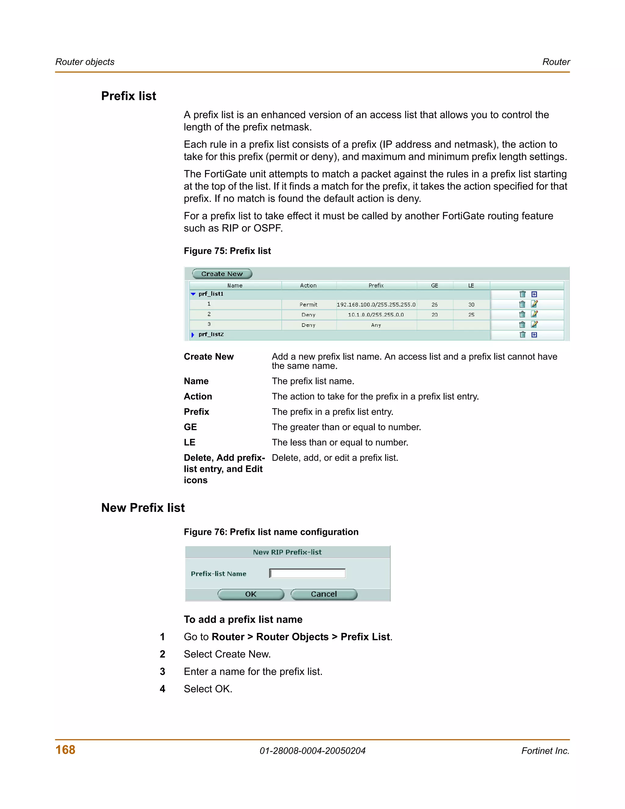 Router objects                                                                                                           Router


          Prefix list
                            A prefix list is an enhanced version of an access list that allows you to control the
                            length of the prefix netmask.
                            Each rule in a prefix list consists of a prefix (IP address and netmask), the action to
                            take for this prefix (permit or deny), and maximum and minimum prefix length settings.
                            The FortiGate unit attempts to match a packet against the rules in a prefix list starting
                            at the top of the list. If it finds a match for the prefix, it takes the action specified for that
                            prefix. If no match is found the default action is deny.
                            For a prefix list to take effect it must be called by another FortiGate routing feature
                            such as RIP or OSPF.

                            Figure 75: Prefix list




                            Create New               Add a new prefix list name. An access list and a prefix list cannot have
                                                     the same name.
                            Name                     The prefix list name.
                            Action                   The action to take for the prefix in a prefix list entry.
                            Prefix                   The prefix in a prefix list entry.
                            GE                       The greater than or equal to number.
                            LE                       The less than or equal to number.
                            Delete, Add prefix- Delete, add, or edit a prefix list.
                            list entry, and Edit
                            icons


          New Prefix list
                            Figure 76: Prefix list name configuration




                            To add a prefix list name
                        1   Go to Router > Router Objects > Prefix List.
                        2   Select Create New.
                        3   Enter a name for the prefix list.
                        4   Select OK.




168                                            01-28008-0004-20050204                                              Fortinet Inc.
 