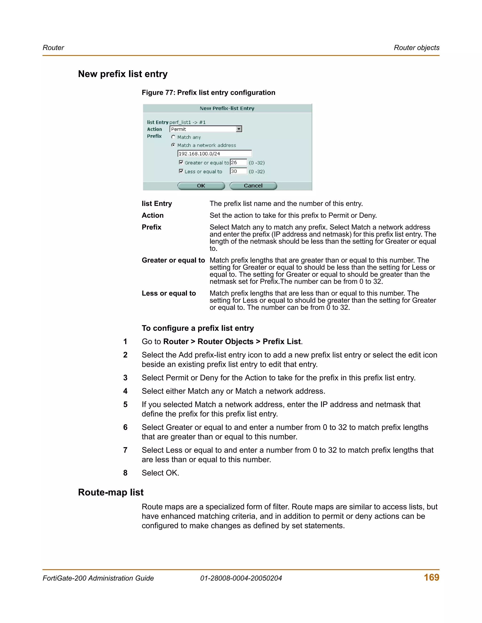 Router                                                                                                           Router objects


          New prefix list entry
                              Figure 77: Prefix list entry configuration




                              list Entry           The prefix list name and the number of this entry.
                              Action               Set the action to take for this prefix to Permit or Deny.
                              Prefix               Select Match any to match any prefix. Select Match a network address
                                                   and enter the prefix (IP address and netmask) for this prefix list entry. The
                                                   length of the netmask should be less than the setting for Greater or equal
                                                   to.
                              Greater or equal to Match prefix lengths that are greater than or equal to this number. The
                                                  setting for Greater or equal to should be less than the setting for Less or
                                                  equal to. The setting for Greater or equal to should be greater than the
                                                  netmask set for Prefix.The number can be from 0 to 32.
                              Less or equal to     Match prefix lengths that are less than or equal to this number. The
                                                   setting for Less or equal to should be greater than the setting for Greater
                                                   or equal to. The number can be from 0 to 32.

                              To configure a prefix list entry
                        1     Go to Router > Router Objects > Prefix List.
                        2     Select the Add prefix-list entry icon to add a new prefix list entry or select the edit icon
                              beside an existing prefix list entry to edit that entry.
                        3     Select Permit or Deny for the Action to take for the prefix in this prefix list entry.
                        4     Select either Match any or Match a network address.
                        5     If you selected Match a network address, enter the IP address and netmask that
                              define the prefix for this prefix list entry.
                        6     Select Greater or equal to and enter a number from 0 to 32 to match prefix lengths
                              that are greater than or equal to this number.
                        7     Select Less or equal to and enter a number from 0 to 32 to match prefix lengths that
                              are less than or equal to this number.
                        8     Select OK.

          Route-map list
                              Route maps are a specialized form of filter. Route maps are similar to access lists, but
                              have enhanced matching criteria, and in addition to permit or deny actions can be
                              configured to make changes as defined by set statements.




FortiGate-200 Administration Guide               01-28008-0004-20050204                                                    169
 
