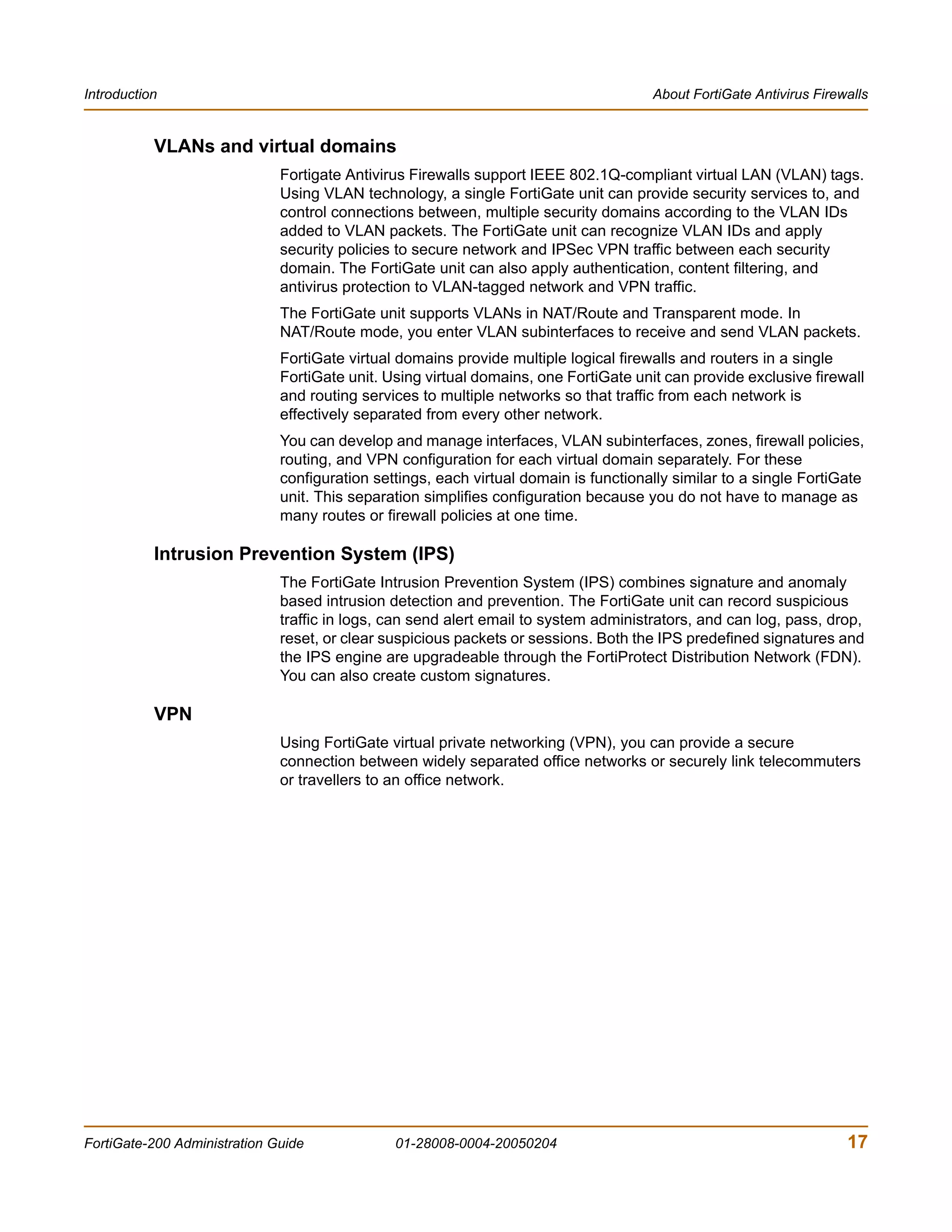 Introduction                                                                          About FortiGate Antivirus Firewalls


           VLANs and virtual domains
                              Fortigate Antivirus Firewalls support IEEE 802.1Q-compliant virtual LAN (VLAN) tags.
                              Using VLAN technology, a single FortiGate unit can provide security services to, and
                              control connections between, multiple security domains according to the VLAN IDs
                              added to VLAN packets. The FortiGate unit can recognize VLAN IDs and apply
                              security policies to secure network and IPSec VPN traffic between each security
                              domain. The FortiGate unit can also apply authentication, content filtering, and
                              antivirus protection to VLAN-tagged network and VPN traffic.
                              The FortiGate unit supports VLANs in NAT/Route and Transparent mode. In
                              NAT/Route mode, you enter VLAN subinterfaces to receive and send VLAN packets.
                              FortiGate virtual domains provide multiple logical firewalls and routers in a single
                              FortiGate unit. Using virtual domains, one FortiGate unit can provide exclusive firewall
                              and routing services to multiple networks so that traffic from each network is
                              effectively separated from every other network.
                              You can develop and manage interfaces, VLAN subinterfaces, zones, firewall policies,
                              routing, and VPN configuration for each virtual domain separately. For these
                              configuration settings, each virtual domain is functionally similar to a single FortiGate
                              unit. This separation simplifies configuration because you do not have to manage as
                              many routes or firewall policies at one time.

           Intrusion Prevention System (IPS)
                              The FortiGate Intrusion Prevention System (IPS) combines signature and anomaly
                              based intrusion detection and prevention. The FortiGate unit can record suspicious
                              traffic in logs, can send alert email to system administrators, and can log, pass, drop,
                              reset, or clear suspicious packets or sessions. Both the IPS predefined signatures and
                              the IPS engine are upgradeable through the FortiProtect Distribution Network (FDN).
                              You can also create custom signatures.

           VPN
                              Using FortiGate virtual private networking (VPN), you can provide a secure
                              connection between widely separated office networks or securely link telecommuters
                              or travellers to an office network.




FortiGate-200 Administration Guide             01-28008-0004-20050204                                                17
 