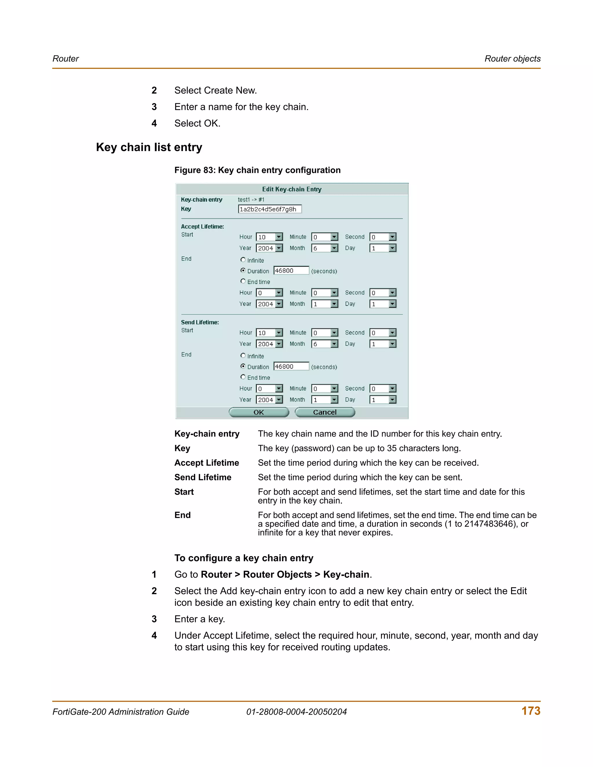 Router                                                                                                          Router objects


                        2     Select Create New.
                        3     Enter a name for the key chain.
                        4     Select OK.

          Key chain list entry
                              Figure 83: Key chain entry configuration




                              Key-chain entry      The key chain name and the ID number for this key chain entry.
                              Key                  The key (password) can be up to 35 characters long.
                              Accept Lifetime      Set the time period during which the key can be received.
                              Send Lifetime        Set the time period during which the key can be sent.
                              Start                For both accept and send lifetimes, set the start time and date for this
                                                   entry in the key chain.
                              End                  For both accept and send lifetimes, set the end time. The end time can be
                                                   a specified date and time, a duration in seconds (1 to 2147483646), or
                                                   infinite for a key that never expires.

                              To configure a key chain entry
                        1     Go to Router > Router Objects > Key-chain.
                        2     Select the Add key-chain entry icon to add a new key chain entry or select the Edit
                              icon beside an existing key chain entry to edit that entry.
                        3     Enter a key.
                        4     Under Accept Lifetime, select the required hour, minute, second, year, month and day
                              to start using this key for received routing updates.




FortiGate-200 Administration Guide              01-28008-0004-20050204                                                    173
 