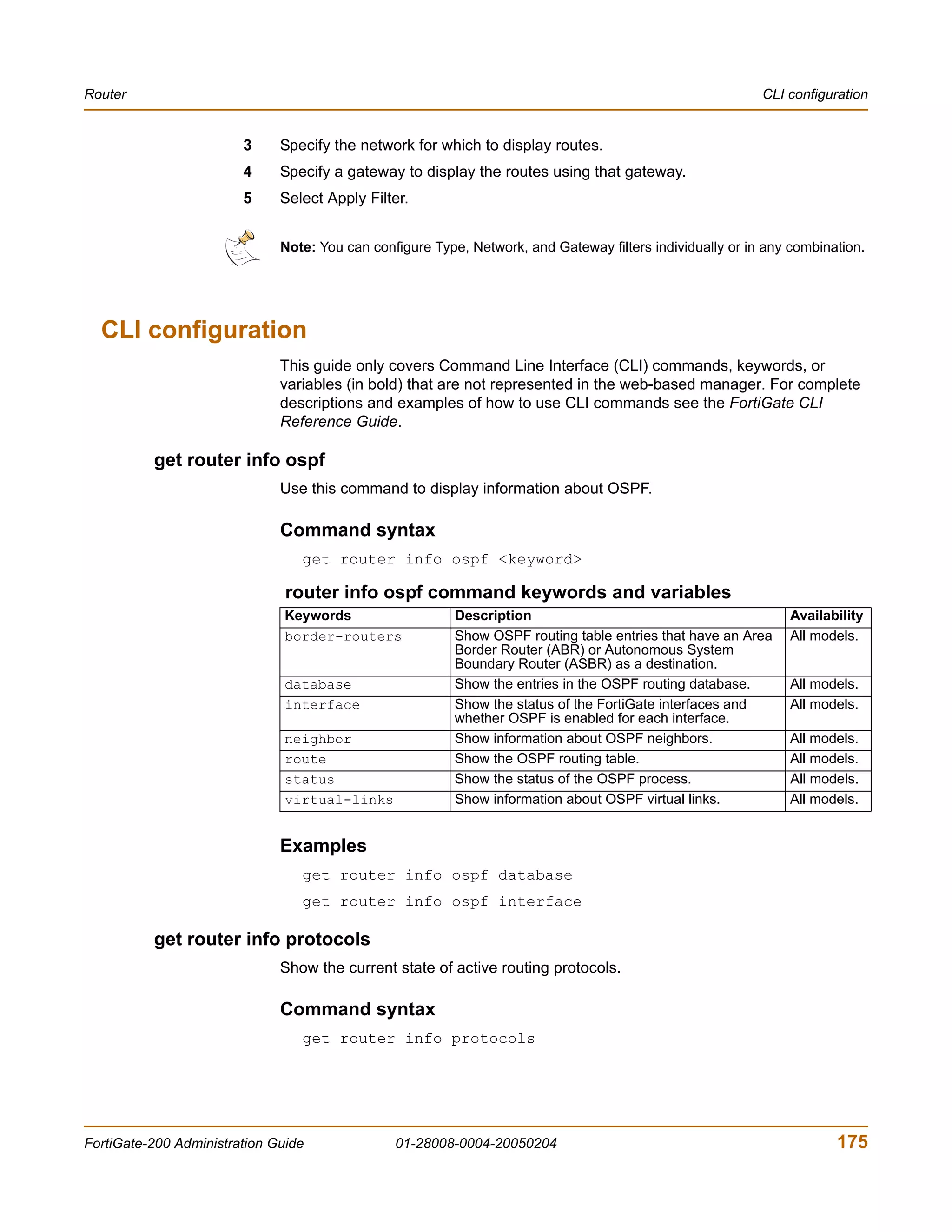 Router                                                                                                     CLI configuration


                        3     Specify the network for which to display routes.
                        4     Specify a gateway to display the routes using that gateway.
                        5     Select Apply Filter.


                              Note: You can configure Type, Network, and Gateway filters individually or in any combination.




  CLI configuration
                              This guide only covers Command Line Interface (CLI) commands, keywords, or
                              variables (in bold) that are not represented in the web-based manager. For complete
                              descriptions and examples of how to use CLI commands see the FortiGate CLI
                              Reference Guide.

          get router info ospf
                              Use this command to display information about OSPF.

                              Command syntax
                                 get router info ospf <keyword>

                               router info ospf command keywords and variables
                               Keywords                   Description                                          Availability
                               border-routers             Show OSPF routing table entries that have an Area    All models.
                                                          Border Router (ABR) or Autonomous System
                                                          Boundary Router (ASBR) as a destination.
                               database                   Show the entries in the OSPF routing database.       All models.
                               interface                  Show the status of the FortiGate interfaces and      All models.
                                                          whether OSPF is enabled for each interface.
                               neighbor                   Show information about OSPF neighbors.               All models.
                               route                      Show the OSPF routing table.                         All models.
                               status                     Show the status of the OSPF process.                 All models.
                               virtual-links              Show information about OSPF virtual links.           All models.


                              Examples
                                 get router info ospf database
                                 get router info ospf interface

          get router info protocols
                              Show the current state of active routing protocols.

                              Command syntax
                                 get router info protocols




FortiGate-200 Administration Guide              01-28008-0004-20050204                                                 175
 