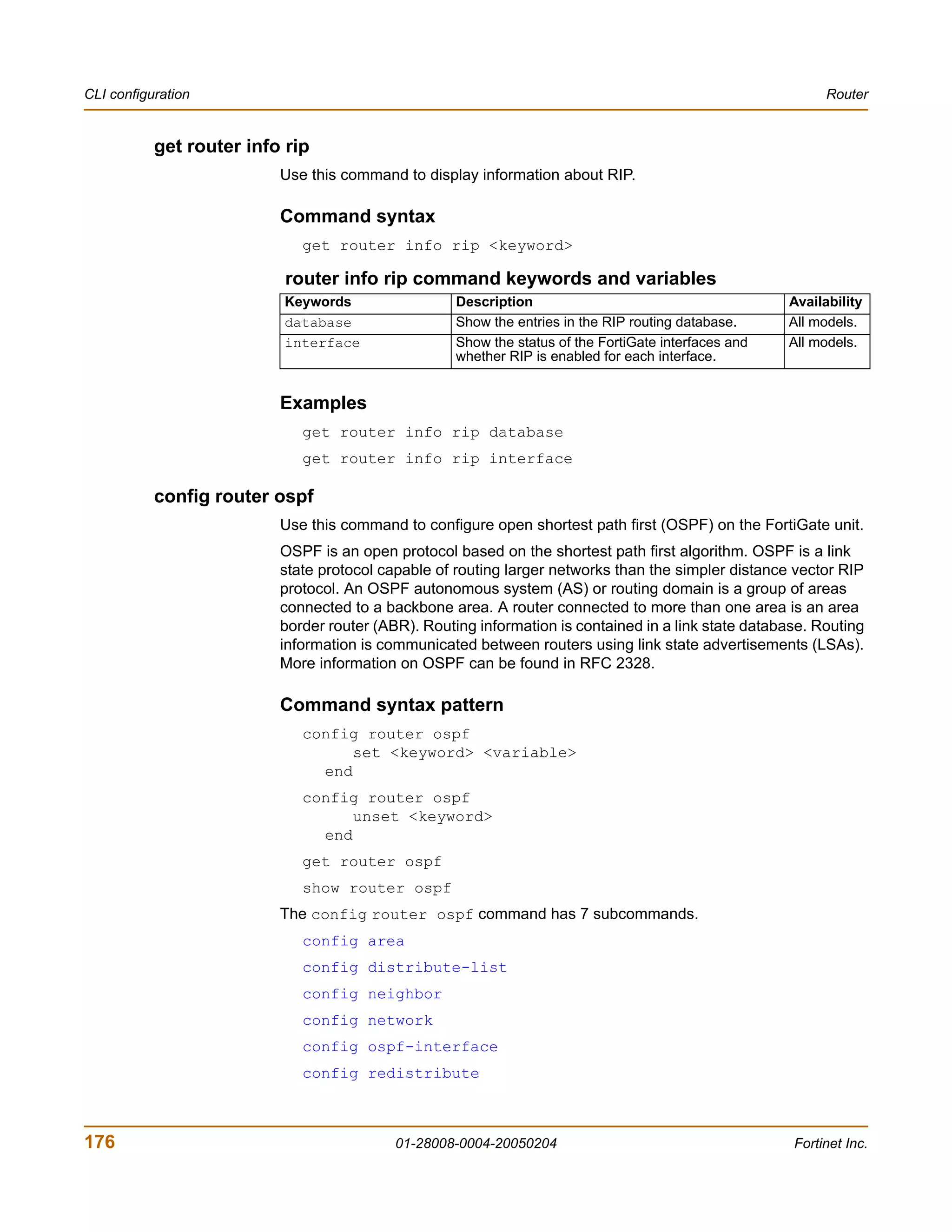 CLI configuration                                                                                           Router


           get router info rip
                          Use this command to display information about RIP.

                          Command syntax
                             get router info rip <keyword>

                           router info rip command keywords and variables
                          Keywords                  Description                                       Availability
                          database                  Show the entries in the RIP routing database.     All models.
                          interface                 Show the status of the FortiGate interfaces and   All models.
                                                    whether RIP is enabled for each interface.


                          Examples
                             get router info rip database
                             get router info rip interface

           config router ospf
                          Use this command to configure open shortest path first (OSPF) on the FortiGate unit.
                          OSPF is an open protocol based on the shortest path first algorithm. OSPF is a link
                          state protocol capable of routing larger networks than the simpler distance vector RIP
                          protocol. An OSPF autonomous system (AS) or routing domain is a group of areas
                          connected to a backbone area. A router connected to more than one area is an area
                          border router (ABR). Routing information is contained in a link state database. Routing
                          information is communicated between routers using link state advertisements (LSAs).
                          More information on OSPF can be found in RFC 2328.

                          Command syntax pattern
                             config router ospf
                                   set <keyword> <variable>
                               end
                             config router ospf
                                   unset <keyword>
                               end
                             get router ospf
                             show router ospf
                          The config router ospf command has 7 subcommands.
                             config area
                             config distribute-list
                             config neighbor
                             config network
                             config ospf-interface
                             config redistribute



176                                        01-28008-0004-20050204                                     Fortinet Inc.
 
