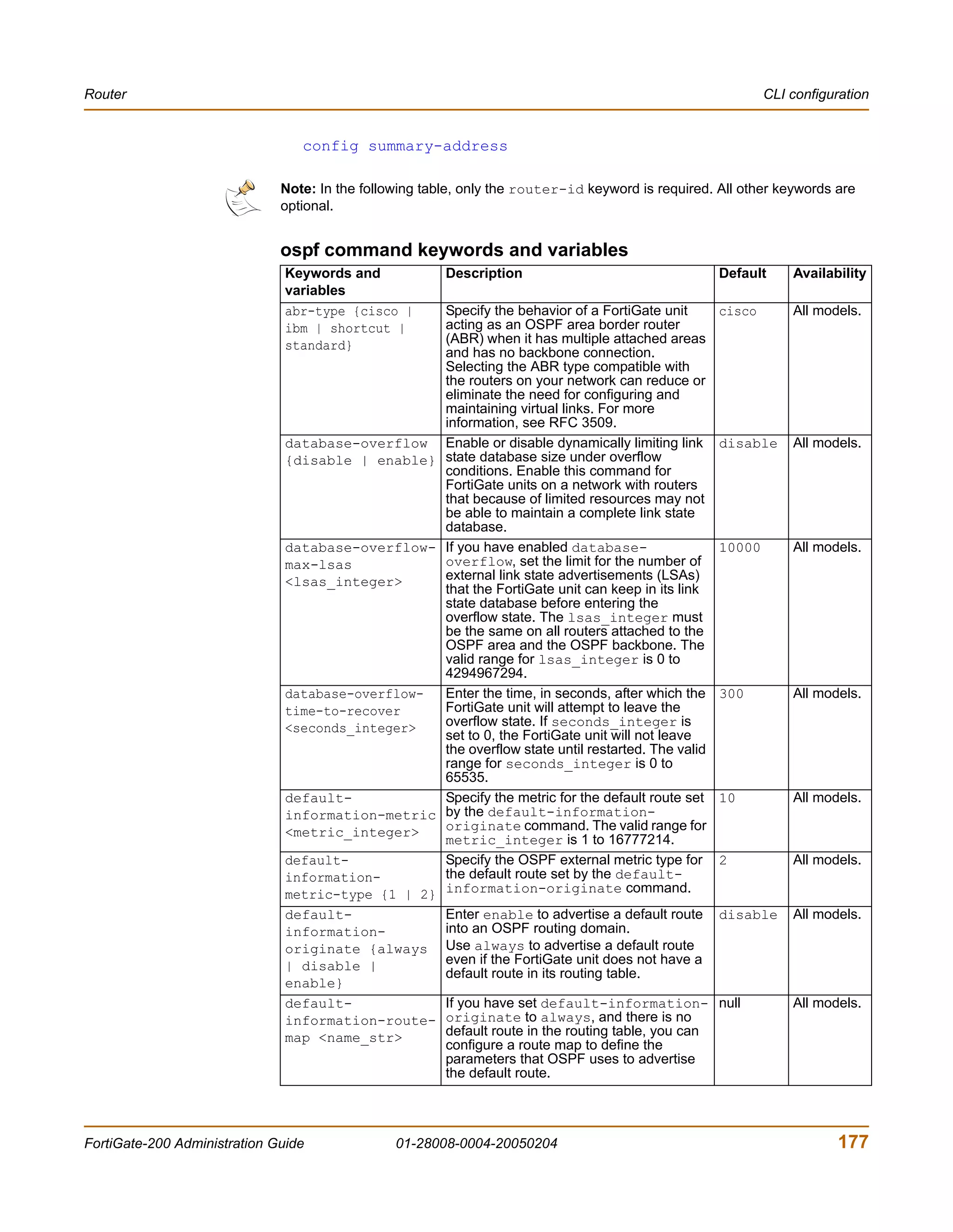 Router                                                                                                          CLI configuration


                                 config summary-address

                              Note: In the following table, only the router-id keyword is required. All other keywords are
                              optional.


                              ospf command keywords and variables
                               Keywords and             Description                                     Default     Availability
                               variables
                               abr-type {cisco |        Specify the behavior of a FortiGate unit        cisco       All models.
                               ibm | shortcut |         acting as an OSPF area border router
                               standard}                (ABR) when it has multiple attached areas
                                                        and has no backbone connection.
                                                        Selecting the ABR type compatible with
                                                        the routers on your network can reduce or
                                                        eliminate the need for configuring and
                                                        maintaining virtual links. For more
                                                        information, see RFC 3509.
                               database-overflow        Enable or disable dynamically limiting link     disable     All models.
                               {disable | enable}       state database size under overflow
                                                        conditions. Enable this command for
                                                        FortiGate units on a network with routers
                                                        that because of limited resources may not
                                                        be able to maintain a complete link state
                                                        database.
                               database-overflow-       If you have enabled database-                   10000       All models.
                               max-lsas                 overflow, set the limit for the number of
                               <lsas_integer>           external link state advertisements (LSAs)
                                                        that the FortiGate unit can keep in its link
                                                        state database before entering the
                                                        overflow state. The lsas_integer must
                                                        be the same on all routers attached to the
                                                        OSPF area and the OSPF backbone. The
                                                        valid range for lsas_integer is 0 to
                                                        4294967294.
                               database-overflow-       Enter the time, in seconds, after which the     300         All models.
                               time-to-recover          FortiGate unit will attempt to leave the
                               <seconds_integer>        overflow state. If seconds_integer is
                                                        set to 0, the FortiGate unit will not leave
                                                        the overflow state until restarted. The valid
                                                        range for seconds_integer is 0 to
                                                        65535.
                               default-                 Specify the metric for the default route set    10          All models.
                               information-metric       by the default-information-
                               <metric_integer>         originate command. The valid range for
                                                        metric_integer is 1 to 16777214.
                               default-                 Specify the OSPF external metric type for       2           All models.
                               information-             the default route set by the default-
                               metric-type {1 | 2}      information-originate command.
                               default-                 Enter enable to advertise a default route       disable     All models.
                               information-             into an OSPF routing domain.
                               originate {always        Use always to advertise a default route
                               | disable |              even if the FortiGate unit does not have a
                                                        default route in its routing table.
                               enable}
                               default-                 If you have set default-information- null                   All models.
                               information-route-       originate to always, and there is no
                               map <name_str>           default route in the routing table, you can
                                                        configure a route map to define the
                                                        parameters that OSPF uses to advertise
                                                        the default route.




FortiGate-200 Administration Guide              01-28008-0004-20050204                                                     177
 