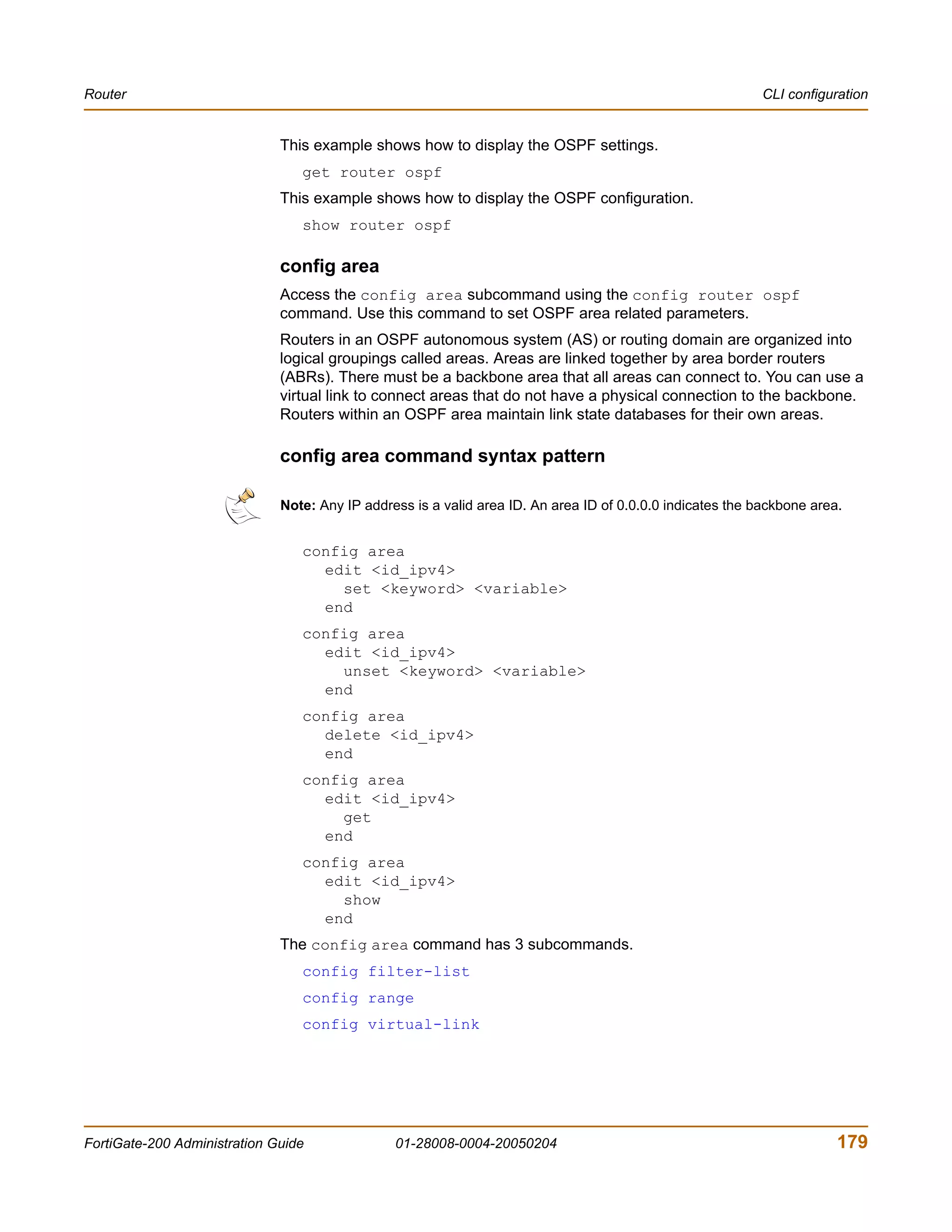 Router                                                                                                      CLI configuration


                              This example shows how to display the OSPF settings.
                                 get router ospf
                              This example shows how to display the OSPF configuration.
                                 show router ospf

                              config area
                              Access the config area subcommand using the config router ospf
                              command. Use this command to set OSPF area related parameters.
                              Routers in an OSPF autonomous system (AS) or routing domain are organized into
                              logical groupings called areas. Areas are linked together by area border routers
                              (ABRs). There must be a backbone area that all areas can connect to. You can use a
                              virtual link to connect areas that do not have a physical connection to the backbone.
                              Routers within an OSPF area maintain link state databases for their own areas.

                              config area command syntax pattern

                              Note: Any IP address is a valid area ID. An area ID of 0.0.0.0 indicates the backbone area.


                                 config area
                                   edit <id_ipv4>
                                     set <keyword> <variable>
                                   end
                                 config area
                                   edit <id_ipv4>
                                     unset <keyword> <variable>
                                   end
                                 config area
                                   delete <id_ipv4>
                                   end
                                 config area
                                   edit <id_ipv4>
                                     get
                                   end
                                 config area
                                   edit <id_ipv4>
                                     show
                                   end
                              The config area command has 3 subcommands.
                                 config filter-list
                                 config range
                                 config virtual-link




FortiGate-200 Administration Guide              01-28008-0004-20050204                                                  179
 