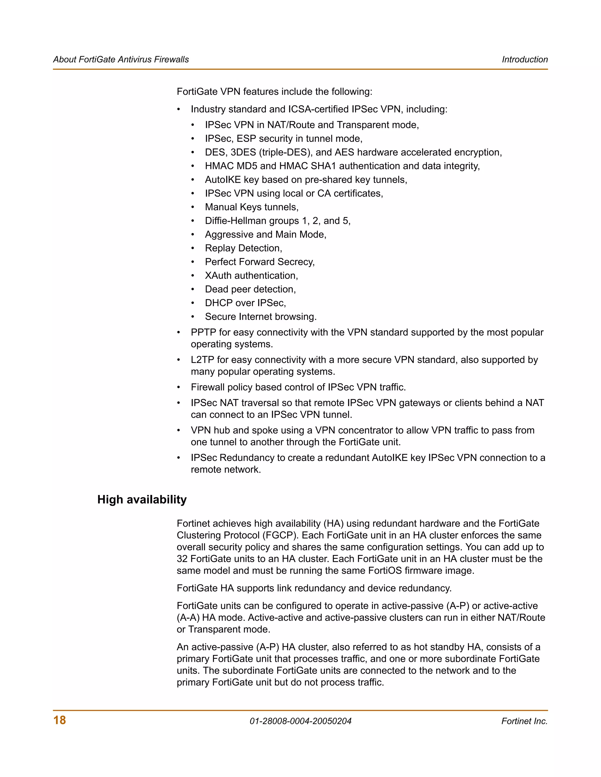 About FortiGate Antivirus Firewalls                                                                       Introduction


                               FortiGate VPN features include the following:
                               •      Industry standard and ICSA-certified IPSec VPN, including:
                                      •   IPSec VPN in NAT/Route and Transparent mode,
                                      •   IPSec, ESP security in tunnel mode,
                                      •   DES, 3DES (triple-DES), and AES hardware accelerated encryption,
                                      •   HMAC MD5 and HMAC SHA1 authentication and data integrity,
                                      •   AutoIKE key based on pre-shared key tunnels,
                                      •   IPSec VPN using local or CA certificates,
                                      •   Manual Keys tunnels,
                                      •   Diffie-Hellman groups 1, 2, and 5,
                                      •   Aggressive and Main Mode,
                                      •   Replay Detection,
                                      •   Perfect Forward Secrecy,
                                      •   XAuth authentication,
                                      •   Dead peer detection,
                                      •   DHCP over IPSec,
                                      •   Secure Internet browsing.
                               •      PPTP for easy connectivity with the VPN standard supported by the most popular
                                      operating systems.
                               •      L2TP for easy connectivity with a more secure VPN standard, also supported by
                                      many popular operating systems.
                               •      Firewall policy based control of IPSec VPN traffic.
                               •      IPSec NAT traversal so that remote IPSec VPN gateways or clients behind a NAT
                                      can connect to an IPSec VPN tunnel.
                               •      VPN hub and spoke using a VPN concentrator to allow VPN traffic to pass from
                                      one tunnel to another through the FortiGate unit.
                               •      IPSec Redundancy to create a redundant AutoIKE key IPSec VPN connection to a
                                      remote network.


           High availability
                               Fortinet achieves high availability (HA) using redundant hardware and the FortiGate
                               Clustering Protocol (FGCP). Each FortiGate unit in an HA cluster enforces the same
                               overall security policy and shares the same configuration settings. You can add up to
                               32 FortiGate units to an HA cluster. Each FortiGate unit in an HA cluster must be the
                               same model and must be running the same FortiOS firmware image.
                               FortiGate HA supports link redundancy and device redundancy.
                               FortiGate units can be configured to operate in active-passive (A-P) or active-active
                               (A-A) HA mode. Active-active and active-passive clusters can run in either NAT/Route
                               or Transparent mode.
                               An active-passive (A-P) HA cluster, also referred to as hot standby HA, consists of a
                               primary FortiGate unit that processes traffic, and one or more subordinate FortiGate
                               units. The subordinate FortiGate units are connected to the network and to the
                               primary FortiGate unit but do not process traffic.


18                                                 01-28008-0004-20050204                                 Fortinet Inc.
 