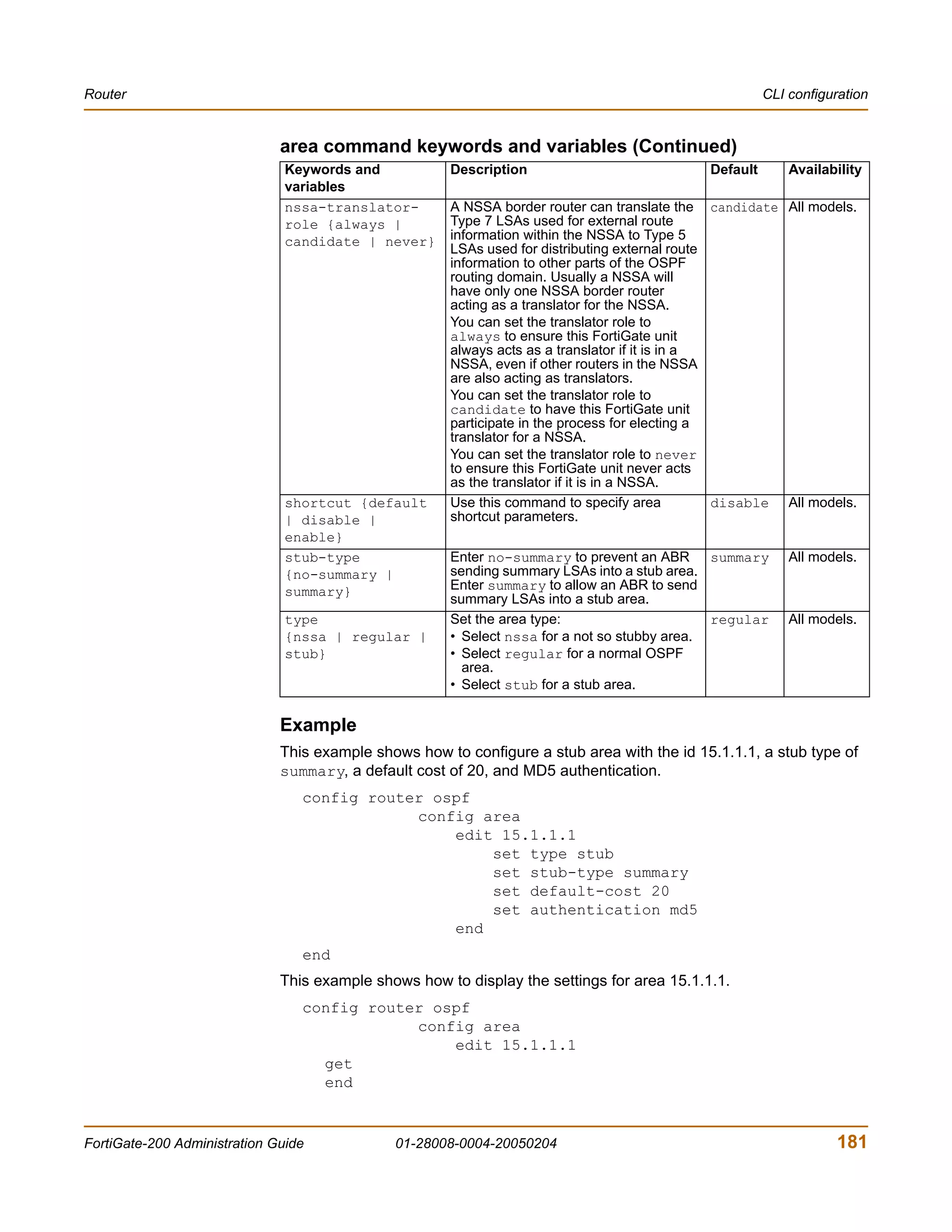 Router                                                                                                 CLI configuration


                              area command keywords and variables (Continued)
                               Keywords and           Description                            Default       Availability
                               variables
                               nssa-translator-       A NSSA border router can translate the candidate All models.
                               role {always |         Type 7 LSAs used for external route
                               candidate | never}     information within the NSSA to Type 5
                                                      LSAs used for distributing external route
                                                      information to other parts of the OSPF
                                                      routing domain. Usually a NSSA will
                                                      have only one NSSA border router
                                                      acting as a translator for the NSSA.
                                                      You can set the translator role to
                                                      always to ensure this FortiGate unit
                                                      always acts as a translator if it is in a
                                                      NSSA, even if other routers in the NSSA
                                                      are also acting as translators.
                                                      You can set the translator role to
                                                      candidate to have this FortiGate unit
                                                      participate in the process for electing a
                                                      translator for a NSSA.
                                                      You can set the translator role to never
                                                      to ensure this FortiGate unit never acts
                                                      as the translator if it is in a NSSA.
                               shortcut {default      Use this command to specify area          disable All models.
                               | disable |            shortcut parameters.
                               enable}
                               stub-type              Enter no-summary to prevent an ABR summary           All models.
                               {no-summary |          sending summary LSAs into a stub area.
                               summary}               Enter summary to allow an ABR to send
                                                      summary LSAs into a stub area.
                               type                   Set the area type:                      regular      All models.
                               {nssa | regular |      • Select nssa for a not so stubby area.
                               stub}                  • Select regular for a normal OSPF
                                                        area.
                                                      • Select stub for a stub area.


                              Example
                              This example shows how to configure a stub area with the id 15.1.1.1, a stub type of
                              summary, a default cost of 20, and MD5 authentication.
                                 config router ospf
                                             config area
                                                 edit 15.1.1.1
                                                     set type stub
                                                     set stub-type summary
                                                     set default-cost 20
                                                     set authentication md5
                                                 end
                                 end
                              This example shows how to display the settings for area 15.1.1.1.
                                 config router ospf
                                             config area
                                                 edit 15.1.1.1
                                   get
                                   end


FortiGate-200 Administration Guide            01-28008-0004-20050204                                              181
 