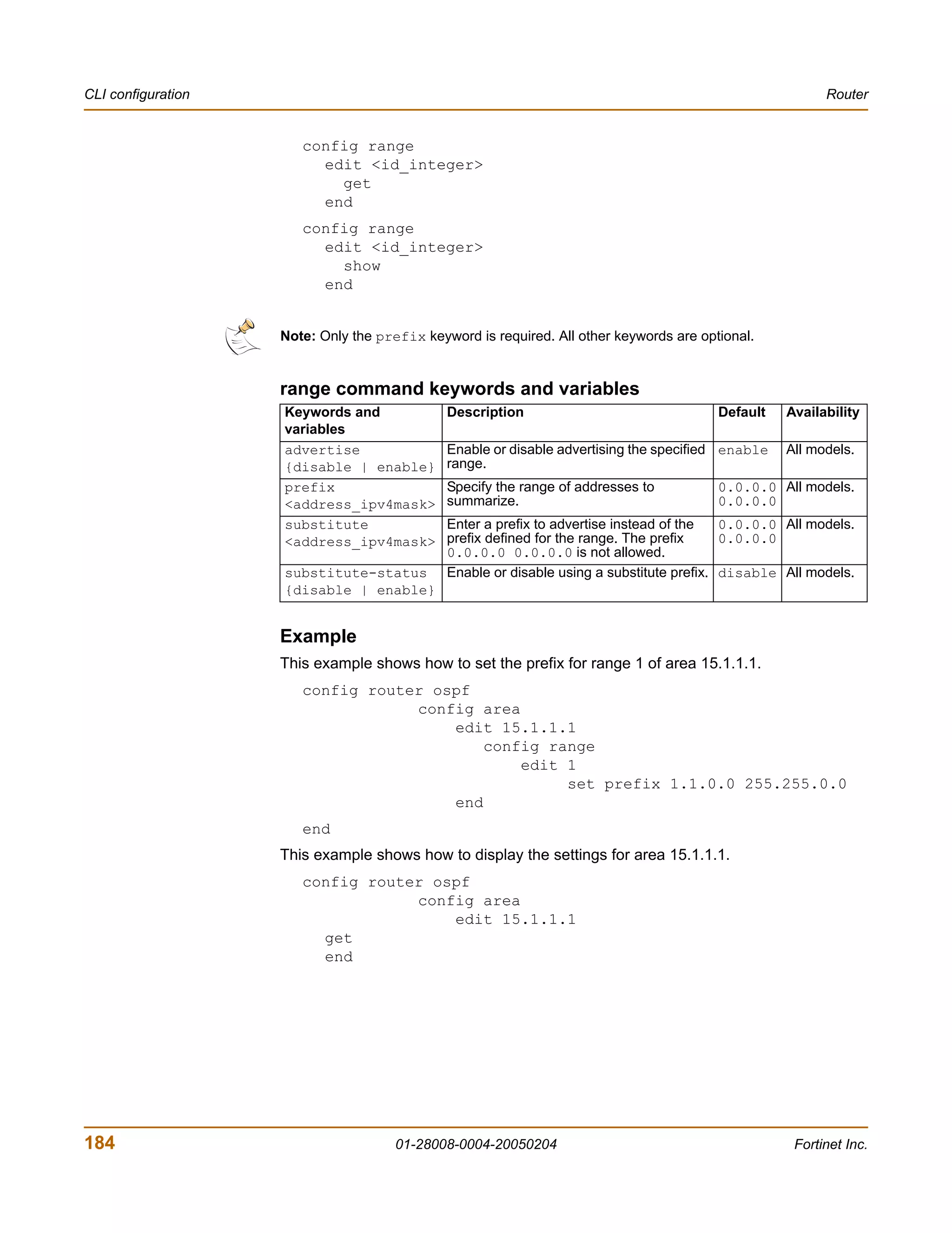 CLI configuration                                                                                        Router


                       config range
                         edit <id_integer>
                           get
                         end
                       config range
                         edit <id_integer>
                           show
                         end


                    Note: Only the prefix keyword is required. All other keywords are optional.


                    range command keywords and variables
                    Keywords and              Description                                Default   Availability
                    variables
                    advertise                 Enable or disable advertising the specified enable   All models.
                    {disable | enable}        range.
                    prefix                    Specify the range of addresses to          0.0.0.0 All models.
                    <address_ipv4mask>        summarize.                                 0.0.0.0
                    substitute                Enter a prefix to advertise instead of the   0.0.0.0 All models.
                    <address_ipv4mask>        prefix defined for the range. The prefix     0.0.0.0
                                              0.0.0.0 0.0.0.0 is not allowed.
                    substitute-status         Enable or disable using a substitute prefix. disable All models.
                    {disable | enable}


                    Example
                    This example shows how to set the prefix for range 1 of area 15.1.1.1.
                       config router ospf
                                   config area
                                       edit 15.1.1.1
                                           config range
                                               edit 1
                                                    set prefix 1.1.0.0 255.255.0.0
                                       end
                       end
                    This example shows how to display the settings for area 15.1.1.1.
                       config router ospf
                                   config area
                                       edit 15.1.1.1
                         get
                         end




184                                   01-28008-0004-20050204                                        Fortinet Inc.
 
