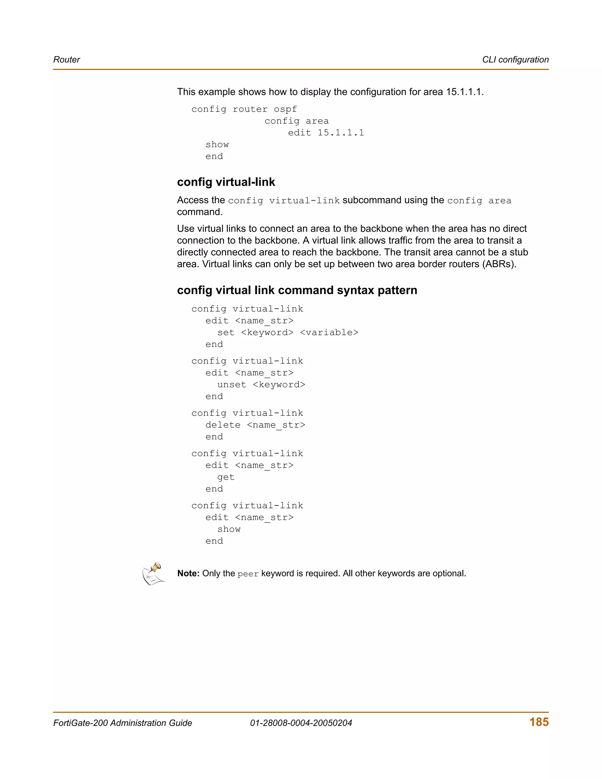 Router                                                                                                    CLI configuration


                              This example shows how to display the configuration for area 15.1.1.1.
                                 config router ospf
                                             config area
                                                 edit 15.1.1.1
                                   show
                                   end

                              config virtual-link
                              Access the config virtual-link subcommand using the config area
                              command.
                              Use virtual links to connect an area to the backbone when the area has no direct
                              connection to the backbone. A virtual link allows traffic from the area to transit a
                              directly connected area to reach the backbone. The transit area cannot be a stub
                              area. Virtual links can only be set up between two area border routers (ABRs).

                              config virtual link command syntax pattern
                                 config virtual-link
                                   edit <name_str>
                                     set <keyword> <variable>
                                   end
                                 config virtual-link
                                   edit <name_str>
                                     unset <keyword>
                                   end
                                 config virtual-link
                                   delete <name_str>
                                   end
                                 config virtual-link
                                   edit <name_str>
                                     get
                                   end
                                 config virtual-link
                                   edit <name_str>
                                     show
                                   end


                              Note: Only the peer keyword is required. All other keywords are optional.




FortiGate-200 Administration Guide              01-28008-0004-20050204                                               185
 