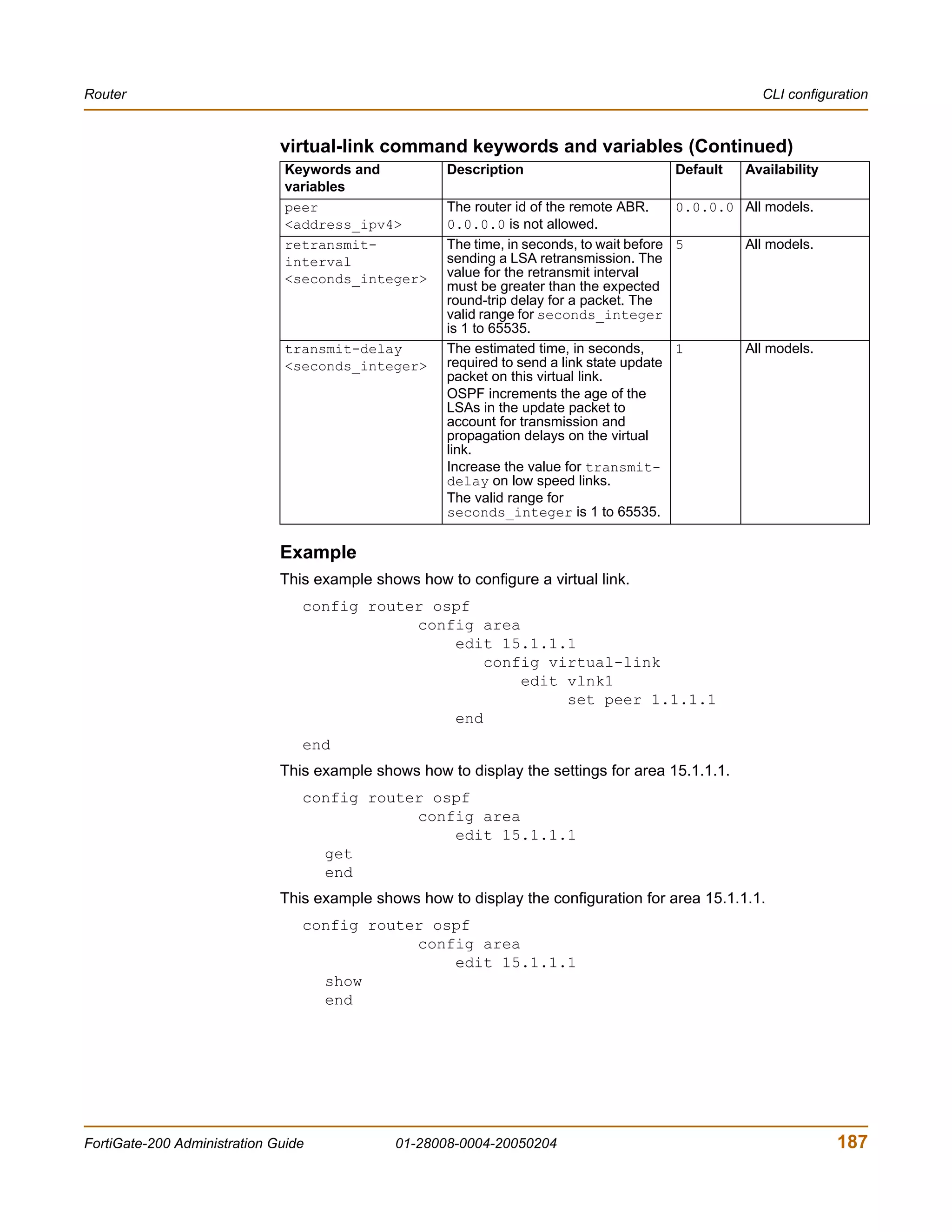 Router                                                                                                CLI configuration


                              virtual-link command keywords and variables (Continued)
                               Keywords and           Description                       Default    Availability
                               variables
                               peer                   The router id of the remote ABR.     0.0.0.0 All models.
                               <address_ipv4>         0.0.0.0 is not allowed.
                               retransmit-            The time, in seconds, to wait before 5       All models.
                               interval               sending a LSA retransmission. The
                               <seconds_integer>      value for the retransmit interval
                                                      must be greater than the expected
                                                      round-trip delay for a packet. The
                                                      valid range for seconds_integer
                                                      is 1 to 65535.
                               transmit-delay         The estimated time, in seconds,      1       All models.
                               <seconds_integer>      required to send a link state update
                                                      packet on this virtual link.
                                                      OSPF increments the age of the
                                                      LSAs in the update packet to
                                                      account for transmission and
                                                      propagation delays on the virtual
                                                      link.
                                                      Increase the value for transmit-
                                                      delay on low speed links.
                                                      The valid range for
                                                      seconds_integer is 1 to 65535.


                              Example
                              This example shows how to configure a virtual link.
                                 config router ospf
                                             config area
                                                 edit 15.1.1.1
                                                     config virtual-link
                                                         edit vlnk1
                                                              set peer 1.1.1.1
                                                 end
                                 end
                              This example shows how to display the settings for area 15.1.1.1.
                                 config router ospf
                                             config area
                                                 edit 15.1.1.1
                                   get
                                   end
                              This example shows how to display the configuration for area 15.1.1.1.
                                 config router ospf
                                             config area
                                                 edit 15.1.1.1
                                   show
                                   end




FortiGate-200 Administration Guide            01-28008-0004-20050204                                              187
 