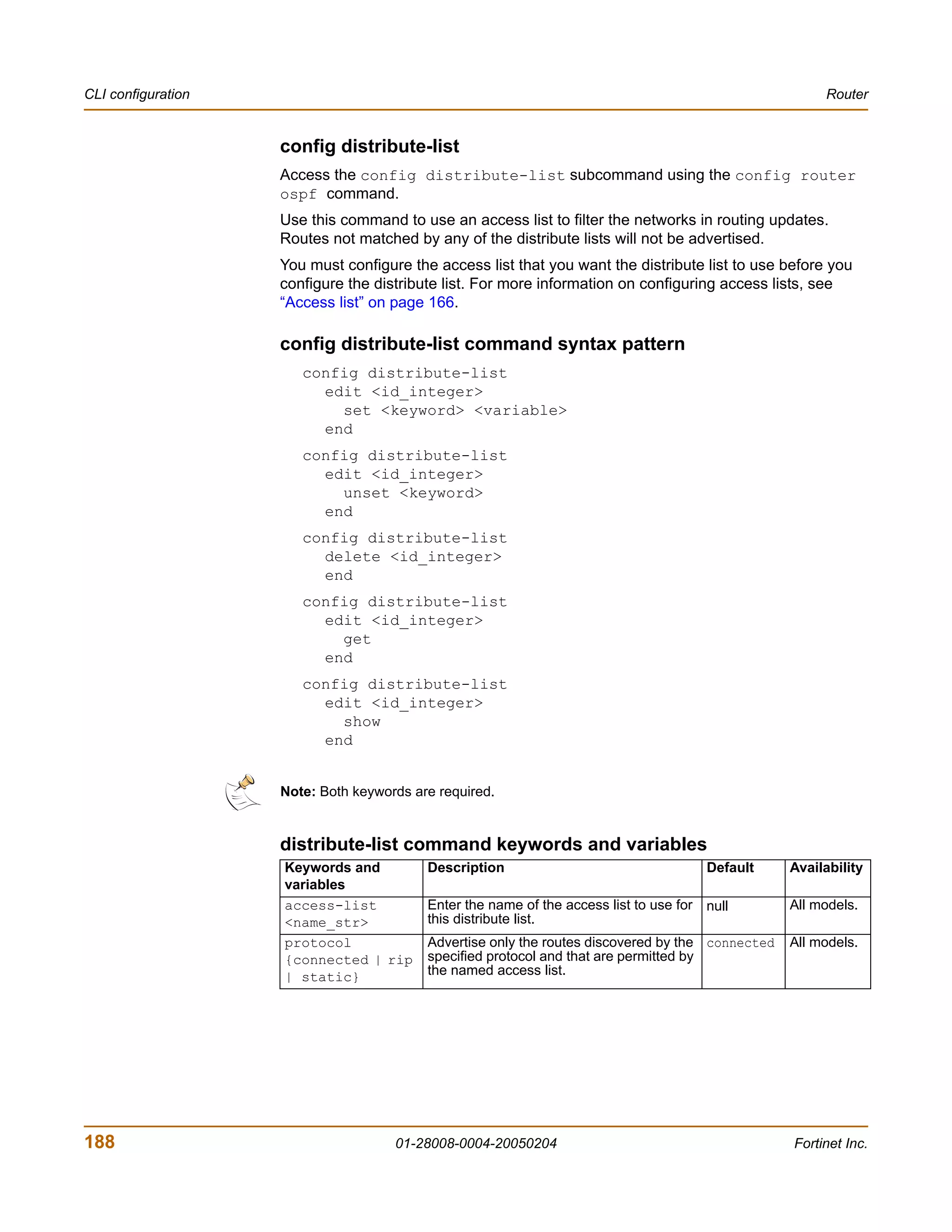 CLI configuration                                                                                       Router


                    config distribute-list
                    Access the config distribute-list subcommand using the config router
                    ospf command.
                    Use this command to use an access list to filter the networks in routing updates.
                    Routes not matched by any of the distribute lists will not be advertised.
                    You must configure the access list that you want the distribute list to use before you
                    configure the distribute list. For more information on configuring access lists, see
                    “Access list” on page 166.

                    config distribute-list command syntax pattern
                       config distribute-list
                         edit <id_integer>
                           set <keyword> <variable>
                         end
                       config distribute-list
                         edit <id_integer>
                           unset <keyword>
                         end
                       config distribute-list
                         delete <id_integer>
                         end
                       config distribute-list
                         edit <id_integer>
                           get
                         end
                       config distribute-list
                         edit <id_integer>
                           show
                         end


                    Note: Both keywords are required.


                    distribute-list command keywords and variables
                    Keywords and          Description                                    Default   Availability
                    variables
                    access-list           Enter the name of the access list to use for   null      All models.
                    <name_str>            this distribute list.
                    protocol              Advertise only the routes discovered by the connected    All models.
                    {connected | rip      specified protocol and that are permitted by
                    | static}             the named access list.




188                                  01-28008-0004-20050204                                        Fortinet Inc.
 