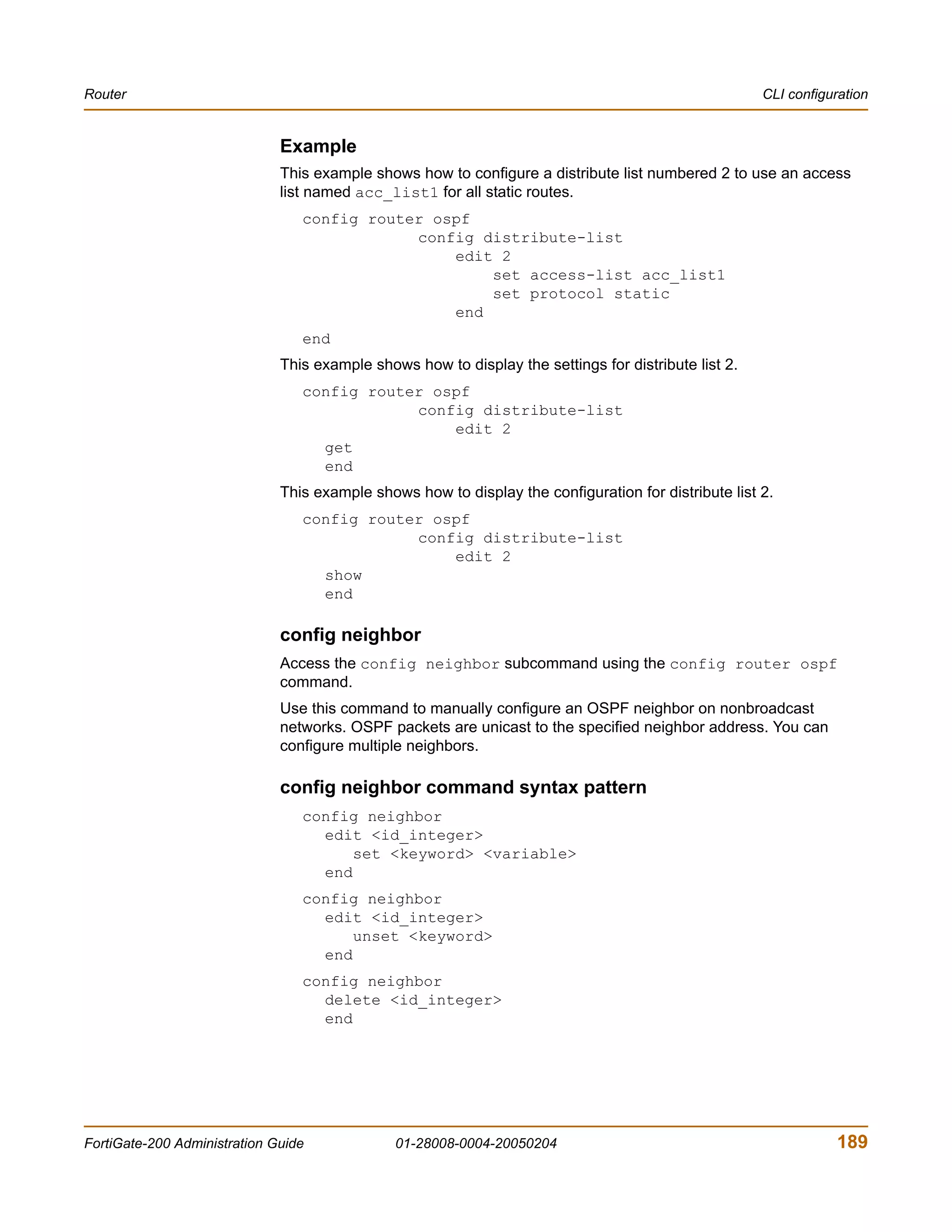 Router                                                                                                CLI configuration


                              Example
                              This example shows how to configure a distribute list numbered 2 to use an access
                              list named acc_list1 for all static routes.
                                 config router ospf
                                             config distribute-list
                                                 edit 2
                                                     set access-list acc_list1
                                                     set protocol static
                                                 end
                                 end
                              This example shows how to display the settings for distribute list 2.
                                 config router ospf
                                             config distribute-list
                                                 edit 2
                                   get
                                   end
                              This example shows how to display the configuration for distribute list 2.
                                 config router ospf
                                             config distribute-list
                                                 edit 2
                                   show
                                   end

                              config neighbor
                              Access the config neighbor subcommand using the config router ospf
                              command.
                              Use this command to manually configure an OSPF neighbor on nonbroadcast
                              networks. OSPF packets are unicast to the specified neighbor address. You can
                              configure multiple neighbors.

                              config neighbor command syntax pattern
                                 config neighbor
                                   edit <id_integer>
                                       set <keyword> <variable>
                                   end
                                 config neighbor
                                   edit <id_integer>
                                       unset <keyword>
                                   end
                                 config neighbor
                                   delete <id_integer>
                                   end




FortiGate-200 Administration Guide             01-28008-0004-20050204                                            189
 