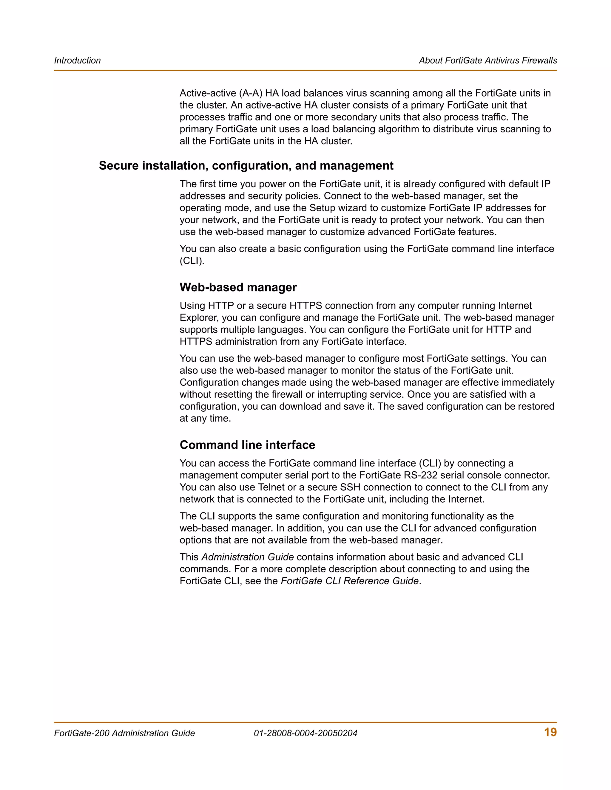 Introduction                                                                          About FortiGate Antivirus Firewalls


                              Active-active (A-A) HA load balances virus scanning among all the FortiGate units in
                              the cluster. An active-active HA cluster consists of a primary FortiGate unit that
                              processes traffic and one or more secondary units that also process traffic. The
                              primary FortiGate unit uses a load balancing algorithm to distribute virus scanning to
                              all the FortiGate units in the HA cluster.

           Secure installation, configuration, and management
                              The first time you power on the FortiGate unit, it is already configured with default IP
                              addresses and security policies. Connect to the web-based manager, set the
                              operating mode, and use the Setup wizard to customize FortiGate IP addresses for
                              your network, and the FortiGate unit is ready to protect your network. You can then
                              use the web-based manager to customize advanced FortiGate features.
                              You can also create a basic configuration using the FortiGate command line interface
                              (CLI).

                              Web-based manager
                              Using HTTP or a secure HTTPS connection from any computer running Internet
                              Explorer, you can configure and manage the FortiGate unit. The web-based manager
                              supports multiple languages. You can configure the FortiGate unit for HTTP and
                              HTTPS administration from any FortiGate interface.
                              You can use the web-based manager to configure most FortiGate settings. You can
                              also use the web-based manager to monitor the status of the FortiGate unit.
                              Configuration changes made using the web-based manager are effective immediately
                              without resetting the firewall or interrupting service. Once you are satisfied with a
                              configuration, you can download and save it. The saved configuration can be restored
                              at any time.

                              Command line interface
                              You can access the FortiGate command line interface (CLI) by connecting a
                              management computer serial port to the FortiGate RS-232 serial console connector.
                              You can also use Telnet or a secure SSH connection to connect to the CLI from any
                              network that is connected to the FortiGate unit, including the Internet.
                              The CLI supports the same configuration and monitoring functionality as the
                              web-based manager. In addition, you can use the CLI for advanced configuration
                              options that are not available from the web-based manager.
                              This Administration Guide contains information about basic and advanced CLI
                              commands. For a more complete description about connecting to and using the
                              FortiGate CLI, see the FortiGate CLI Reference Guide.




FortiGate-200 Administration Guide             01-28008-0004-20050204                                                19
 