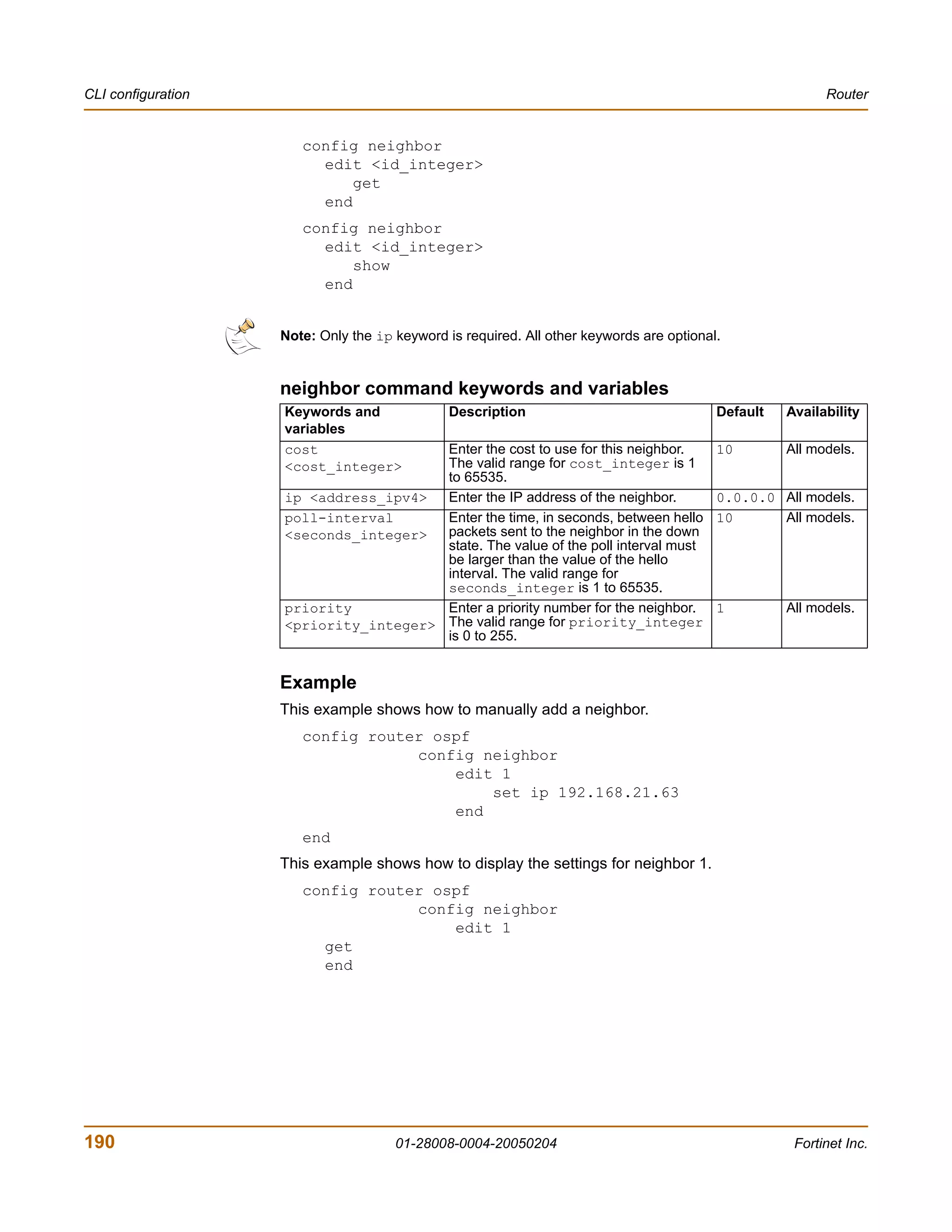 CLI configuration                                                                                         Router


                       config neighbor
                         edit <id_integer>
                             get
                         end
                       config neighbor
                         edit <id_integer>
                             show
                         end


                    Note: Only the ip keyword is required. All other keywords are optional.


                    neighbor command keywords and variables
                    Keywords and               Description                                Default   Availability
                    variables
                    cost               Enter the cost to use for this neighbor.           10        All models.
                    <cost_integer>     The valid range for cost_integer is 1
                                       to 65535.
                    ip <address_ipv4>  Enter the IP address of the neighbor.              0.0.0.0 All models.
                    poll-interval      Enter the time, in seconds, between hello          10      All models.
                    <seconds_integer>  packets sent to the neighbor in the down
                                       state. The value of the poll interval must
                                       be larger than the value of the hello
                                       interval. The valid range for
                                       seconds_integer is 1 to 65535.
                    priority           Enter a priority number for the neighbor.          1         All models.
                    <priority_integer> The valid range for priority_integer
                                       is 0 to 255.


                    Example
                    This example shows how to manually add a neighbor.
                       config router ospf
                                   config neighbor
                                       edit 1
                                           set ip 192.168.21.63
                                       end
                       end
                    This example shows how to display the settings for neighbor 1.
                       config router ospf
                                   config neighbor
                                       edit 1
                         get
                         end




190                                   01-28008-0004-20050204                                         Fortinet Inc.
 