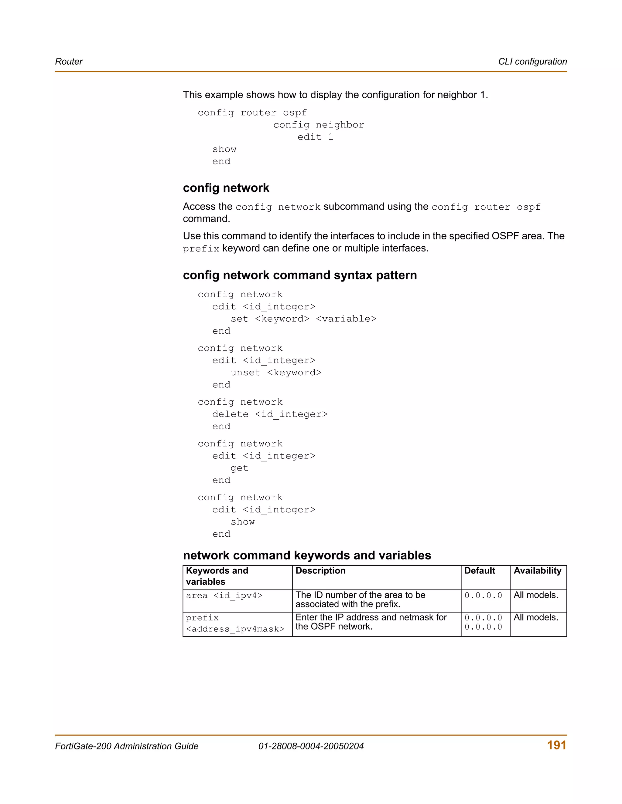 Router                                                                                                  CLI configuration


                              This example shows how to display the configuration for neighbor 1.
                                 config router ospf
                                             config neighbor
                                                 edit 1
                                   show
                                   end

                              config network
                              Access the config network subcommand using the config router ospf
                              command.
                              Use this command to identify the interfaces to include in the specified OSPF area. The
                              prefix keyword can define one or multiple interfaces.

                              config network command syntax pattern
                                 config network
                                   edit <id_integer>
                                       set <keyword> <variable>
                                   end
                                 config network
                                   edit <id_integer>
                                       unset <keyword>
                                   end
                                 config network
                                   delete <id_integer>
                                   end
                                 config network
                                   edit <id_integer>
                                       get
                                   end
                                 config network
                                   edit <id_integer>
                                       show
                                   end

                              network command keywords and variables
                               Keywords and            Description                            Default      Availability
                               variables
                               area <id_ipv4>          The ID number of the area to be        0.0.0.0      All models.
                                                       associated with the prefix.
                               prefix                  Enter the IP address and netmask for   0.0.0.0      All models.
                               <address_ipv4mask>      the OSPF network.                      0.0.0.0




FortiGate-200 Administration Guide            01-28008-0004-20050204                                               191
 