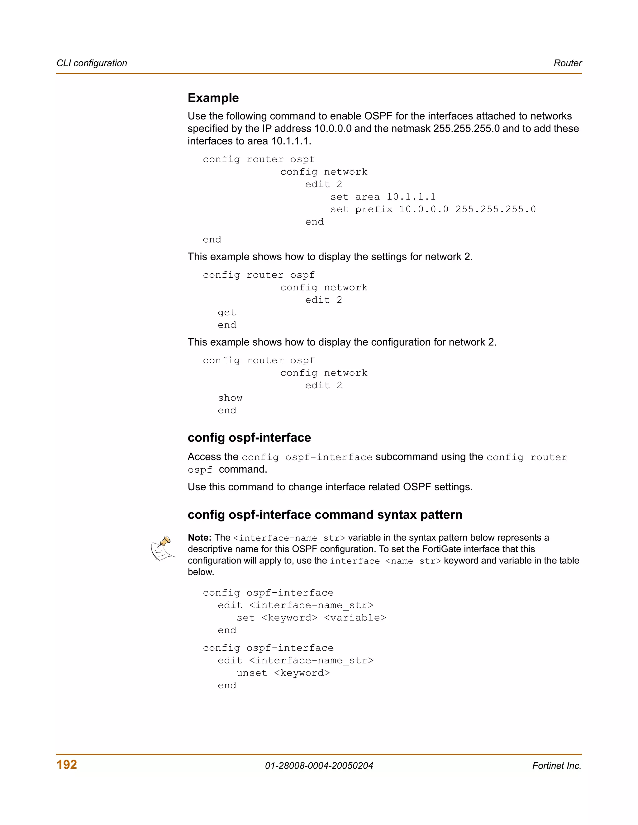 CLI configuration                                                                                        Router


                    Example
                    Use the following command to enable OSPF for the interfaces attached to networks
                    specified by the IP address 10.0.0.0 and the netmask 255.255.255.0 and to add these
                    interfaces to area 10.1.1.1.
                       config router ospf
                                   config network
                                       edit 2
                                           set area 10.1.1.1
                                           set prefix 10.0.0.0 255.255.255.0
                                       end
                       end
                    This example shows how to display the settings for network 2.
                       config router ospf
                                   config network
                                       edit 2
                         get
                         end
                    This example shows how to display the configuration for network 2.
                       config router ospf
                                   config network
                                       edit 2
                         show
                         end

                    config ospf-interface
                    Access the config ospf-interface subcommand using the config router
                    ospf command.
                    Use this command to change interface related OSPF settings.

                    config ospf-interface command syntax pattern
                    Note: The <interface-name_str> variable in the syntax pattern below represents a
                    descriptive name for this OSPF configuration. To set the FortiGate interface that this
                    configuration will apply to, use the interface <name_str> keyword and variable in the table
                    below.

                       config ospf-interface
                         edit <interface-name_str>
                             set <keyword> <variable>
                         end
                       config ospf-interface
                         edit <interface-name_str>
                             unset <keyword>
                         end




192                                  01-28008-0004-20050204                                         Fortinet Inc.
 