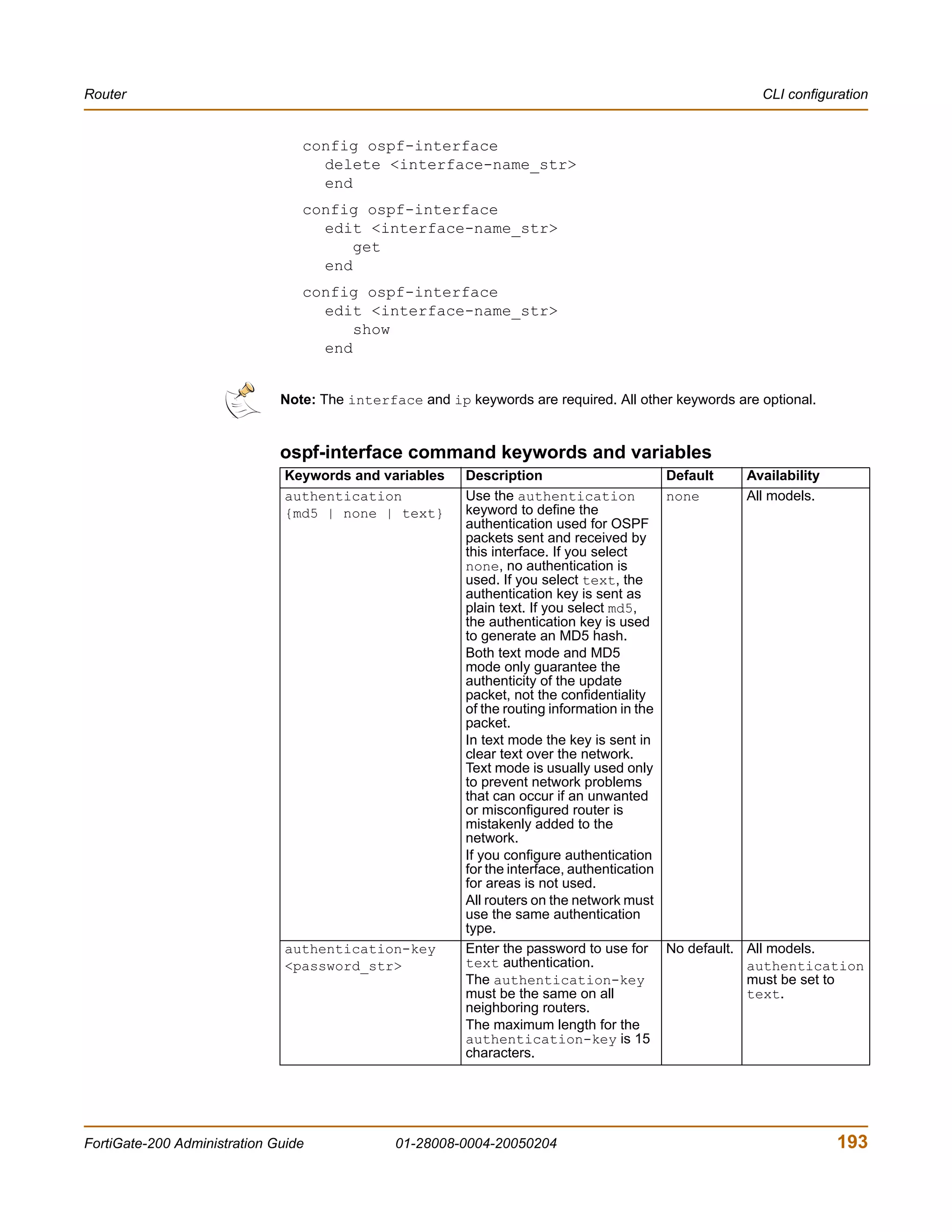 Router                                                                                                  CLI configuration


                                 config ospf-interface
                                   delete <interface-name_str>
                                   end
                                 config ospf-interface
                                   edit <interface-name_str>
                                       get
                                   end
                                 config ospf-interface
                                   edit <interface-name_str>
                                       show
                                   end


                              Note: The interface and ip keywords are required. All other keywords are optional.


                              ospf-interface command keywords and variables
                               Keywords and variables     Description                       Default   Availability
                               authentication             Use the authentication            none      All models.
                               {md5 | none | text}        keyword to define the
                                                          authentication used for OSPF
                                                          packets sent and received by
                                                          this interface. If you select
                                                          none, no authentication is
                                                          used. If you select text, the
                                                          authentication key is sent as
                                                          plain text. If you select md5,
                                                          the authentication key is used
                                                          to generate an MD5 hash.
                                                          Both text mode and MD5
                                                          mode only guarantee the
                                                          authenticity of the update
                                                          packet, not the confidentiality
                                                          of the routing information in the
                                                          packet.
                                                          In text mode the key is sent in
                                                          clear text over the network.
                                                          Text mode is usually used only
                                                          to prevent network problems
                                                          that can occur if an unwanted
                                                          or misconfigured router is
                                                          mistakenly added to the
                                                          network.
                                                          If you configure authentication
                                                          for the interface, authentication
                                                          for areas is not used.
                                                          All routers on the network must
                                                          use the same authentication
                                                          type.
                               authentication-key         Enter the password to use for No default.   All models.
                               <password_str>             text authentication.                        authentication
                                                          The authentication-key                      must be set to
                                                          must be the same on all                     text.
                                                          neighboring routers.
                                                          The maximum length for the
                                                          authentication-key is 15
                                                          characters.




FortiGate-200 Administration Guide             01-28008-0004-20050204                                                193
 