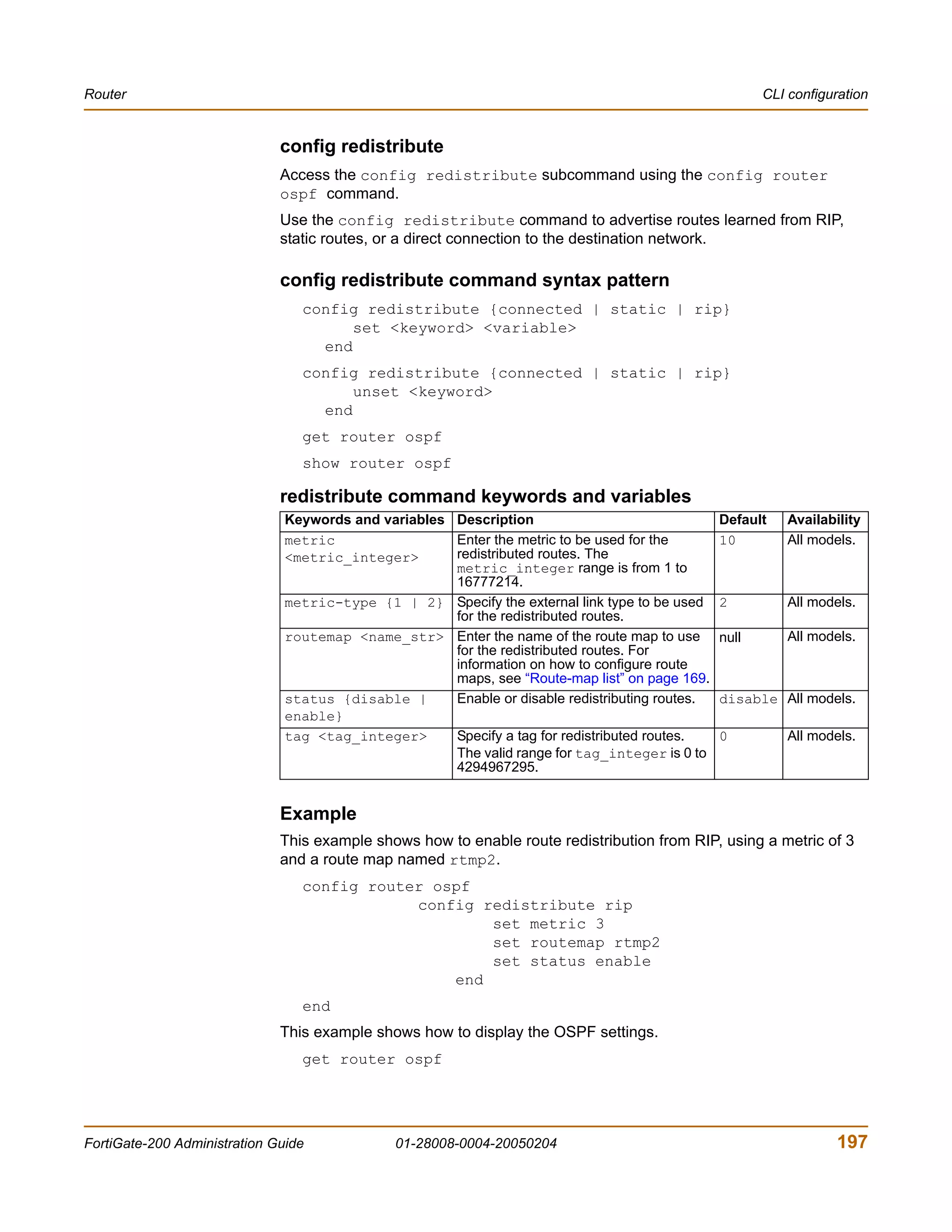 Router                                                                                                  CLI configuration


                              config redistribute
                              Access the config redistribute subcommand using the config router
                              ospf command.
                              Use the config redistribute command to advertise routes learned from RIP,
                              static routes, or a direct connection to the destination network.

                              config redistribute command syntax pattern
                                 config redistribute {connected | static | rip}
                                       set <keyword> <variable>
                                   end
                                 config redistribute {connected | static | rip}
                                       unset <keyword>
                                   end
                                 get router ospf
                                 show router ospf

                              redistribute command keywords and variables
                               Keywords and variables Description                                Default    Availability
                               metric                 Enter the metric to be used for the        10         All models.
                               <metric_integer>       redistributed routes. The
                                                      metric_integer range is from 1 to
                                                      16777214.
                               metric-type {1 | 2} Specify the external link type to be used     2          All models.
                                                      for the redistributed routes.
                               routemap <name_str> Enter the name of the route map to use        null       All models.
                                                      for the redistributed routes. For
                                                      information on how to configure route
                                                      maps, see “Route-map list” on page 169.
                               status {disable |      Enable or disable redistributing routes.   disable All models.
                               enable}
                               tag <tag_integer>      Specify a tag for redistributed routes.    0          All models.
                                                      The valid range for tag_integer is 0 to
                                                      4294967295.


                              Example
                              This example shows how to enable route redistribution from RIP, using a metric of 3
                              and a route map named rtmp2.
                                 config router ospf
                                             config redistribute rip
                                                     set metric 3
                                                     set routemap rtmp2
                                                     set status enable
                                                 end
                                 end
                              This example shows how to display the OSPF settings.
                                 get router ospf




FortiGate-200 Administration Guide             01-28008-0004-20050204                                               197
 