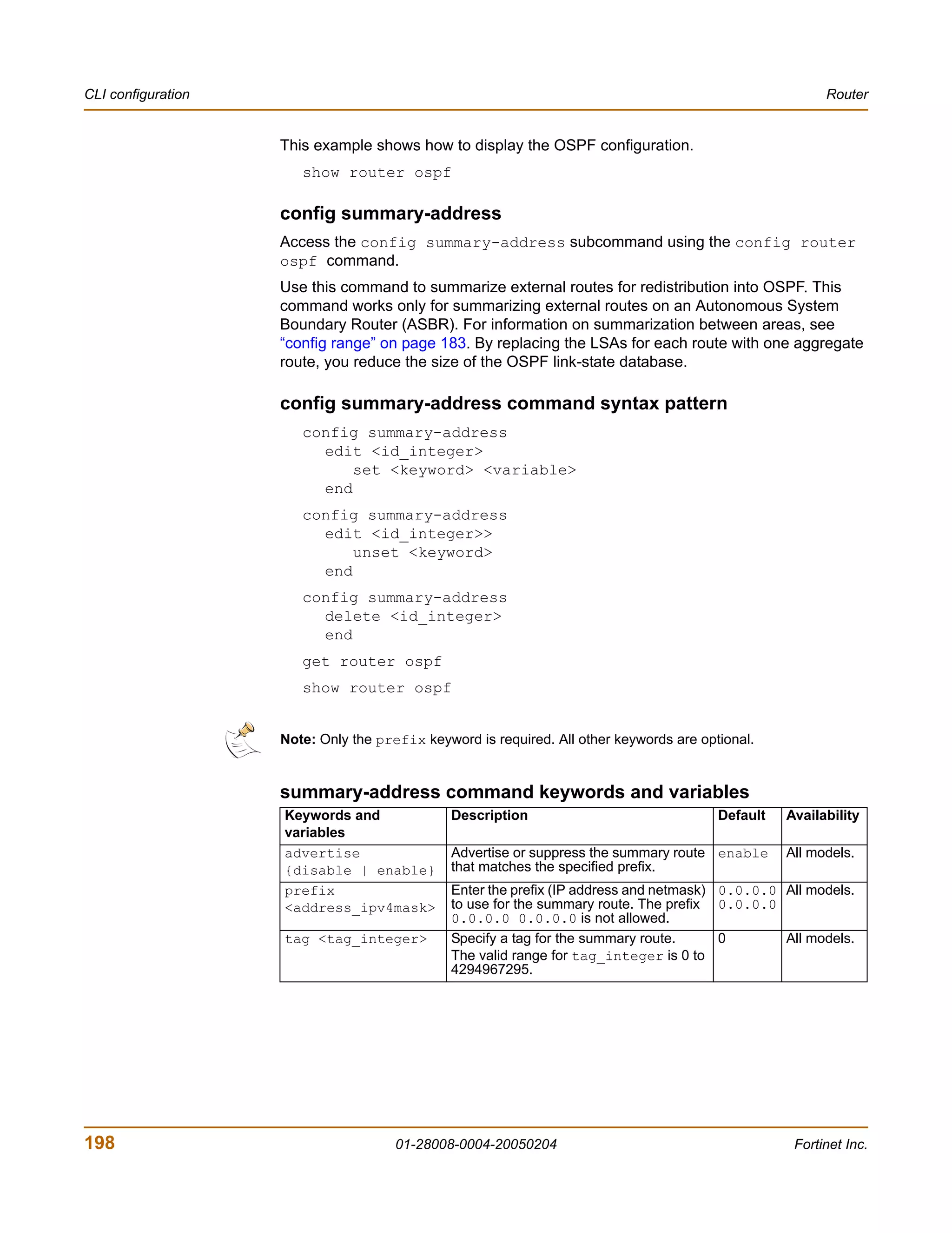 CLI configuration                                                                                        Router


                    This example shows how to display the OSPF configuration.
                       show router ospf

                    config summary-address
                    Access the config summary-address subcommand using the config router
                    ospf command.
                    Use this command to summarize external routes for redistribution into OSPF. This
                    command works only for summarizing external routes on an Autonomous System
                    Boundary Router (ASBR). For information on summarization between areas, see
                    “config range” on page 183. By replacing the LSAs for each route with one aggregate
                    route, you reduce the size of the OSPF link-state database.

                    config summary-address command syntax pattern
                       config summary-address
                         edit <id_integer>
                             set <keyword> <variable>
                         end
                       config summary-address
                         edit <id_integer>>
                             unset <keyword>
                         end
                       config summary-address
                         delete <id_integer>
                         end
                       get router ospf
                       show router ospf


                    Note: Only the prefix keyword is required. All other keywords are optional.


                    summary-address command keywords and variables
                    Keywords and               Description                               Default   Availability
                    variables
                    advertise                  Advertise or suppress the summary route enable      All models.
                    {disable | enable}         that matches the specified prefix.
                    prefix                     Enter the prefix (IP address and netmask) 0.0.0.0 All models.
                    <address_ipv4mask>         to use for the summary route. The prefix 0.0.0.0
                                               0.0.0.0 0.0.0.0 is not allowed.
                    tag <tag_integer>          Specify a tag for the summary route.      0       All models.
                                               The valid range for tag_integer is 0 to
                                               4294967295.




198                                   01-28008-0004-20050204                                        Fortinet Inc.
 