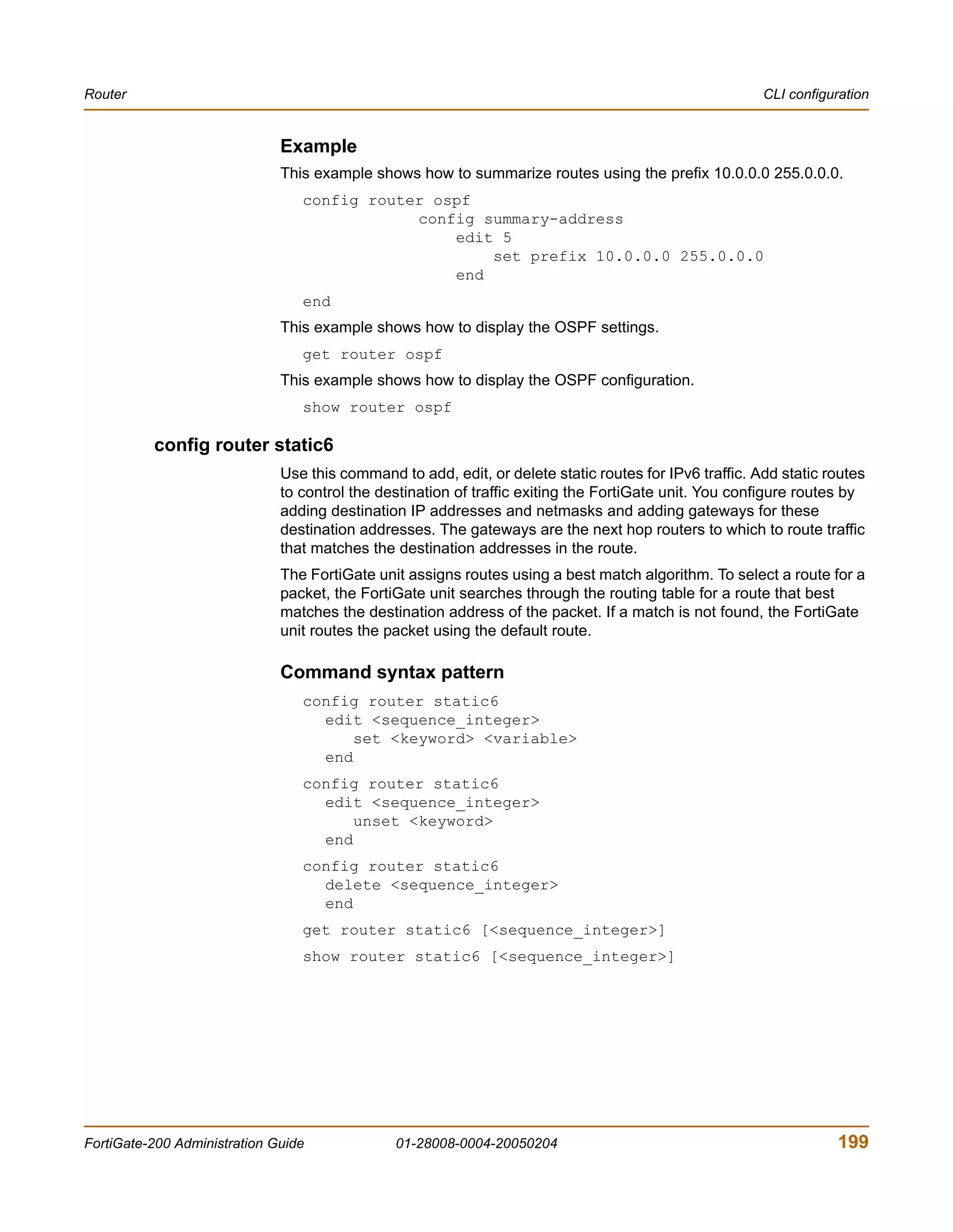 Router                                                                                                  CLI configuration


                              Example
                              This example shows how to summarize routes using the prefix 10.0.0.0 255.0.0.0.
                                 config router ospf
                                             config summary-address
                                                 edit 5
                                                     set prefix 10.0.0.0 255.0.0.0
                                                 end
                                 end
                              This example shows how to display the OSPF settings.
                                 get router ospf
                              This example shows how to display the OSPF configuration.
                                 show router ospf

          config router static6
                              Use this command to add, edit, or delete static routes for IPv6 traffic. Add static routes
                              to control the destination of traffic exiting the FortiGate unit. You configure routes by
                              adding destination IP addresses and netmasks and adding gateways for these
                              destination addresses. The gateways are the next hop routers to which to route traffic
                              that matches the destination addresses in the route.
                              The FortiGate unit assigns routes using a best match algorithm. To select a route for a
                              packet, the FortiGate unit searches through the routing table for a route that best
                              matches the destination address of the packet. If a match is not found, the FortiGate
                              unit routes the packet using the default route.

                              Command syntax pattern
                                 config router static6
                                   edit <sequence_integer>
                                       set <keyword> <variable>
                                   end
                                 config router static6
                                   edit <sequence_integer>
                                       unset <keyword>
                                   end
                                 config router static6
                                   delete <sequence_integer>
                                   end
                                 get router static6 [<sequence_integer>]
                                 show router static6 [<sequence_integer>]




FortiGate-200 Administration Guide             01-28008-0004-20050204                                              199
 