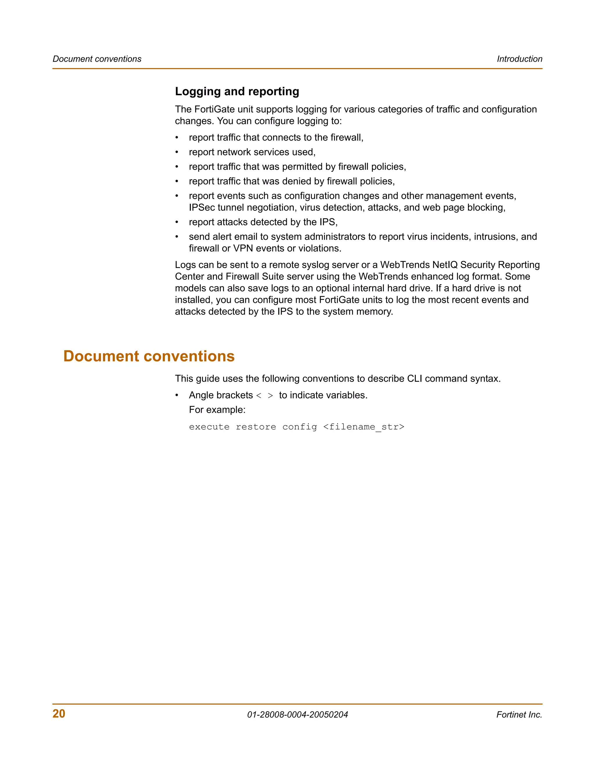 Document conventions                                                                                 Introduction


                       Logging and reporting
                       The FortiGate unit supports logging for various categories of traffic and configuration
                       changes. You can configure logging to:
                       •   report traffic that connects to the firewall,
                       •   report network services used,
                       •   report traffic that was permitted by firewall policies,
                       •   report traffic that was denied by firewall policies,
                       •   report events such as configuration changes and other management events,
                           IPSec tunnel negotiation, virus detection, attacks, and web page blocking,
                       •   report attacks detected by the IPS,
                       •   send alert email to system administrators to report virus incidents, intrusions, and
                           firewall or VPN events or violations.
                       Logs can be sent to a remote syslog server or a WebTrends NetIQ Security Reporting
                       Center and Firewall Suite server using the WebTrends enhanced log format. Some
                       models can also save logs to an optional internal hard drive. If a hard drive is not
                       installed, you can configure most FortiGate units to log the most recent events and
                       attacks detected by the IPS to the system memory.



  Document conventions
                       This guide uses the following conventions to describe CLI command syntax.
                       •   Angle brackets < > to indicate variables.
                           For example:
                           execute restore config <filename_str>




20                                        01-28008-0004-20050204                                     Fortinet Inc.
 