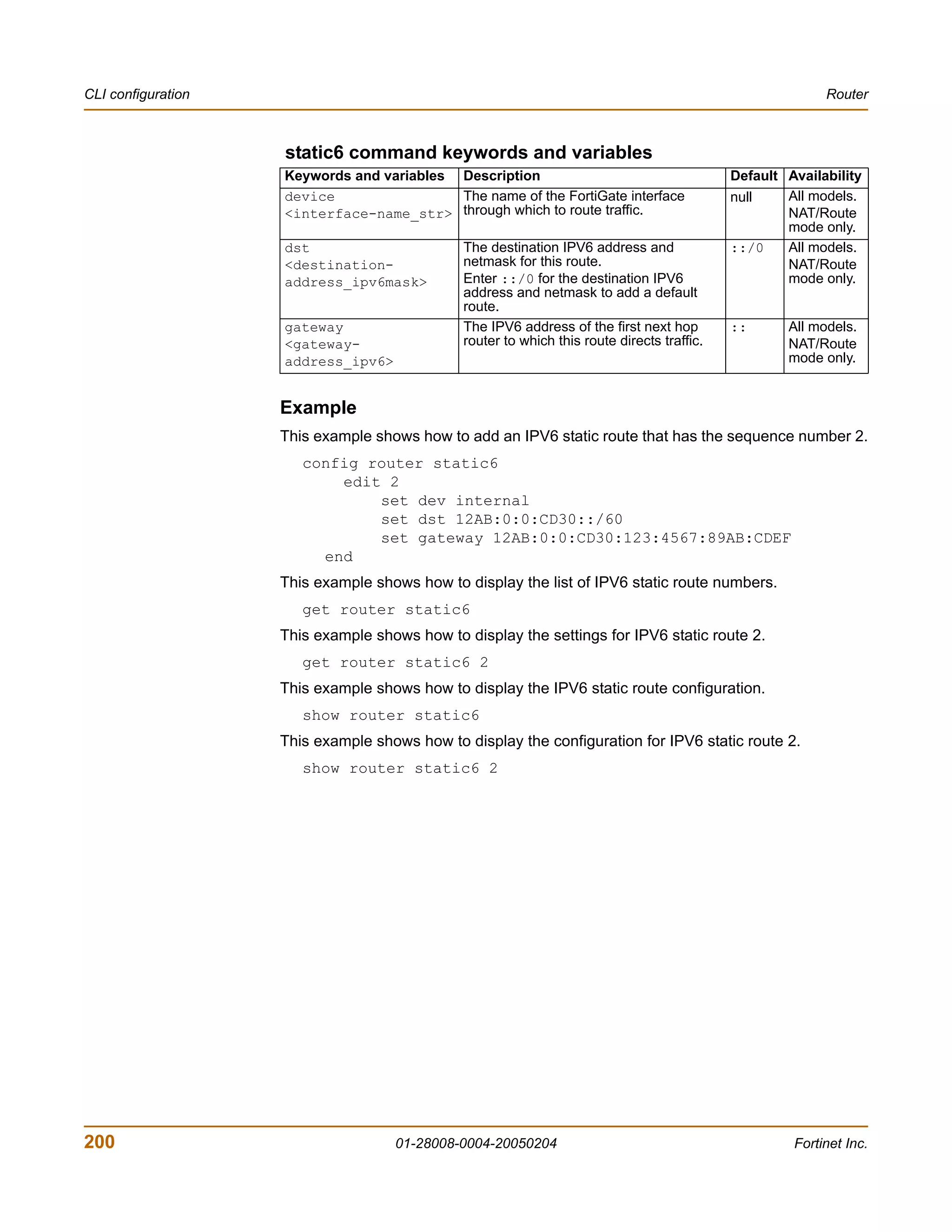 CLI configuration                                                                                         Router



                    static6 command keywords and variables
                    Keywords and variables Description                                      Default Availability
                    device                 The name of the FortiGate interface              null    All models.
                    <interface-name_str> through which to route traffic.                            NAT/Route
                                                                                                    mode only.
                    dst                       The destination IPV6 address and              ::/0    All models.
                    <destination-             netmask for this route.                               NAT/Route
                    address_ipv6mask>         Enter ::/0 for the destination IPV6                   mode only.
                                              address and netmask to add a default
                                              route.
                    gateway                   The IPV6 address of the first next hop        ::      All models.
                    <gateway-                 router to which this route directs traffic.           NAT/Route
                    address_ipv6>                                                                   mode only.


                    Example
                    This example shows how to add an IPV6 static route that has the sequence number 2.
                       config router static6
                           edit 2
                               set dev internal
                               set dst 12AB:0:0:CD30::/60
                               set gateway 12AB:0:0:CD30:123:4567:89AB:CDEF
                         end
                    This example shows how to display the list of IPV6 static route numbers.
                       get router static6
                    This example shows how to display the settings for IPV6 static route 2.
                       get router static6 2
                    This example shows how to display the IPV6 static route configuration.
                       show router static6
                    This example shows how to display the configuration for IPV6 static route 2.
                       show router static6 2




200                                 01-28008-0004-20050204                                           Fortinet Inc.
 