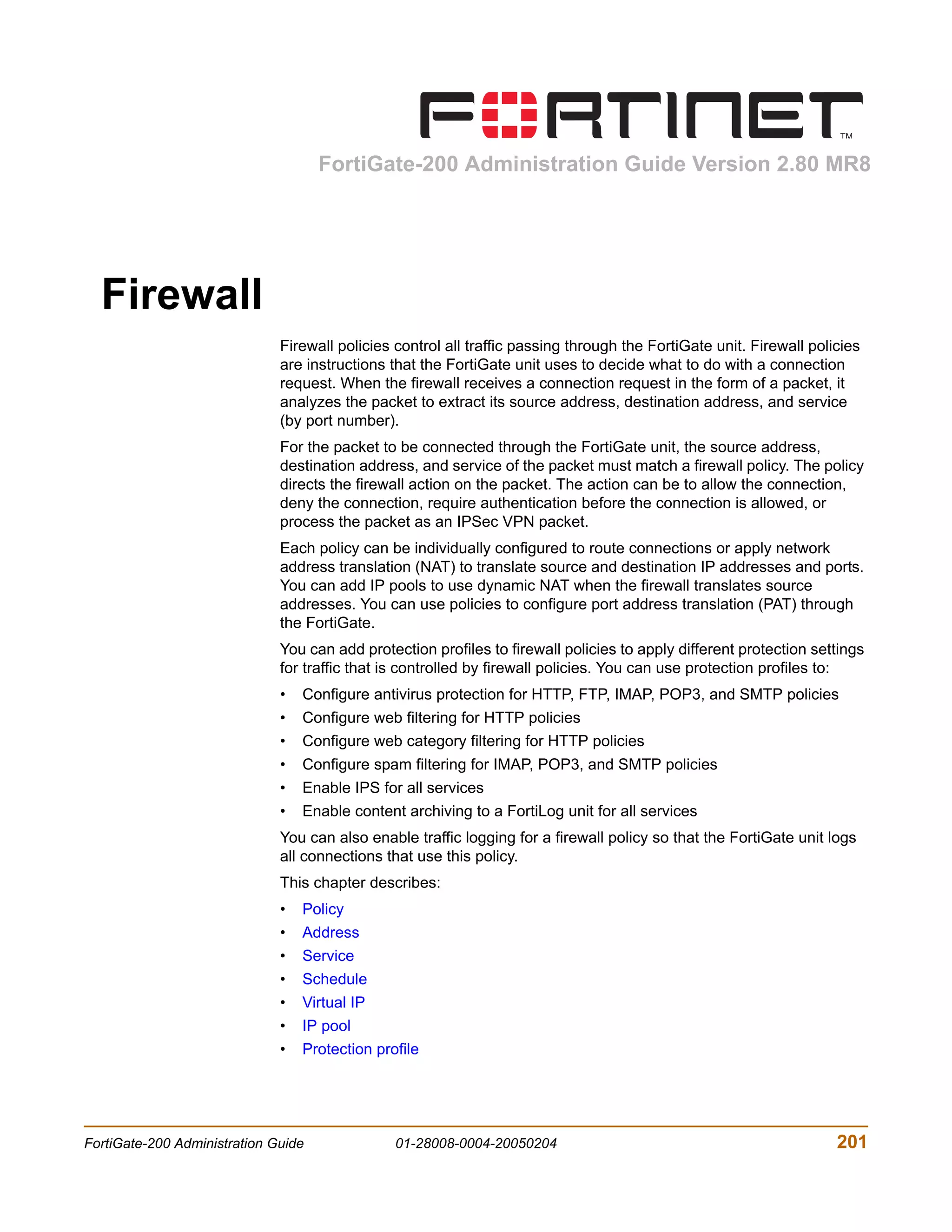 FortiGate-200 Administration Guide Version 2.80 MR8




  Firewall
                              Firewall policies control all traffic passing through the FortiGate unit. Firewall policies
                              are instructions that the FortiGate unit uses to decide what to do with a connection
                              request. When the firewall receives a connection request in the form of a packet, it
                              analyzes the packet to extract its source address, destination address, and service
                              (by port number).
                              For the packet to be connected through the FortiGate unit, the source address,
                              destination address, and service of the packet must match a firewall policy. The policy
                              directs the firewall action on the packet. The action can be to allow the connection,
                              deny the connection, require authentication before the connection is allowed, or
                              process the packet as an IPSec VPN packet.
                              Each policy can be individually configured to route connections or apply network
                              address translation (NAT) to translate source and destination IP addresses and ports.
                              You can add IP pools to use dynamic NAT when the firewall translates source
                              addresses. You can use policies to configure port address translation (PAT) through
                              the FortiGate.
                              You can add protection profiles to firewall policies to apply different protection settings
                              for traffic that is controlled by firewall policies. You can use protection profiles to:
                              •   Configure antivirus protection for HTTP, FTP, IMAP, POP3, and SMTP policies
                              •   Configure web filtering for HTTP policies
                              •   Configure web category filtering for HTTP policies
                              •   Configure spam filtering for IMAP, POP3, and SMTP policies
                              •   Enable IPS for all services
                              •   Enable content archiving to a FortiLog unit for all services
                              You can also enable traffic logging for a firewall policy so that the FortiGate unit logs
                              all connections that use this policy.
                              This chapter describes:
                              •   Policy
                              •   Address
                              •   Service
                              •   Schedule
                              •   Virtual IP
                              •   IP pool
                              •   Protection profile




FortiGate-200 Administration Guide              01-28008-0004-20050204                                               201
 