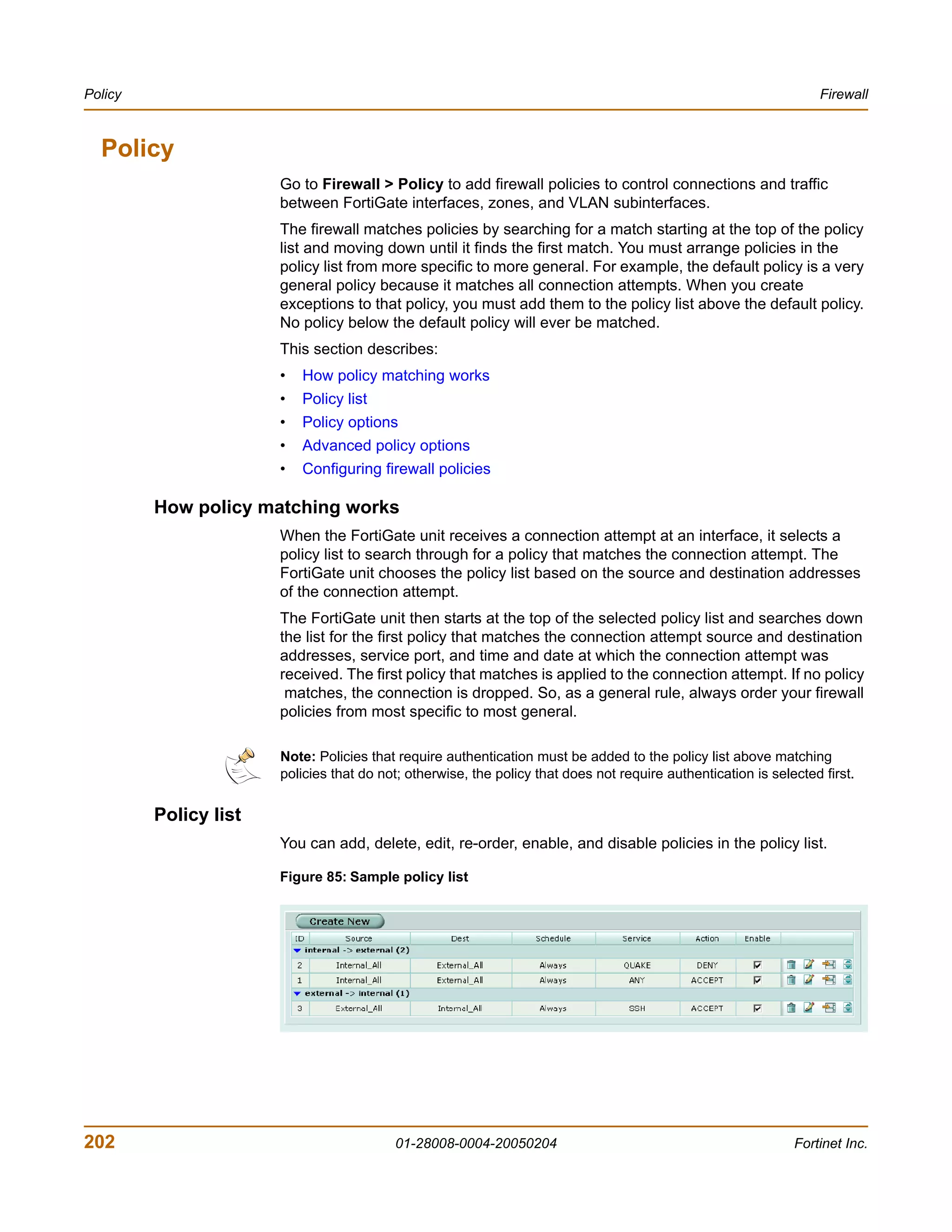 Policy                                                                                                              Firewall



  Policy
                       Go to Firewall > Policy to add firewall policies to control connections and traffic
                       between FortiGate interfaces, zones, and VLAN subinterfaces.
                       The firewall matches policies by searching for a match starting at the top of the policy
                       list and moving down until it finds the first match. You must arrange policies in the
                       policy list from more specific to more general. For example, the default policy is a very
                       general policy because it matches all connection attempts. When you create
                       exceptions to that policy, you must add them to the policy list above the default policy.
                       No policy below the default policy will ever be matched.
                       This section describes:
                       •   How policy matching works
                       •   Policy list
                       •   Policy options
                       •   Advanced policy options
                       •   Configuring firewall policies

         How policy matching works
                       When the FortiGate unit receives a connection attempt at an interface, it selects a
                       policy list to search through for a policy that matches the connection attempt. The
                       FortiGate unit chooses the policy list based on the source and destination addresses
                       of the connection attempt.
                       The FortiGate unit then starts at the top of the selected policy list and searches down
                       the list for the first policy that matches the connection attempt source and destination
                       addresses, service port, and time and date at which the connection attempt was
                       received. The first policy that matches is applied to the connection attempt. If no policy
                        matches, the connection is dropped. So, as a general rule, always order your firewall
                       policies from most specific to most general.

                       Note: Policies that require authentication must be added to the policy list above matching
                       policies that do not; otherwise, the policy that does not require authentication is selected first.


         Policy list
                       You can add, delete, edit, re-order, enable, and disable policies in the policy list.

                       Figure 85: Sample policy list




202                                       01-28008-0004-20050204                                               Fortinet Inc.
 