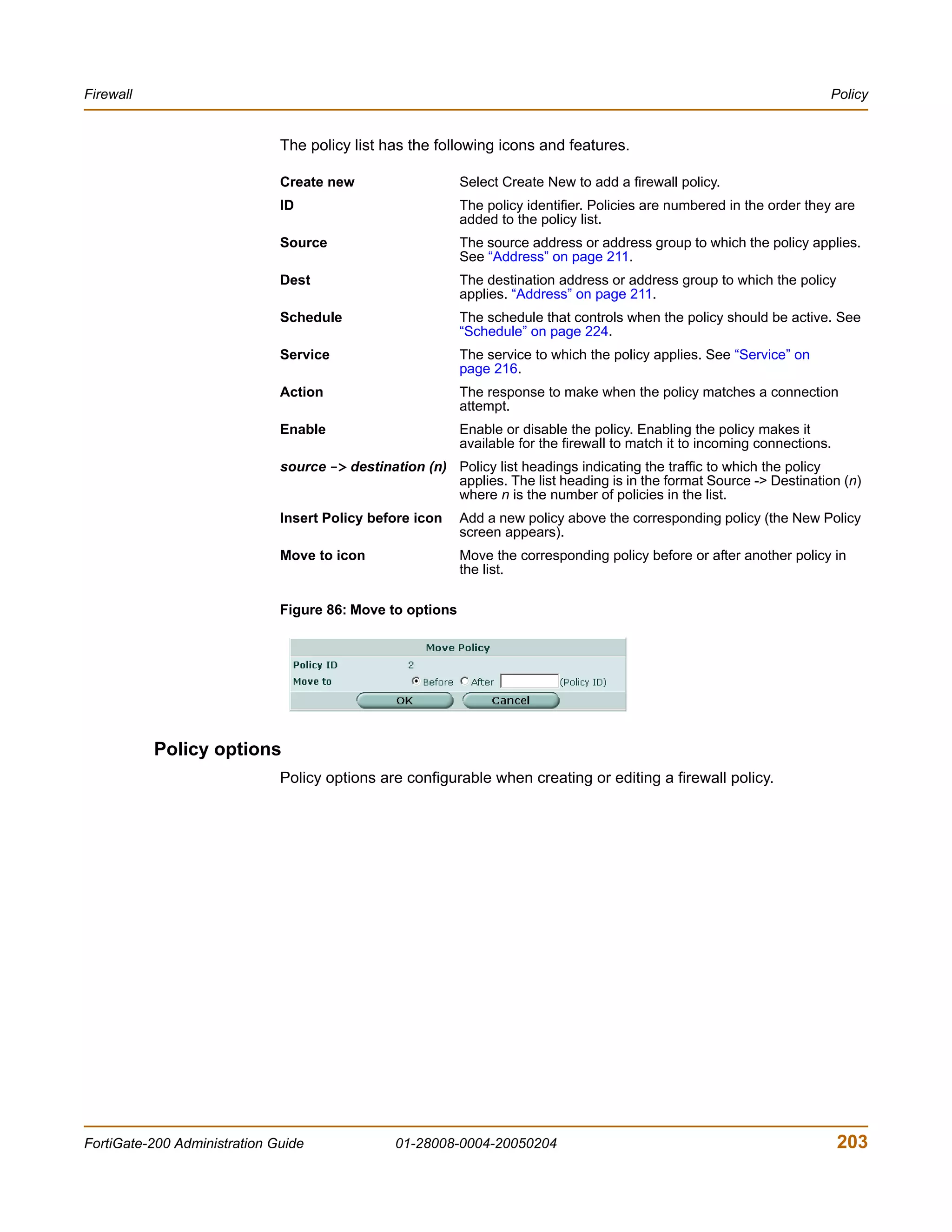 Firewall                                                                                                                 Policy


                              The policy list has the following icons and features.

                              Create new                   Select Create New to add a firewall policy.
                              ID                           The policy identifier. Policies are numbered in the order they are
                                                           added to the policy list.
                              Source                       The source address or address group to which the policy applies.
                                                           See “Address” on page 211.
                              Dest                         The destination address or address group to which the policy
                                                           applies. “Address” on page 211.
                              Schedule                     The schedule that controls when the policy should be active. See
                                                           “Schedule” on page 224.
                              Service                      The service to which the policy applies. See “Service” on
                                                           page 216.
                              Action                       The response to make when the policy matches a connection
                                                           attempt.
                              Enable                       Enable or disable the policy. Enabling the policy makes it
                                                           available for the firewall to match it to incoming connections.
                              source -> destination (n) Policy list headings indicating the traffic to which the policy
                                                        applies. The list heading is in the format Source -> Destination (n)
                                                        where n is the number of policies in the list.
                              Insert Policy before icon    Add a new policy above the corresponding policy (the New Policy
                                                           screen appears).
                              Move to icon                 Move the corresponding policy before or after another policy in
                                                           the list.

                              Figure 86: Move to options




           Policy options
                              Policy options are configurable when creating or editing a firewall policy.




FortiGate-200 Administration Guide              01-28008-0004-20050204                                                       203
 