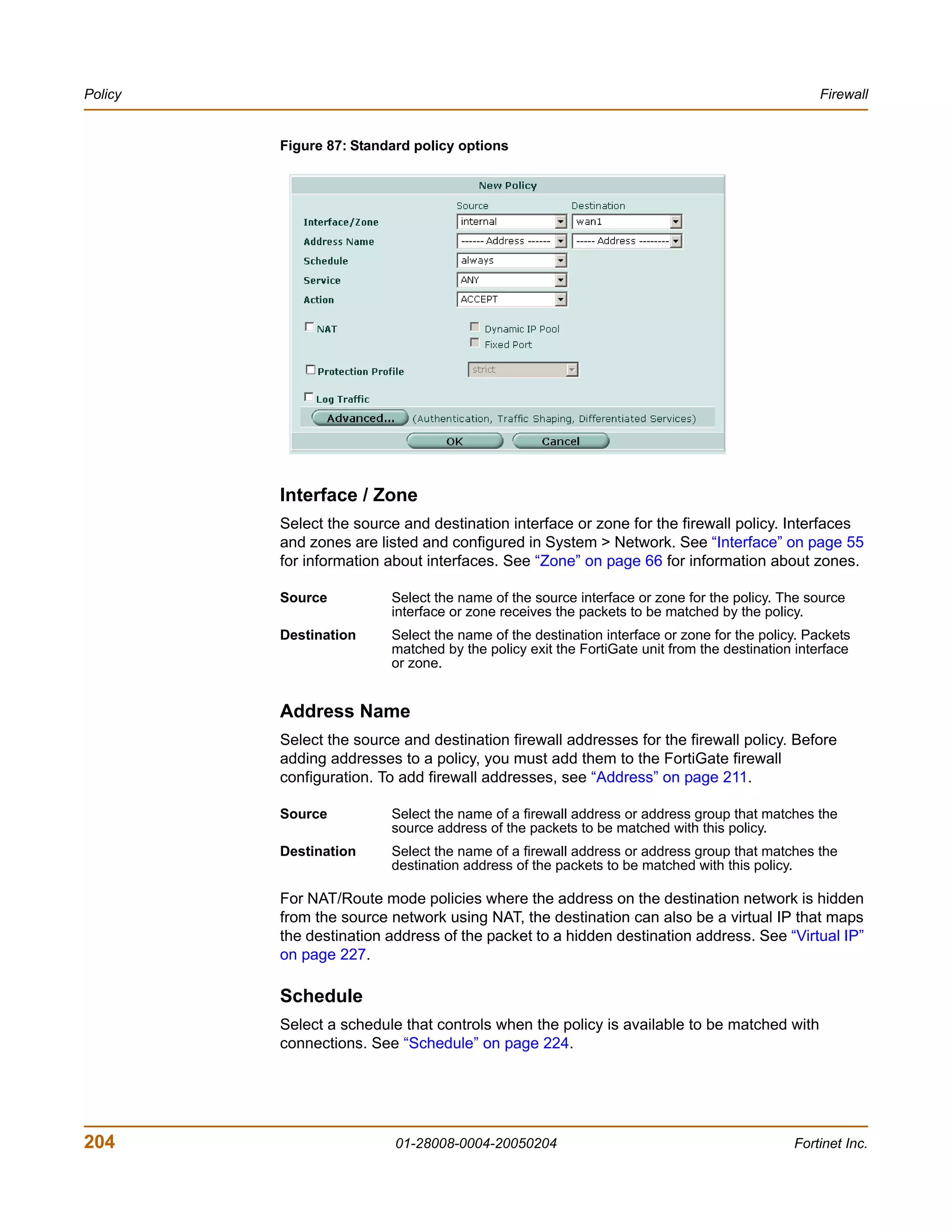Policy                                                                                         Firewall


         Figure 87: Standard policy options




         Interface / Zone
         Select the source and destination interface or zone for the firewall policy. Interfaces
         and zones are listed and configured in System > Network. See “Interface” on page 55
         for information about interfaces. See “Zone” on page 66 for information about zones.

         Source          Select the name of the source interface or zone for the policy. The source
                         interface or zone receives the packets to be matched by the policy.
         Destination     Select the name of the destination interface or zone for the policy. Packets
                         matched by the policy exit the FortiGate unit from the destination interface
                         or zone.


         Address Name
         Select the source and destination firewall addresses for the firewall policy. Before
         adding addresses to a policy, you must add them to the FortiGate firewall
         configuration. To add firewall addresses, see “Address” on page 211.

         Source          Select the name of a firewall address or address group that matches the
                         source address of the packets to be matched with this policy.
         Destination     Select the name of a firewall address or address group that matches the
                         destination address of the packets to be matched with this policy.

         For NAT/Route mode policies where the address on the destination network is hidden
         from the source network using NAT, the destination can also be a virtual IP that maps
         the destination address of the packet to a hidden destination address. See “Virtual IP”
         on page 227.

         Schedule
         Select a schedule that controls when the policy is available to be matched with
         connections. See “Schedule” on page 224.




204                       01-28008-0004-20050204                                           Fortinet Inc.
 