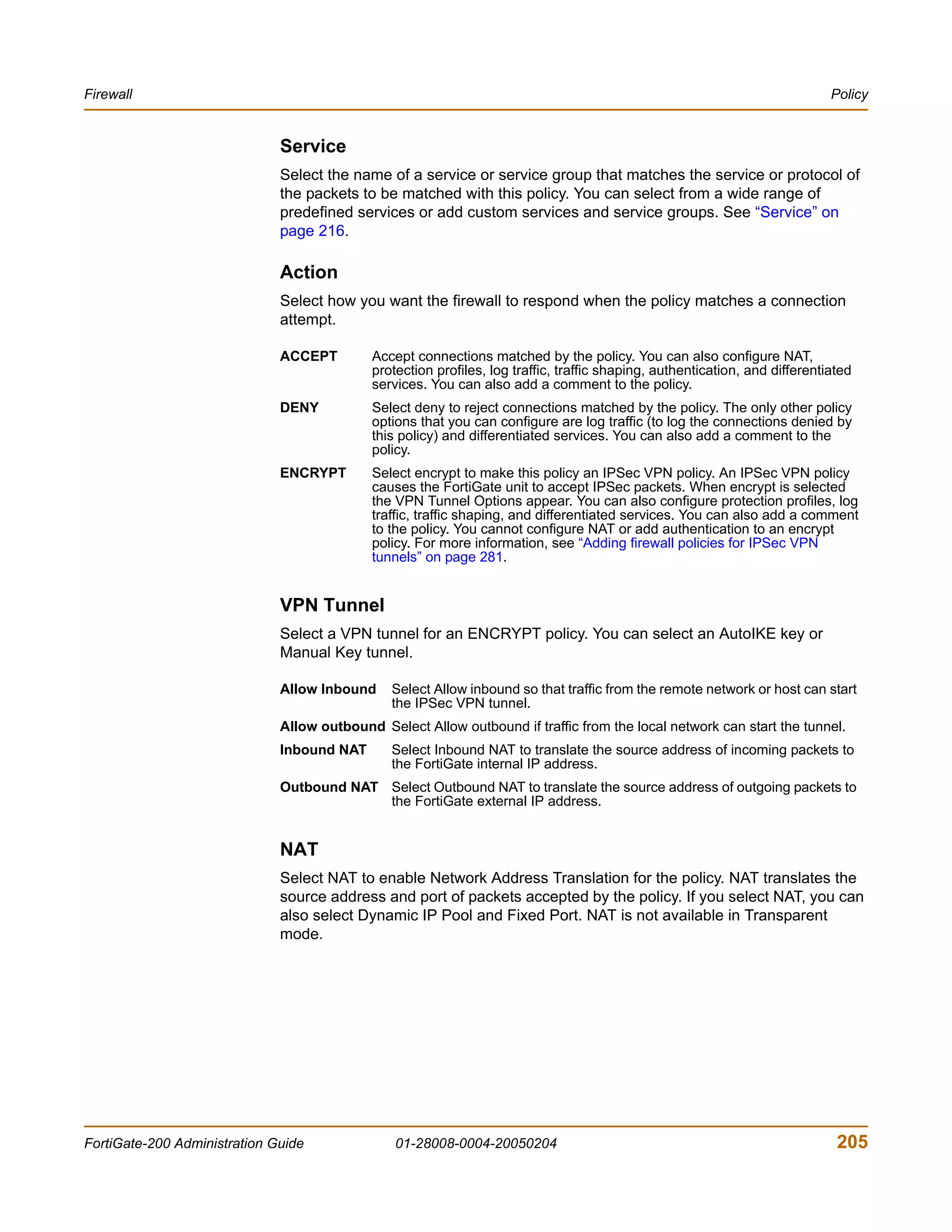 Firewall                                                                                                                     Policy


                              Service
                              Select the name of a service or service group that matches the service or protocol of
                              the packets to be matched with this policy. You can select from a wide range of
                              predefined services or add custom services and service groups. See “Service” on
                              page 216.

                              Action
                              Select how you want the firewall to respond when the policy matches a connection
                              attempt.

                              ACCEPT        Accept connections matched by the policy. You can also configure NAT,
                                            protection profiles, log traffic, traffic shaping, authentication, and differentiated
                                            services. You can also add a comment to the policy.
                              DENY          Select deny to reject connections matched by the policy. The only other policy
                                            options that you can configure are log traffic (to log the connections denied by
                                            this policy) and differentiated services. You can also add a comment to the
                                            policy.
                              ENCRYPT       Select encrypt to make this policy an IPSec VPN policy. An IPSec VPN policy
                                            causes the FortiGate unit to accept IPSec packets. When encrypt is selected
                                            the VPN Tunnel Options appear. You can also configure protection profiles, log
                                            traffic, traffic shaping, and differentiated services. You can also add a comment
                                            to the policy. You cannot configure NAT or add authentication to an encrypt
                                            policy. For more information, see “Adding firewall policies for IPSec VPN
                                            tunnels” on page 281.


                              VPN Tunnel
                              Select a VPN tunnel for an ENCRYPT policy. You can select an AutoIKE key or
                              Manual Key tunnel.

                              Allow Inbound     Select Allow inbound so that traffic from the remote network or host can start
                                                the IPSec VPN tunnel.
                              Allow outbound Select Allow outbound if traffic from the local network can start the tunnel.
                              Inbound NAT       Select Inbound NAT to translate the source address of incoming packets to
                                                the FortiGate internal IP address.
                              Outbound NAT Select Outbound NAT to translate the source address of outgoing packets to
                                           the FortiGate external IP address.


                              NAT
                              Select NAT to enable Network Address Translation for the policy. NAT translates the
                              source address and port of packets accepted by the policy. If you select NAT, you can
                              also select Dynamic IP Pool and Fixed Port. NAT is not available in Transparent
                              mode.




FortiGate-200 Administration Guide              01-28008-0004-20050204                                                        205
 