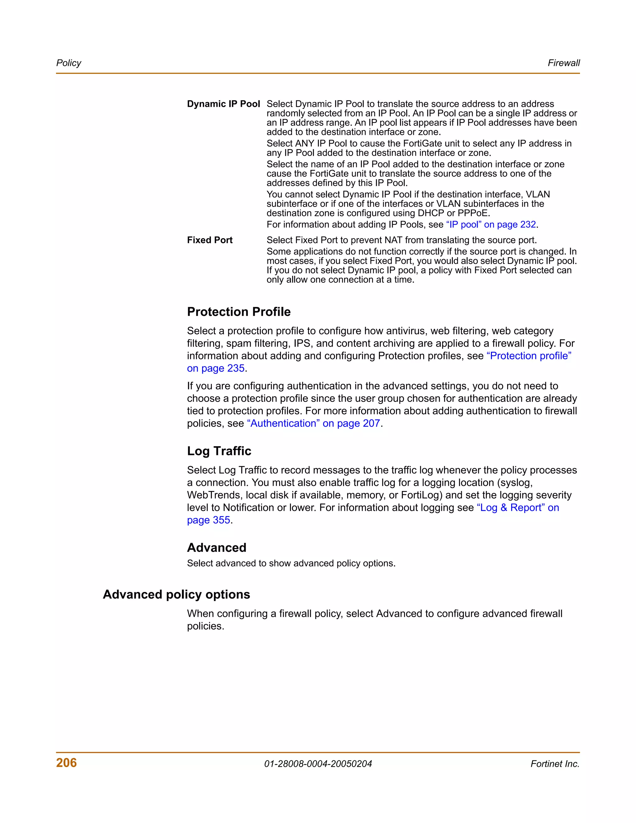 Policy                                                                                                       Firewall



                      Dynamic IP Pool Select Dynamic IP Pool to translate the source address to an address
                                      randomly selected from an IP Pool. An IP Pool can be a single IP address or
                                      an IP address range. An IP pool list appears if IP Pool addresses have been
                                      added to the destination interface or zone.
                                      Select ANY IP Pool to cause the FortiGate unit to select any IP address in
                                      any IP Pool added to the destination interface or zone.
                                      Select the name of an IP Pool added to the destination interface or zone
                                      cause the FortiGate unit to translate the source address to one of the
                                      addresses defined by this IP Pool.
                                      You cannot select Dynamic IP Pool if the destination interface, VLAN
                                      subinterface or if one of the interfaces or VLAN subinterfaces in the
                                      destination zone is configured using DHCP or PPPoE.
                                      For information about adding IP Pools, see “IP pool” on page 232.
                      Fixed Port        Select Fixed Port to prevent NAT from translating the source port.
                                        Some applications do not function correctly if the source port is changed. In
                                        most cases, if you select Fixed Port, you would also select Dynamic IP pool.
                                        If you do not select Dynamic IP pool, a policy with Fixed Port selected can
                                        only allow one connection at a time.


                      Protection Profile
                      Select a protection profile to configure how antivirus, web filtering, web category
                      filtering, spam filtering, IPS, and content archiving are applied to a firewall policy. For
                      information about adding and configuring Protection profiles, see “Protection profile”
                      on page 235.
                      If you are configuring authentication in the advanced settings, you do not need to
                      choose a protection profile since the user group chosen for authentication are already
                      tied to protection profiles. For more information about adding authentication to firewall
                      policies, see “Authentication” on page 207.

                      Log Traffic
                      Select Log Traffic to record messages to the traffic log whenever the policy processes
                      a connection. You must also enable traffic log for a logging location (syslog,
                      WebTrends, local disk if available, memory, or FortiLog) and set the logging severity
                      level to Notification or lower. For information about logging see “Log & Report” on
                      page 355.

                      Advanced
                      Select advanced to show advanced policy options.


         Advanced policy options
                      When configuring a firewall policy, select Advanced to configure advanced firewall
                      policies.




206                                     01-28008-0004-20050204                                           Fortinet Inc.
 