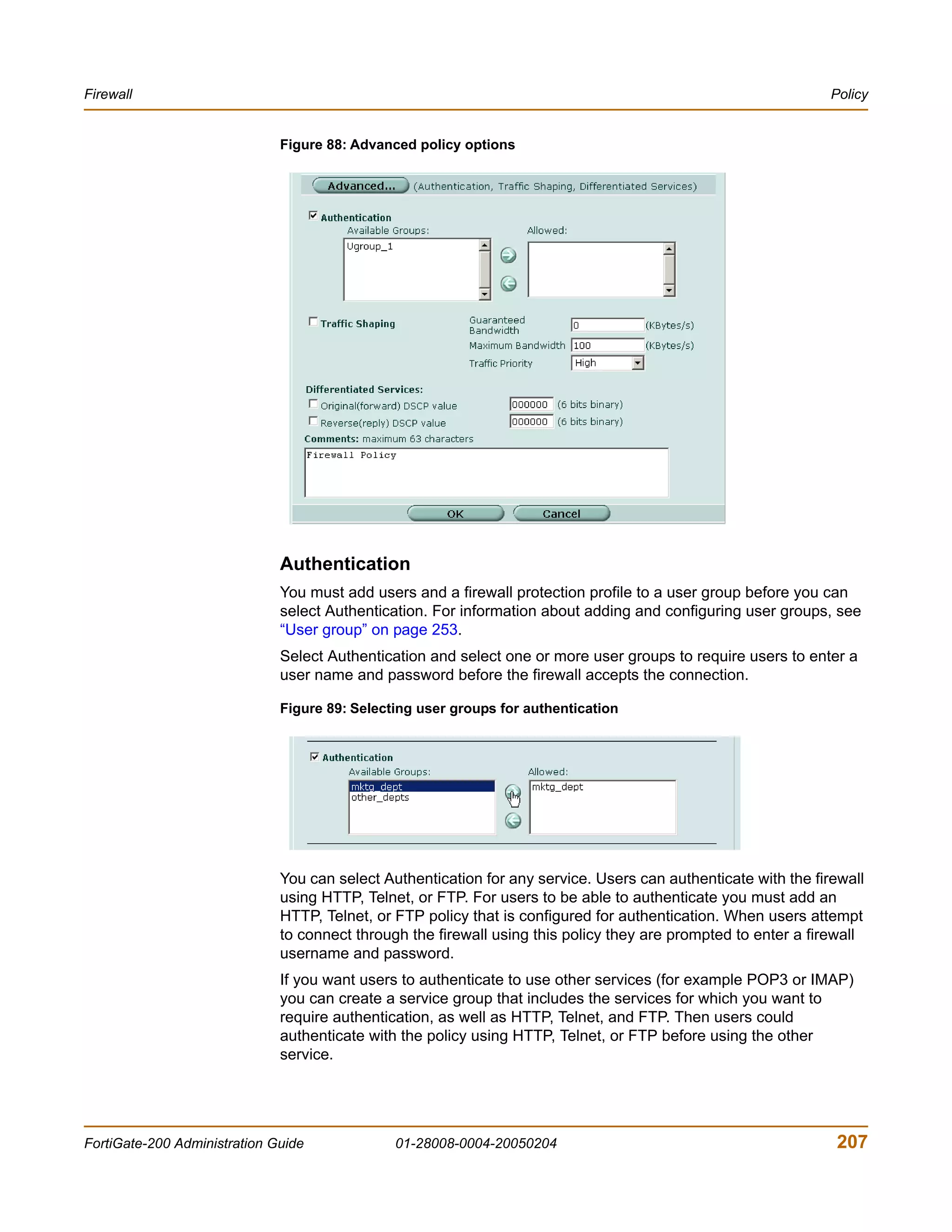 Firewall                                                                                                        Policy


                              Figure 88: Advanced policy options




                              Authentication
                              You must add users and a firewall protection profile to a user group before you can
                              select Authentication. For information about adding and configuring user groups, see
                              “User group” on page 253.
                              Select Authentication and select one or more user groups to require users to enter a
                              user name and password before the firewall accepts the connection.

                              Figure 89: Selecting user groups for authentication




                              You can select Authentication for any service. Users can authenticate with the firewall
                              using HTTP, Telnet, or FTP. For users to be able to authenticate you must add an
                              HTTP, Telnet, or FTP policy that is configured for authentication. When users attempt
                              to connect through the firewall using this policy they are prompted to enter a firewall
                              username and password.
                              If you want users to authenticate to use other services (for example POP3 or IMAP)
                              you can create a service group that includes the services for which you want to
                              require authentication, as well as HTTP, Telnet, and FTP. Then users could
                              authenticate with the policy using HTTP, Telnet, or FTP before using the other
                              service.




FortiGate-200 Administration Guide             01-28008-0004-20050204                                           207
 