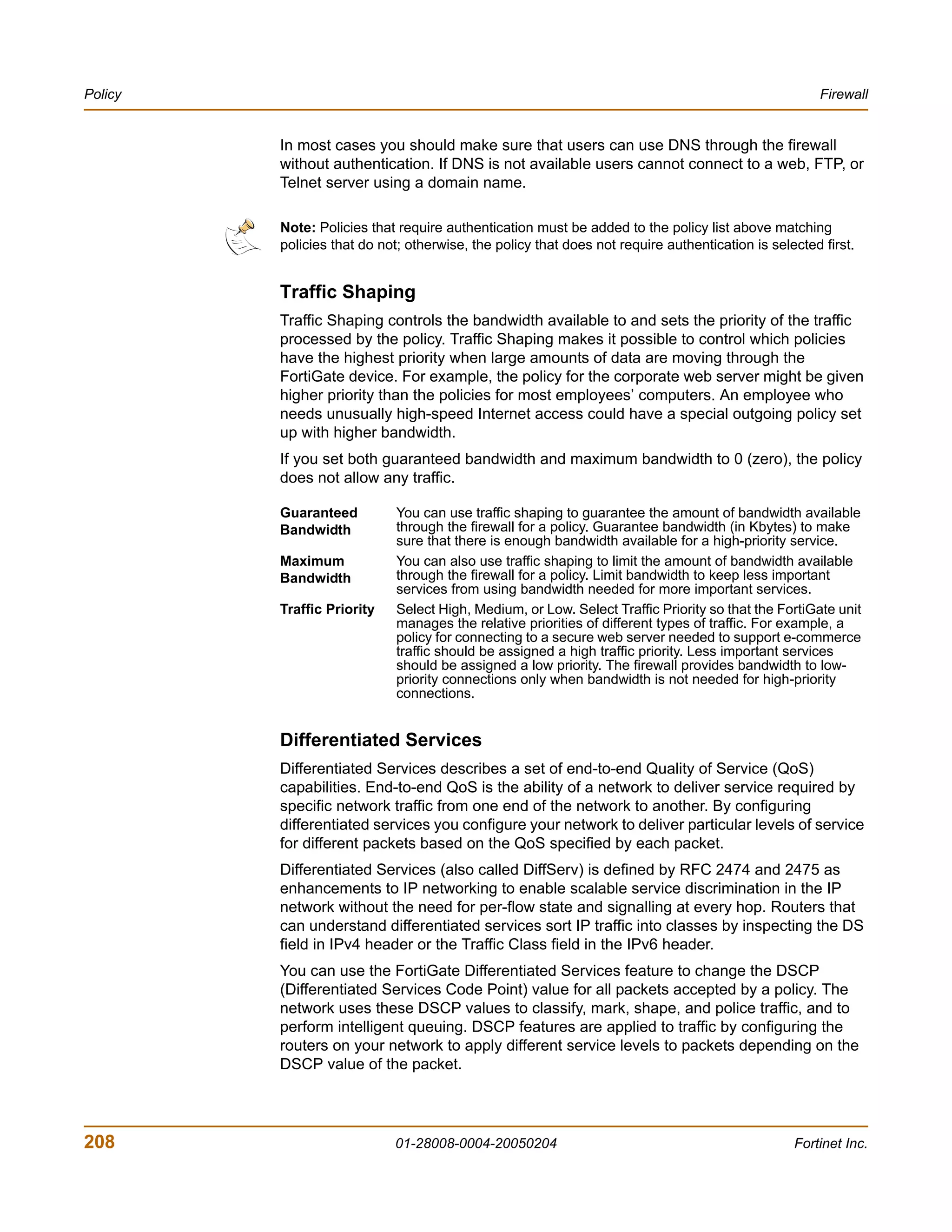 Policy                                                                                                Firewall


         In most cases you should make sure that users can use DNS through the firewall
         without authentication. If DNS is not available users cannot connect to a web, FTP, or
         Telnet server using a domain name.

         Note: Policies that require authentication must be added to the policy list above matching
         policies that do not; otherwise, the policy that does not require authentication is selected first.


         Traffic Shaping
         Traffic Shaping controls the bandwidth available to and sets the priority of the traffic
         processed by the policy. Traffic Shaping makes it possible to control which policies
         have the highest priority when large amounts of data are moving through the
         FortiGate device. For example, the policy for the corporate web server might be given
         higher priority than the policies for most employees’ computers. An employee who
         needs unusually high-speed Internet access could have a special outgoing policy set
         up with higher bandwidth.
         If you set both guaranteed bandwidth and maximum bandwidth to 0 (zero), the policy
         does not allow any traffic.

         Guaranteed          You can use traffic shaping to guarantee the amount of bandwidth available
         Bandwidth           through the firewall for a policy. Guarantee bandwidth (in Kbytes) to make
                             sure that there is enough bandwidth available for a high-priority service.
         Maximum             You can also use traffic shaping to limit the amount of bandwidth available
         Bandwidth           through the firewall for a policy. Limit bandwidth to keep less important
                             services from using bandwidth needed for more important services.
         Traffic Priority    Select High, Medium, or Low. Select Traffic Priority so that the FortiGate unit
                             manages the relative priorities of different types of traffic. For example, a
                             policy for connecting to a secure web server needed to support e-commerce
                             traffic should be assigned a high traffic priority. Less important services
                             should be assigned a low priority. The firewall provides bandwidth to low-
                             priority connections only when bandwidth is not needed for high-priority
                             connections.


         Differentiated Services
         Differentiated Services describes a set of end-to-end Quality of Service (QoS)
         capabilities. End-to-end QoS is the ability of a network to deliver service required by
         specific network traffic from one end of the network to another. By configuring
         differentiated services you configure your network to deliver particular levels of service
         for different packets based on the QoS specified by each packet.
         Differentiated Services (also called DiffServ) is defined by RFC 2474 and 2475 as
         enhancements to IP networking to enable scalable service discrimination in the IP
         network without the need for per-flow state and signalling at every hop. Routers that
         can understand differentiated services sort IP traffic into classes by inspecting the DS
         field in IPv4 header or the Traffic Class field in the IPv6 header.
         You can use the FortiGate Differentiated Services feature to change the DSCP
         (Differentiated Services Code Point) value for all packets accepted by a policy. The
         network uses these DSCP values to classify, mark, shape, and police traffic, and to
         perform intelligent queuing. DSCP features are applied to traffic by configuring the
         routers on your network to apply different service levels to packets depending on the
         DSCP value of the packet.




208                         01-28008-0004-20050204                                               Fortinet Inc.
 