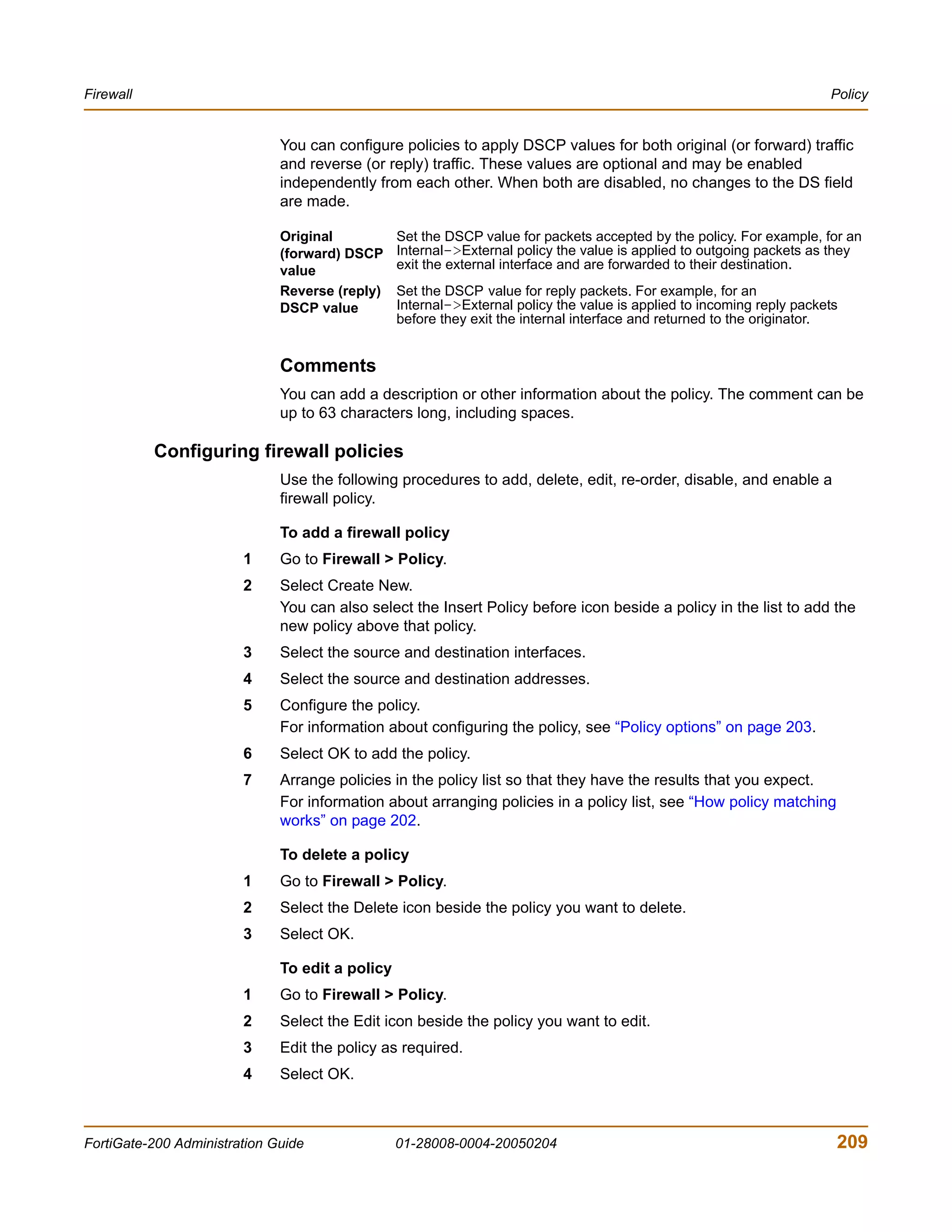 Firewall                                                                                                               Policy


                              You can configure policies to apply DSCP values for both original (or forward) traffic
                              and reverse (or reply) traffic. These values are optional and may be enabled
                              independently from each other. When both are disabled, no changes to the DS field
                              are made.

                              Original           Set the DSCP value for packets accepted by the policy. For example, for an
                              (forward) DSCP     Internal->External policy the value is applied to outgoing packets as they
                              value              exit the external interface and are forwarded to their destination.
                              Reverse (reply)    Set the DSCP value for reply packets. For example, for an
                              DSCP value         Internal->External policy the value is applied to incoming reply packets
                                                 before they exit the internal interface and returned to the originator.


                              Comments
                              You can add a description or other information about the policy. The comment can be
                              up to 63 characters long, including spaces.

           Configuring firewall policies
                              Use the following procedures to add, delete, edit, re-order, disable, and enable a
                              firewall policy.

                              To add a firewall policy
                        1     Go to Firewall > Policy.
                        2     Select Create New.
                              You can also select the Insert Policy before icon beside a policy in the list to add the
                              new policy above that policy.
                        3     Select the source and destination interfaces.
                        4     Select the source and destination addresses.
                        5     Configure the policy.
                              For information about configuring the policy, see “Policy options” on page 203.
                        6     Select OK to add the policy.
                        7     Arrange policies in the policy list so that they have the results that you expect.
                              For information about arranging policies in a policy list, see “How policy matching
                              works” on page 202.

                              To delete a policy
                        1     Go to Firewall > Policy.
                        2     Select the Delete icon beside the policy you want to delete.
                        3     Select OK.

                              To edit a policy
                        1     Go to Firewall > Policy.
                        2     Select the Edit icon beside the policy you want to edit.
                        3     Edit the policy as required.
                        4     Select OK.



FortiGate-200 Administration Guide               01-28008-0004-20050204                                                 209
 