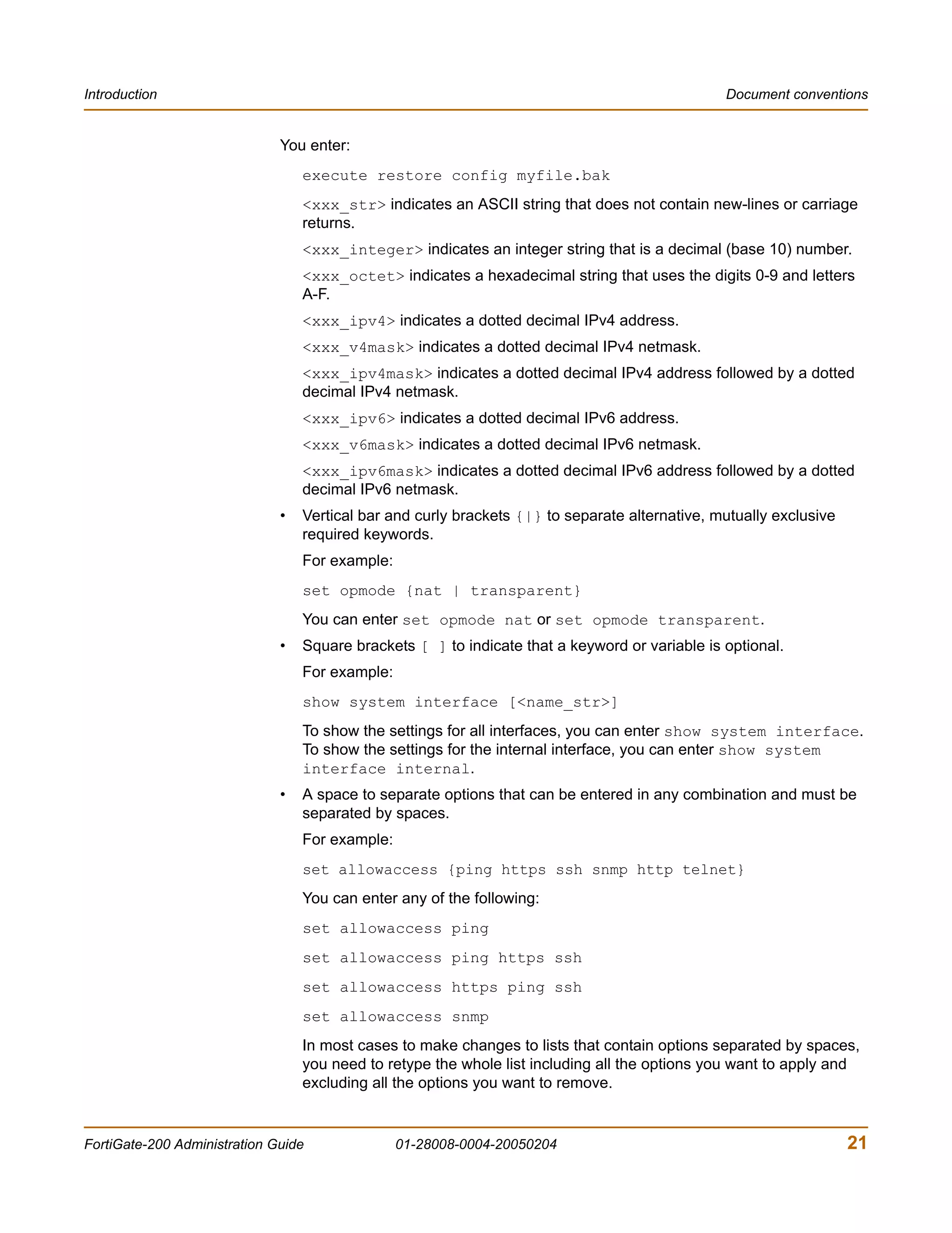 Introduction                                                                                    Document conventions


                              You enter:
                                  execute restore config myfile.bak
                                  <xxx_str> indicates an ASCII string that does not contain new-lines or carriage
                                  returns.
                                  <xxx_integer> indicates an integer string that is a decimal (base 10) number.
                                  <xxx_octet> indicates a hexadecimal string that uses the digits 0-9 and letters
                                  A-F.
                                  <xxx_ipv4> indicates a dotted decimal IPv4 address.
                                  <xxx_v4mask> indicates a dotted decimal IPv4 netmask.
                                  <xxx_ipv4mask> indicates a dotted decimal IPv4 address followed by a dotted
                                  decimal IPv4 netmask.
                                  <xxx_ipv6> indicates a dotted decimal IPv6 address.
                                  <xxx_v6mask> indicates a dotted decimal IPv6 netmask.
                                  <xxx_ipv6mask> indicates a dotted decimal IPv6 address followed by a dotted
                                  decimal IPv6 netmask.
                              •   Vertical bar and curly brackets {|} to separate alternative, mutually exclusive
                                  required keywords.
                                  For example:
                                  set opmode {nat | transparent}
                                  You can enter set opmode nat or set opmode transparent.
                              •   Square brackets [ ] to indicate that a keyword or variable is optional.
                                  For example:
                                  show system interface [<name_str>]
                                  To show the settings for all interfaces, you can enter show system interface.
                                  To show the settings for the internal interface, you can enter show system
                                  interface internal.
                              •   A space to separate options that can be entered in any combination and must be
                                  separated by spaces.
                                  For example:
                                  set allowaccess {ping https ssh snmp http telnet}
                                  You can enter any of the following:
                                  set allowaccess ping
                                  set allowaccess ping https ssh
                                  set allowaccess https ping ssh
                                  set allowaccess snmp
                                  In most cases to make changes to lists that contain options separated by spaces,
                                  you need to retype the whole list including all the options you want to apply and
                                  excluding all the options you want to remove.


FortiGate-200 Administration Guide               01-28008-0004-20050204                                             21
 