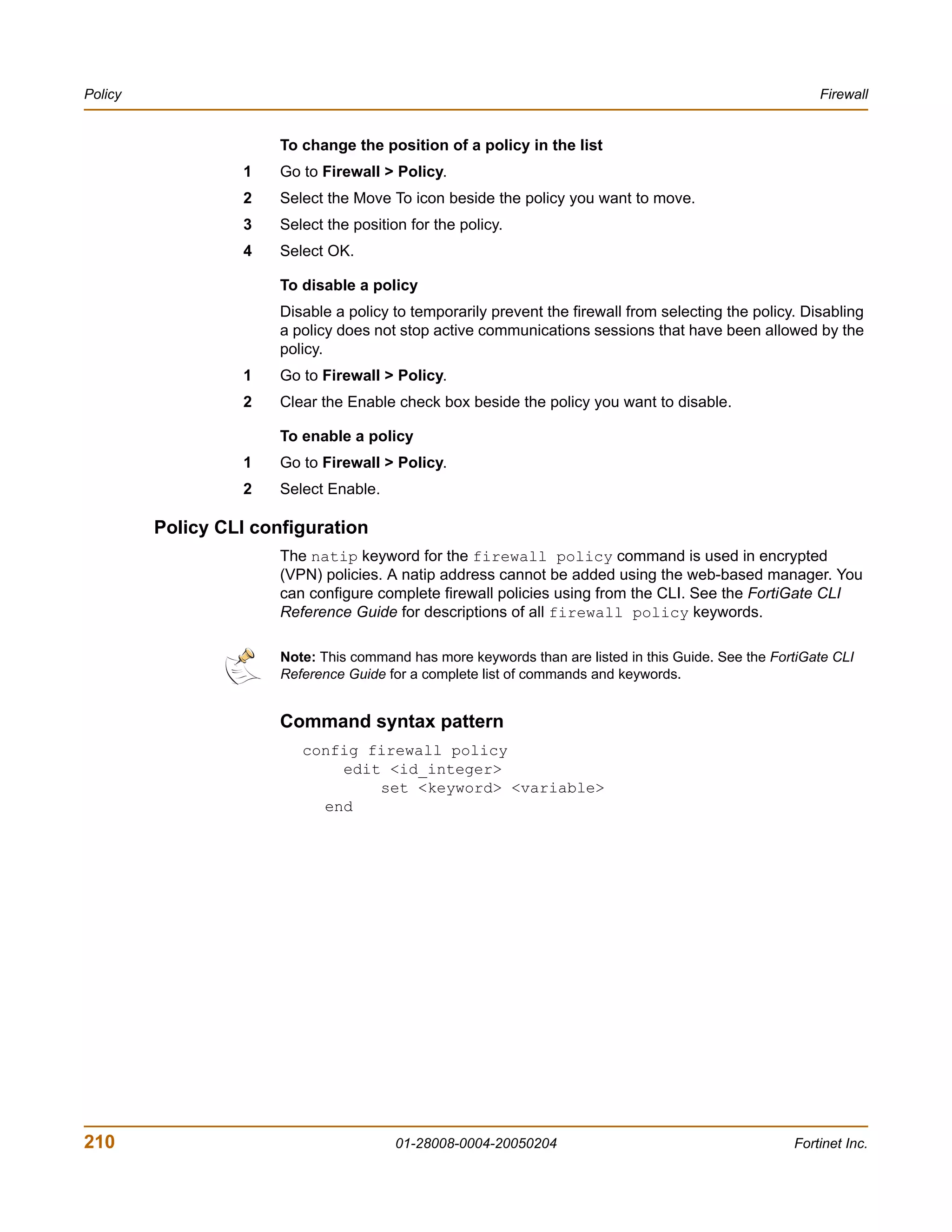 Policy                                                                                                    Firewall


                       To change the position of a policy in the list
                  1    Go to Firewall > Policy.
                  2    Select the Move To icon beside the policy you want to move.
                  3    Select the position for the policy.
                  4    Select OK.

                       To disable a policy
                       Disable a policy to temporarily prevent the firewall from selecting the policy. Disabling
                       a policy does not stop active communications sessions that have been allowed by the
                       policy.
                  1    Go to Firewall > Policy.
                  2    Clear the Enable check box beside the policy you want to disable.

                       To enable a policy
                  1    Go to Firewall > Policy.
                  2    Select Enable.

         Policy CLI configuration
                       The natip keyword for the firewall policy command is used in encrypted
                       (VPN) policies. A natip address cannot be added using the web-based manager. You
                       can configure complete firewall policies using from the CLI. See the FortiGate CLI
                       Reference Guide for descriptions of all firewall policy keywords.

                       Note: This command has more keywords than are listed in this Guide. See the FortiGate CLI
                       Reference Guide for a complete list of commands and keywords.


                       Command syntax pattern
                          config firewall policy
                              edit <id_integer>
                                  set <keyword> <variable>
                            end




210                                      01-28008-0004-20050204                                       Fortinet Inc.
 