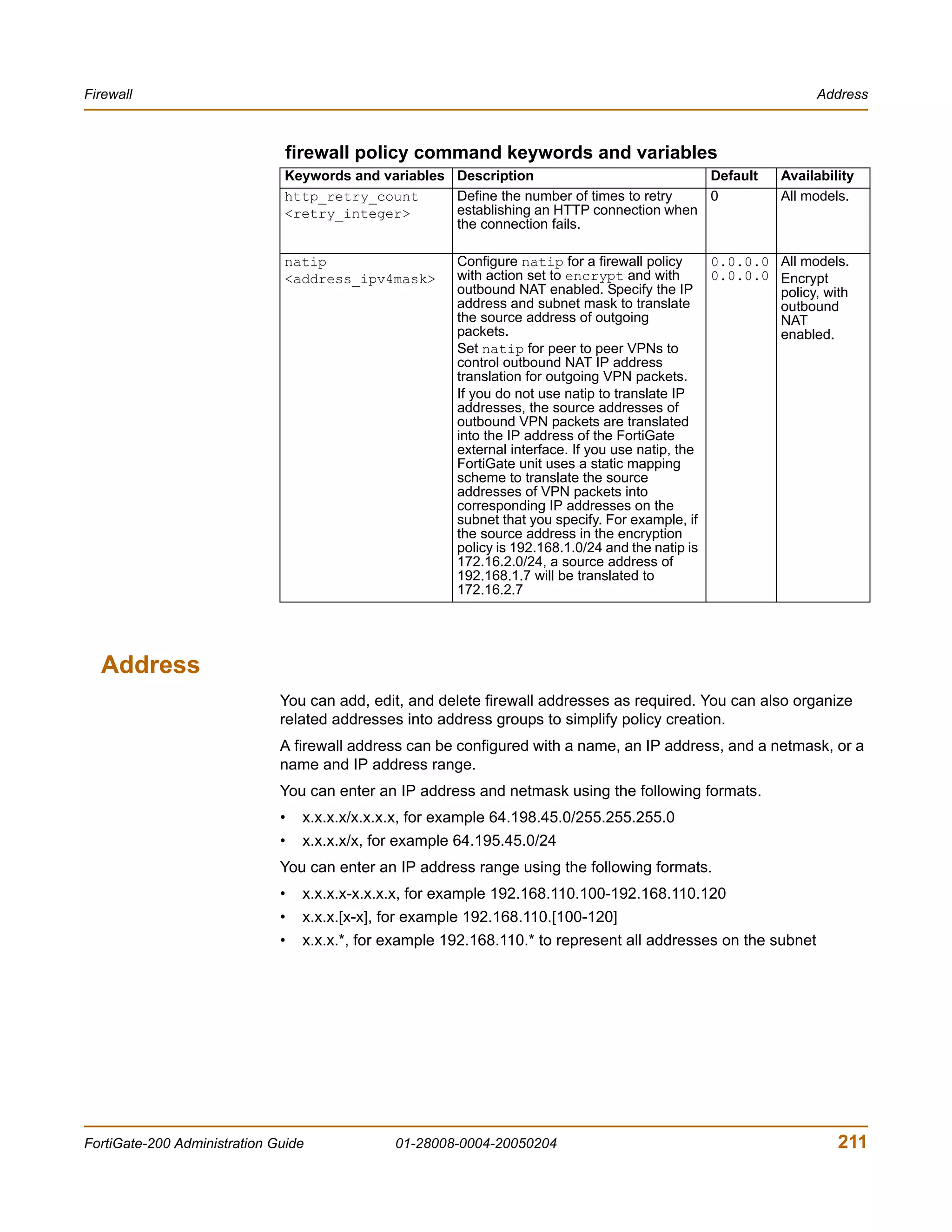 Firewall                                                                                                        Address



                               firewall policy command keywords and variables
                               Keywords and variables Description                          Default         Availability
                               http_retry_count       Define the number of times to retry  0               All models.
                               <retry_integer>        establishing an HTTP connection when
                                                      the connection fails.

                               natip                    Configure natip for a firewall policy     0.0.0.0 All models.
                               <address_ipv4mask>       with action set to encrypt and with       0.0.0.0 Encrypt
                                                        outbound NAT enabled. Specify the IP              policy, with
                                                        address and subnet mask to translate              outbound
                                                        the source address of outgoing                    NAT
                                                        packets.                                          enabled.
                                                        Set natip for peer to peer VPNs to
                                                        control outbound NAT IP address
                                                        translation for outgoing VPN packets.
                                                        If you do not use natip to translate IP
                                                        addresses, the source addresses of
                                                        outbound VPN packets are translated
                                                        into the IP address of the FortiGate
                                                        external interface. If you use natip, the
                                                        FortiGate unit uses a static mapping
                                                        scheme to translate the source
                                                        addresses of VPN packets into
                                                        corresponding IP addresses on the
                                                        subnet that you specify. For example, if
                                                        the source address in the encryption
                                                        policy is 192.168.1.0/24 and the natip is
                                                        172.16.2.0/24, a source address of
                                                        192.168.1.7 will be translated to
                                                        172.16.2.7




  Address
                              You can add, edit, and delete firewall addresses as required. You can also organize
                              related addresses into address groups to simplify policy creation.
                              A firewall address can be configured with a name, an IP address, and a netmask, or a
                              name and IP address range.
                              You can enter an IP address and netmask using the following formats.
                              •   x.x.x.x/x.x.x.x, for example 64.198.45.0/255.255.255.0
                              •   x.x.x.x/x, for example 64.195.45.0/24
                              You can enter an IP address range using the following formats.
                              •   x.x.x.x-x.x.x.x, for example 192.168.110.100-192.168.110.120
                              •   x.x.x.[x-x], for example 192.168.110.[100-120]
                              •   x.x.x.*, for example 192.168.110.* to represent all addresses on the subnet




FortiGate-200 Administration Guide             01-28008-0004-20050204                                               211
 
