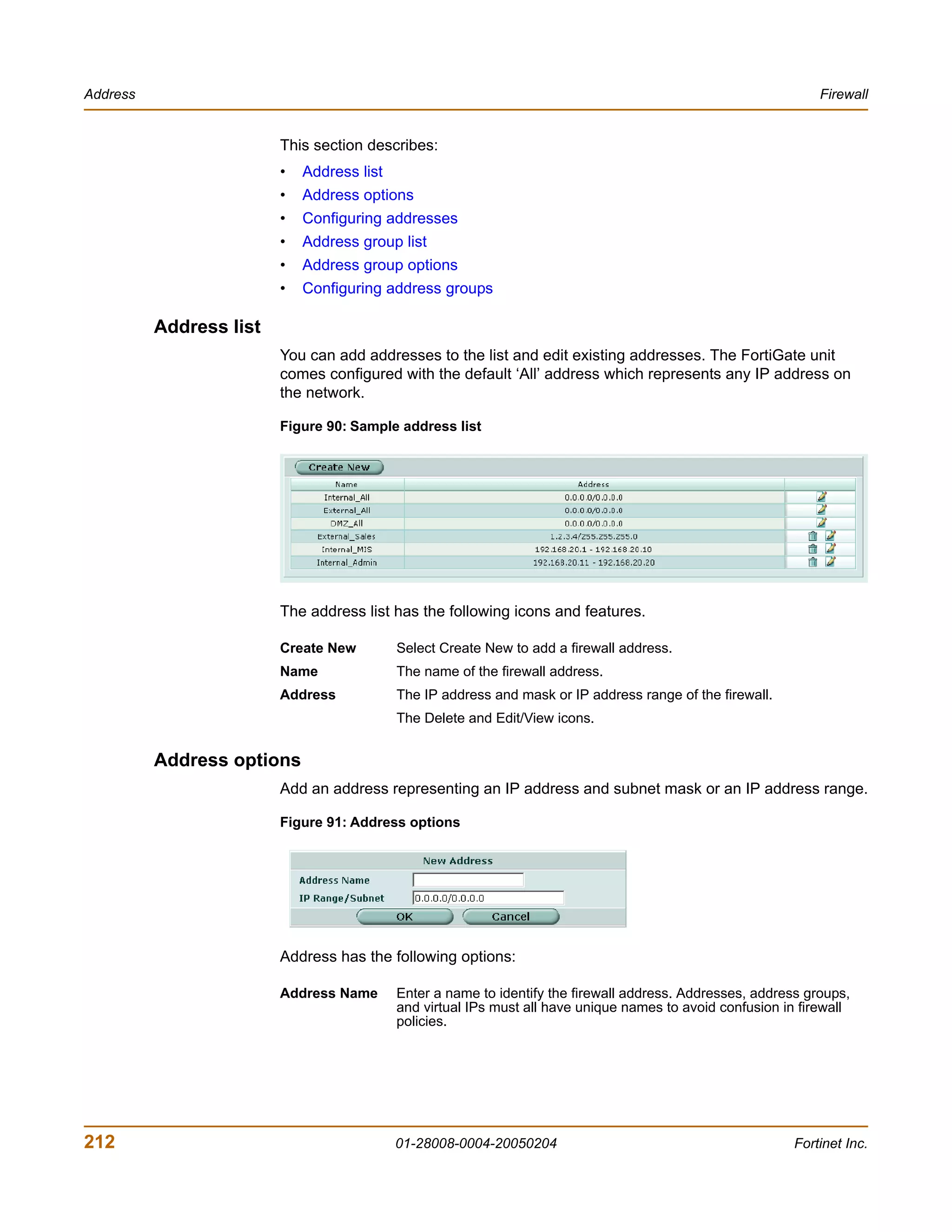Address                                                                                                         Firewall


                         This section describes:
                         •   Address list
                         •   Address options
                         •   Configuring addresses
                         •   Address group list
                         •   Address group options
                         •   Configuring address groups

          Address list
                         You can add addresses to the list and edit existing addresses. The FortiGate unit
                         comes configured with the default ‘All’ address which represents any IP address on
                         the network.

                         Figure 90: Sample address list




                         The address list has the following icons and features.

                         Create New         Select Create New to add a firewall address.
                         Name               The name of the firewall address.
                         Address            The IP address and mask or IP address range of the firewall.
                                            The Delete and Edit/View icons.


          Address options
                         Add an address representing an IP address and subnet mask or an IP address range.

                         Figure 91: Address options




                         Address has the following options:

                         Address Name       Enter a name to identify the firewall address. Addresses, address groups,
                                            and virtual IPs must all have unique names to avoid confusion in firewall
                                            policies.




212                                         01-28008-0004-20050204                                          Fortinet Inc.
 