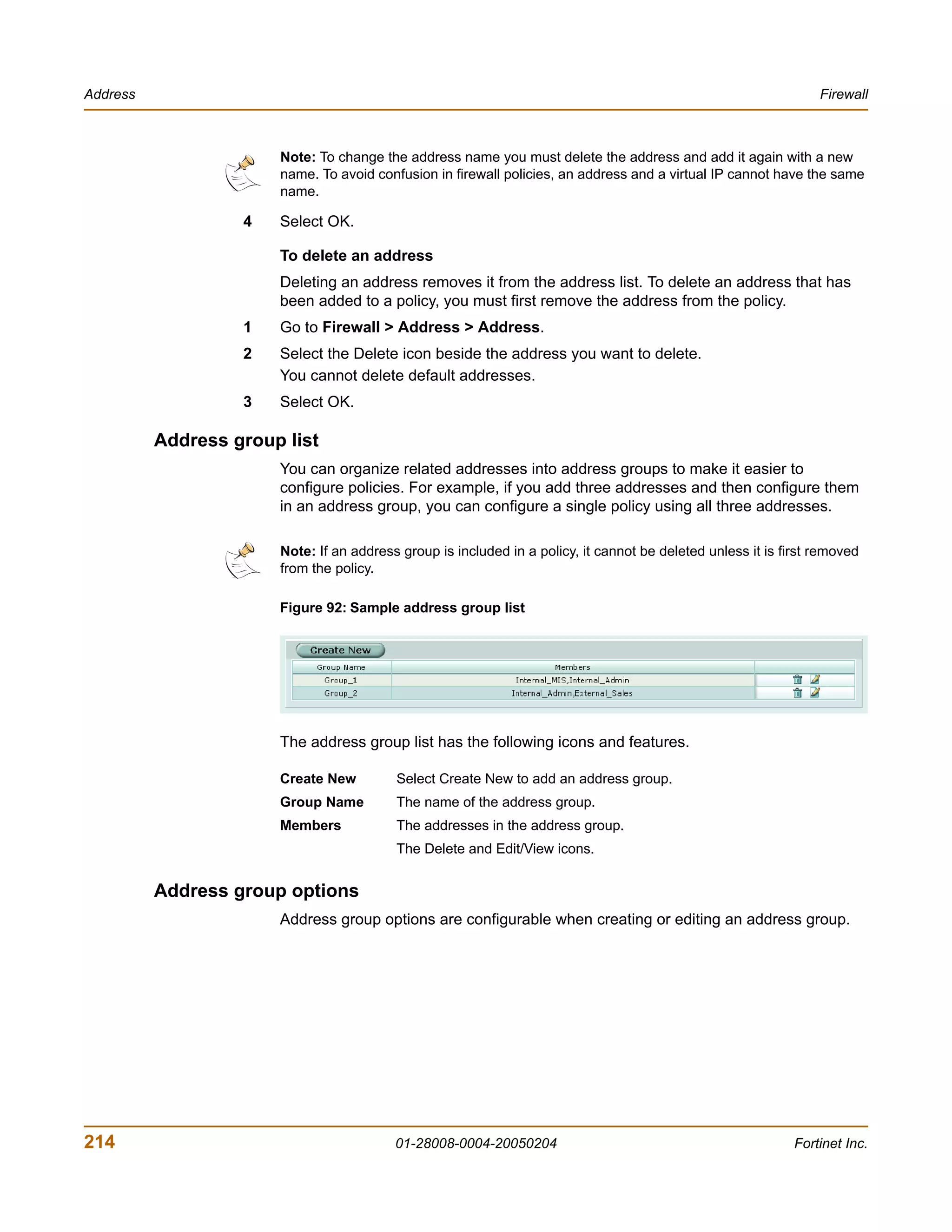 Address                                                                                                           Firewall



                       Note: To change the address name you must delete the address and add it again with a new
                       name. To avoid confusion in firewall policies, an address and a virtual IP cannot have the same
                       name.

                   4   Select OK.

                       To delete an address
                       Deleting an address removes it from the address list. To delete an address that has
                       been added to a policy, you must first remove the address from the policy.
                   1   Go to Firewall > Address > Address.
                   2   Select the Delete icon beside the address you want to delete.
                       You cannot delete default addresses.
                   3   Select OK.

          Address group list
                       You can organize related addresses into address groups to make it easier to
                       configure policies. For example, if you add three addresses and then configure them
                       in an address group, you can configure a single policy using all three addresses.

                       Note: If an address group is included in a policy, it cannot be deleted unless it is first removed
                       from the policy.

                       Figure 92: Sample address group list




                       The address group list has the following icons and features.

                       Create New         Select Create New to add an address group.
                       Group Name         The name of the address group.
                       Members            The addresses in the address group.
                                          The Delete and Edit/View icons.


          Address group options
                       Address group options are configurable when creating or editing an address group.




214                                       01-28008-0004-20050204                                              Fortinet Inc.
 