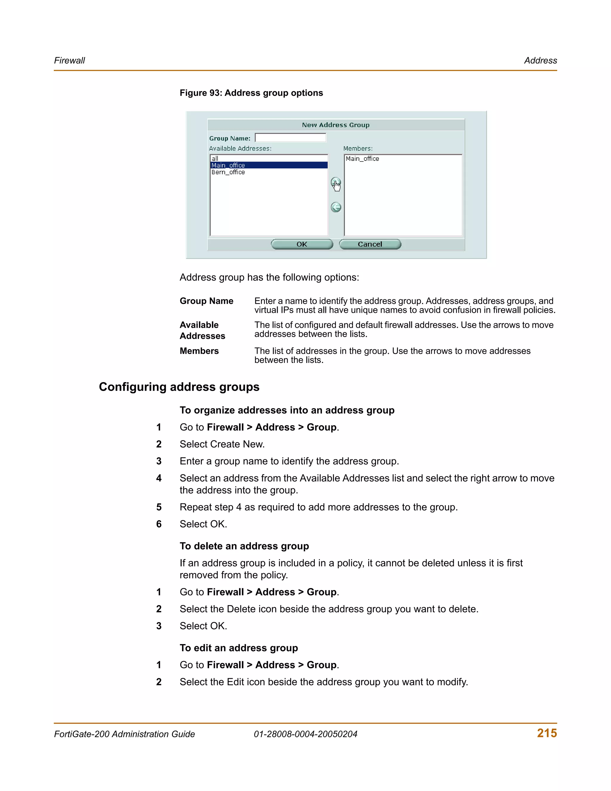 Firewall                                                                                                              Address


                              Figure 93: Address group options




                              Address group has the following options:

                              Group Name        Enter a name to identify the address group. Addresses, address groups, and
                                                virtual IPs must all have unique names to avoid confusion in firewall policies.
                              Available         The list of configured and default firewall addresses. Use the arrows to move
                              Addresses         addresses between the lists.
                              Members           The list of addresses in the group. Use the arrows to move addresses
                                                between the lists.


           Configuring address groups
                              To organize addresses into an address group
                        1     Go to Firewall > Address > Group.
                        2     Select Create New.
                        3     Enter a group name to identify the address group.
                        4     Select an address from the Available Addresses list and select the right arrow to move
                              the address into the group.
                        5     Repeat step 4 as required to add more addresses to the group.
                        6     Select OK.

                              To delete an address group
                              If an address group is included in a policy, it cannot be deleted unless it is first
                              removed from the policy.
                        1     Go to Firewall > Address > Group.
                        2     Select the Delete icon beside the address group you want to delete.
                        3     Select OK.

                              To edit an address group
                        1     Go to Firewall > Address > Group.
                        2     Select the Edit icon beside the address group you want to modify.




FortiGate-200 Administration Guide              01-28008-0004-20050204                                                    215
 