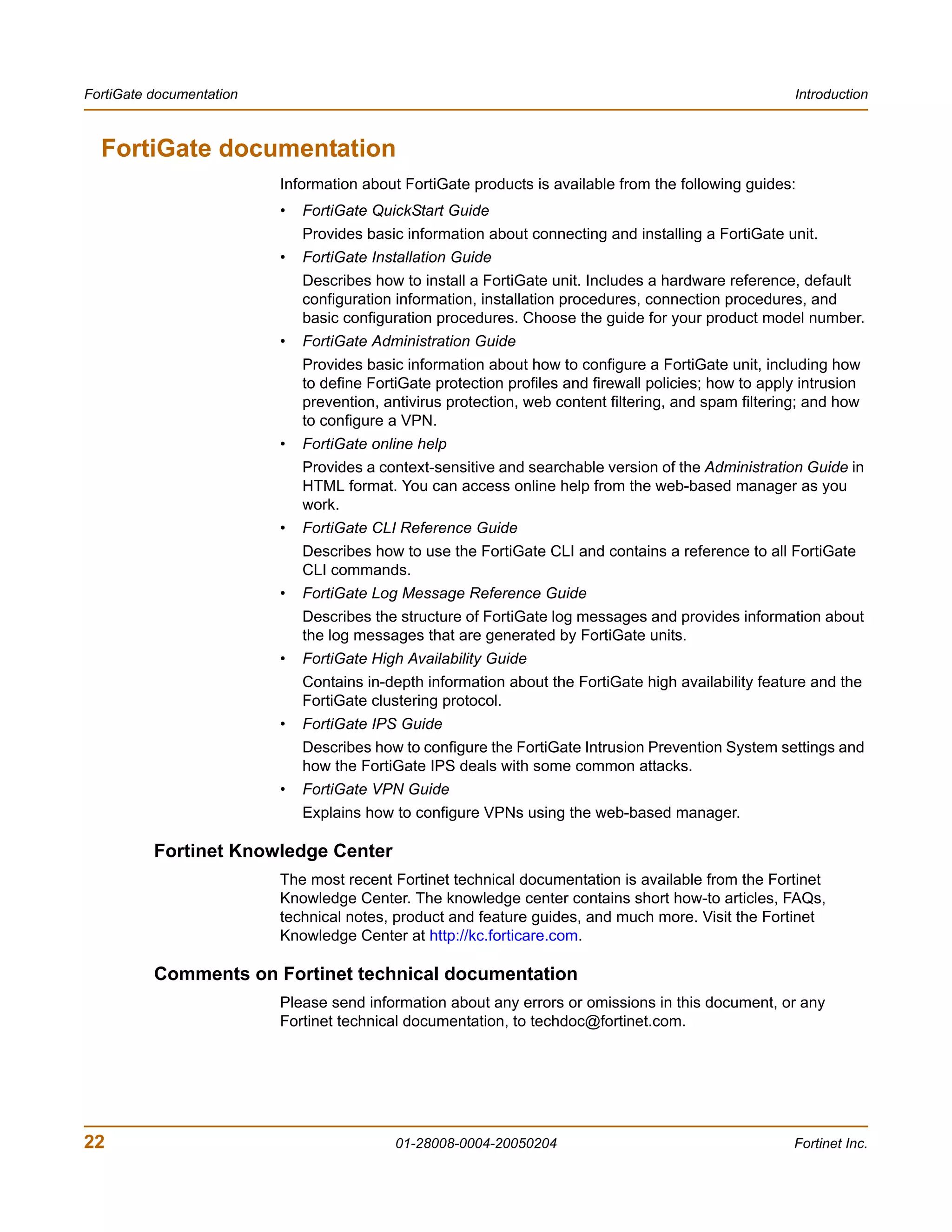 FortiGate documentation                                                                                  Introduction



  FortiGate documentation
                          Information about FortiGate products is available from the following guides:
                          •   FortiGate QuickStart Guide
                              Provides basic information about connecting and installing a FortiGate unit.
                          •   FortiGate Installation Guide
                              Describes how to install a FortiGate unit. Includes a hardware reference, default
                              configuration information, installation procedures, connection procedures, and
                              basic configuration procedures. Choose the guide for your product model number.
                          •   FortiGate Administration Guide
                              Provides basic information about how to configure a FortiGate unit, including how
                              to define FortiGate protection profiles and firewall policies; how to apply intrusion
                              prevention, antivirus protection, web content filtering, and spam filtering; and how
                              to configure a VPN.
                          •   FortiGate online help
                              Provides a context-sensitive and searchable version of the Administration Guide in
                              HTML format. You can access online help from the web-based manager as you
                              work.
                          •   FortiGate CLI Reference Guide
                              Describes how to use the FortiGate CLI and contains a reference to all FortiGate
                              CLI commands.
                          •   FortiGate Log Message Reference Guide
                              Describes the structure of FortiGate log messages and provides information about
                              the log messages that are generated by FortiGate units.
                          •   FortiGate High Availability Guide
                              Contains in-depth information about the FortiGate high availability feature and the
                              FortiGate clustering protocol.
                          •   FortiGate IPS Guide
                              Describes how to configure the FortiGate Intrusion Prevention System settings and
                              how the FortiGate IPS deals with some common attacks.
                          •   FortiGate VPN Guide
                              Explains how to configure VPNs using the web-based manager.

          Fortinet Knowledge Center
                          The most recent Fortinet technical documentation is available from the Fortinet
                          Knowledge Center. The knowledge center contains short how-to articles, FAQs,
                          technical notes, product and feature guides, and much more. Visit the Fortinet
                          Knowledge Center at http://kc.forticare.com.

          Comments on Fortinet technical documentation
                          Please send information about any errors or omissions in this document, or any
                          Fortinet technical documentation, to techdoc@fortinet.com.




22                                          01-28008-0004-20050204                                      Fortinet Inc.
 