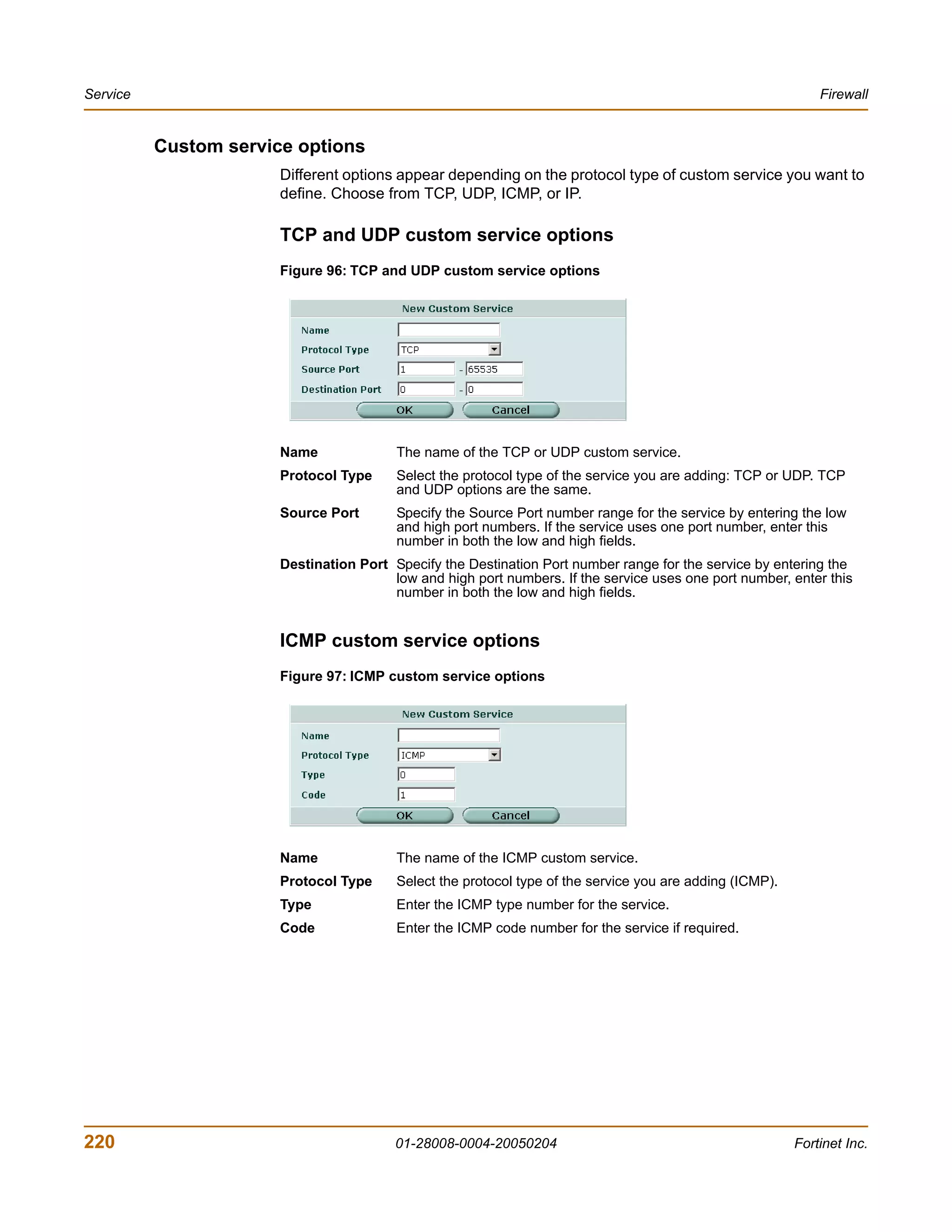 Service                                                                                                       Firewall


          Custom service options
                       Different options appear depending on the protocol type of custom service you want to
                       define. Choose from TCP, UDP, ICMP, or IP.

                       TCP and UDP custom service options
                       Figure 96: TCP and UDP custom service options




                       Name              The name of the TCP or UDP custom service.
                       Protocol Type     Select the protocol type of the service you are adding: TCP or UDP. TCP
                                         and UDP options are the same.
                       Source Port       Specify the Source Port number range for the service by entering the low
                                         and high port numbers. If the service uses one port number, enter this
                                         number in both the low and high fields.
                       Destination Port Specify the Destination Port number range for the service by entering the
                                        low and high port numbers. If the service uses one port number, enter this
                                        number in both the low and high fields.


                       ICMP custom service options
                       Figure 97: ICMP custom service options




                       Name              The name of the ICMP custom service.
                       Protocol Type     Select the protocol type of the service you are adding (ICMP).
                       Type              Enter the ICMP type number for the service.
                       Code              Enter the ICMP code number for the service if required.




220                                      01-28008-0004-20050204                                           Fortinet Inc.
 