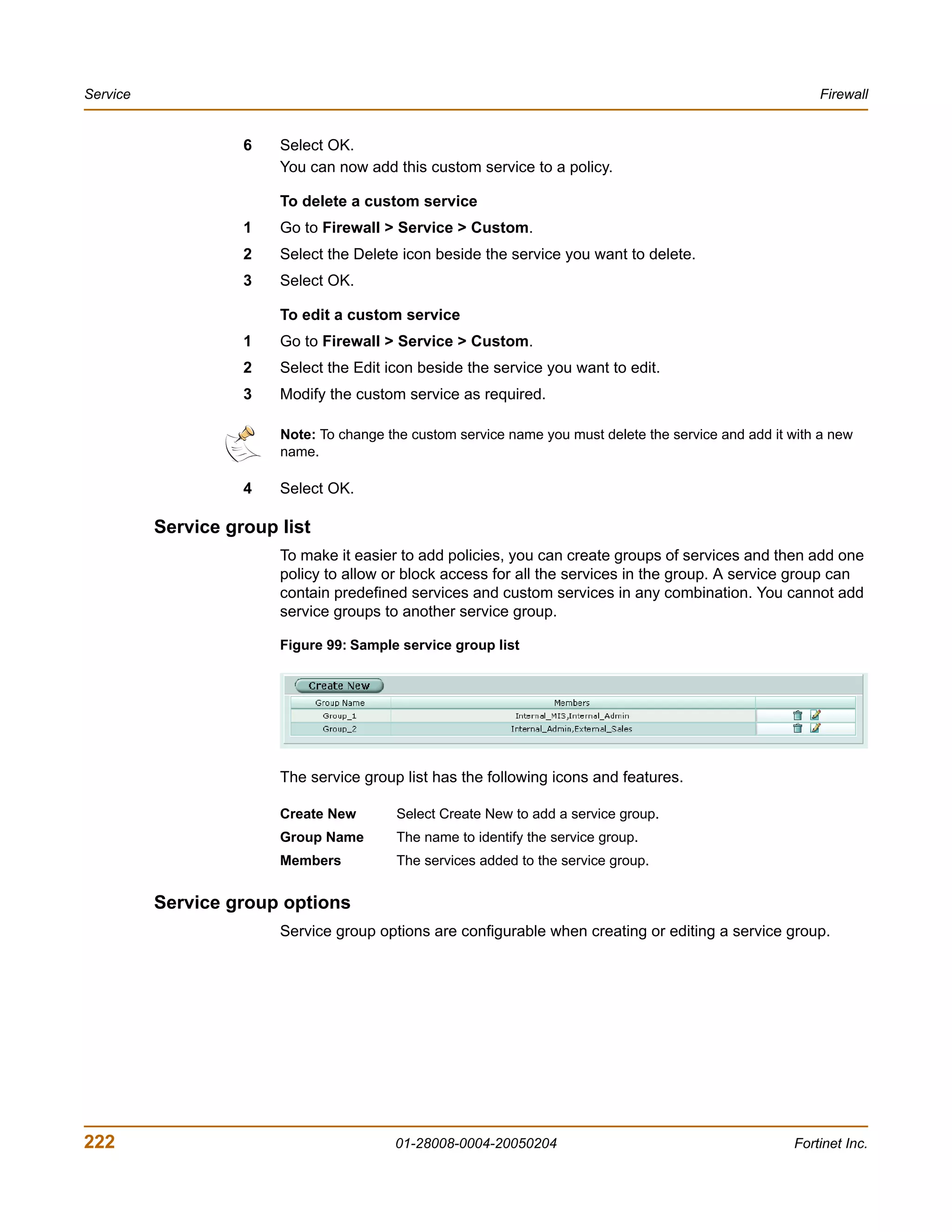Service                                                                                                    Firewall


                    6   Select OK.
                        You can now add this custom service to a policy.

                        To delete a custom service
                    1   Go to Firewall > Service > Custom.
                    2   Select the Delete icon beside the service you want to delete.
                    3   Select OK.

                        To edit a custom service
                    1   Go to Firewall > Service > Custom.
                    2   Select the Edit icon beside the service you want to edit.
                    3   Modify the custom service as required.

                        Note: To change the custom service name you must delete the service and add it with a new
                        name.

                    4   Select OK.

          Service group list
                        To make it easier to add policies, you can create groups of services and then add one
                        policy to allow or block access for all the services in the group. A service group can
                        contain predefined services and custom services in any combination. You cannot add
                        service groups to another service group.

                        Figure 99: Sample service group list




                        The service group list has the following icons and features.

                        Create New        Select Create New to add a service group.
                        Group Name        The name to identify the service group.
                        Members           The services added to the service group.


          Service group options
                        Service group options are configurable when creating or editing a service group.




222                                      01-28008-0004-20050204                                        Fortinet Inc.
 