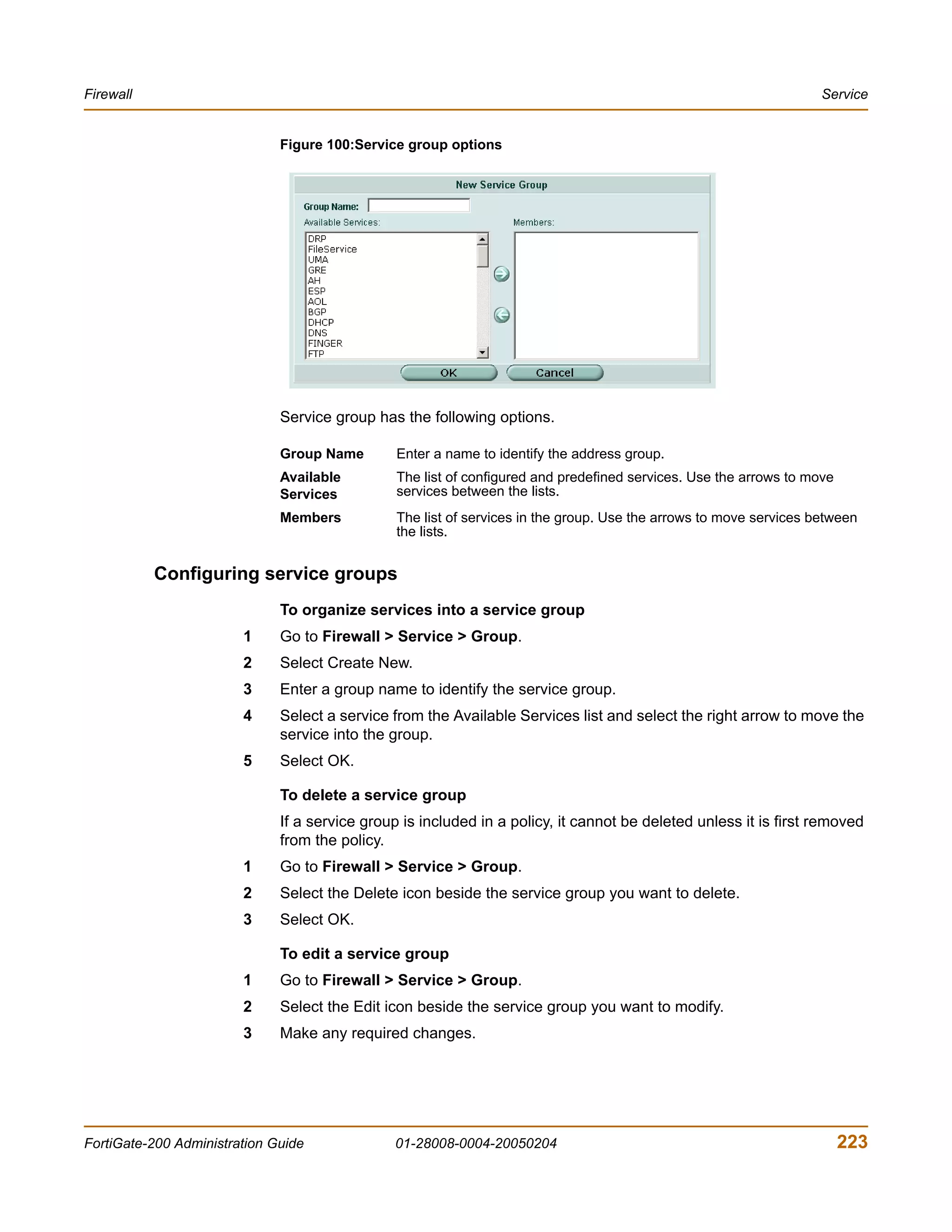 Firewall                                                                                                            Service


                              Figure 100:Service group options




                              Service group has the following options.

                              Group Name        Enter a name to identify the address group.
                              Available         The list of configured and predefined services. Use the arrows to move
                              Services          services between the lists.
                              Members           The list of services in the group. Use the arrows to move services between
                                                the lists.


           Configuring service groups
                              To organize services into a service group
                        1     Go to Firewall > Service > Group.
                        2     Select Create New.
                        3     Enter a group name to identify the service group.
                        4     Select a service from the Available Services list and select the right arrow to move the
                              service into the group.
                        5     Select OK.

                              To delete a service group
                              If a service group is included in a policy, it cannot be deleted unless it is first removed
                              from the policy.
                        1     Go to Firewall > Service > Group.
                        2     Select the Delete icon beside the service group you want to delete.
                        3     Select OK.

                              To edit a service group
                        1     Go to Firewall > Service > Group.
                        2     Select the Edit icon beside the service group you want to modify.
                        3     Make any required changes.




FortiGate-200 Administration Guide             01-28008-0004-20050204                                                    223
 