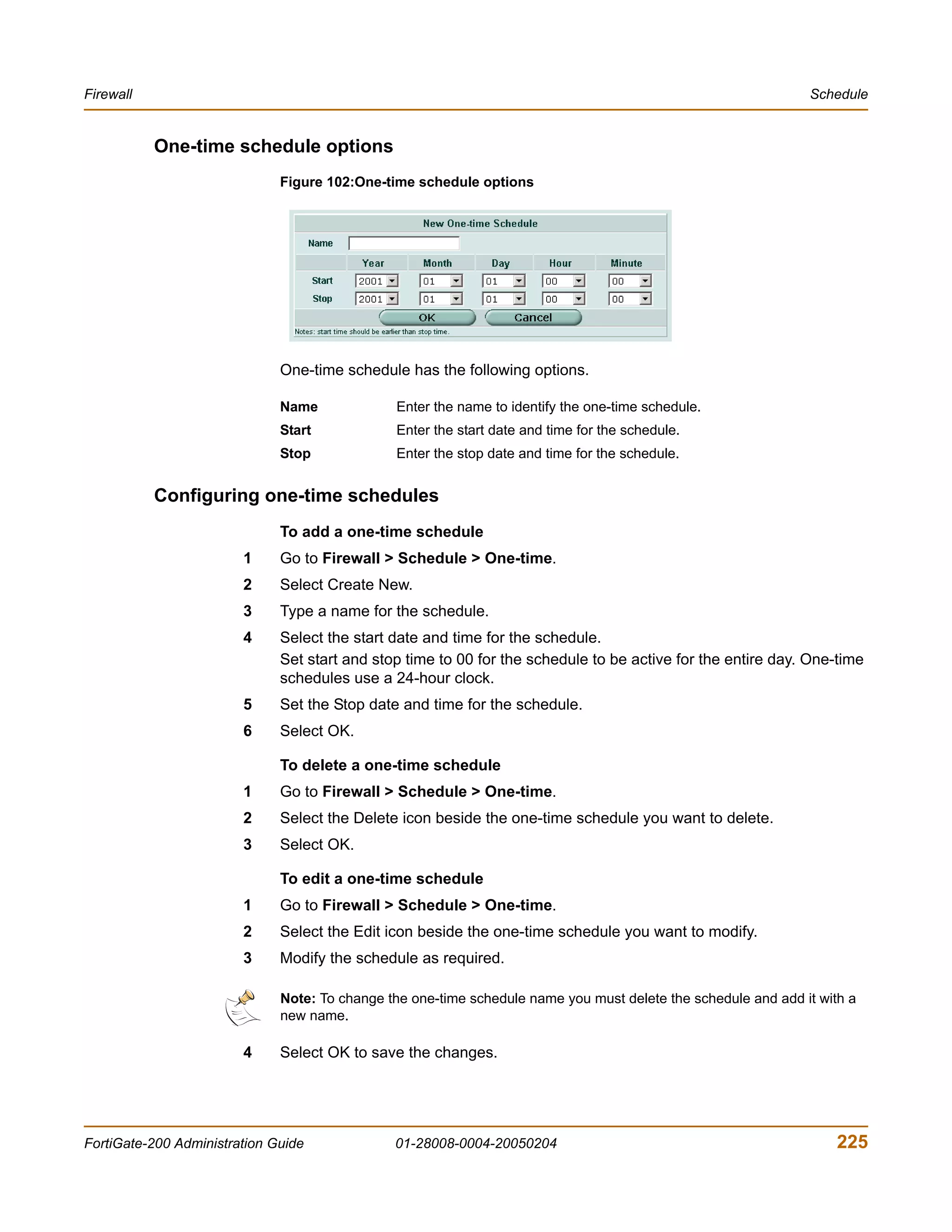 Firewall                                                                                                       Schedule


           One-time schedule options
                              Figure 102:One-time schedule options




                              One-time schedule has the following options.

                              Name             Enter the name to identify the one-time schedule.
                              Start            Enter the start date and time for the schedule.
                              Stop             Enter the stop date and time for the schedule.


           Configuring one-time schedules
                              To add a one-time schedule
                        1     Go to Firewall > Schedule > One-time.
                        2     Select Create New.
                        3     Type a name for the schedule.
                        4     Select the start date and time for the schedule.
                              Set start and stop time to 00 for the schedule to be active for the entire day. One-time
                              schedules use a 24-hour clock.
                        5     Set the Stop date and time for the schedule.
                        6     Select OK.

                              To delete a one-time schedule
                        1     Go to Firewall > Schedule > One-time.
                        2     Select the Delete icon beside the one-time schedule you want to delete.
                        3     Select OK.

                              To edit a one-time schedule
                        1     Go to Firewall > Schedule > One-time.
                        2     Select the Edit icon beside the one-time schedule you want to modify.
                        3     Modify the schedule as required.

                              Note: To change the one-time schedule name you must delete the schedule and add it with a
                              new name.

                        4     Select OK to save the changes.




FortiGate-200 Administration Guide             01-28008-0004-20050204                                               225
 