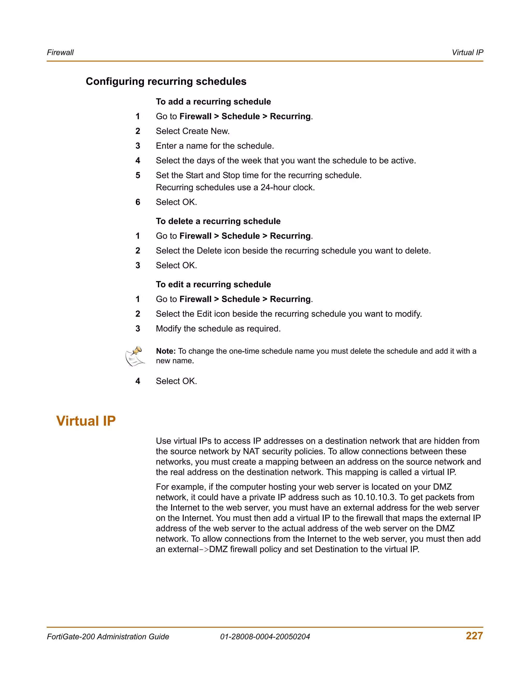 Firewall                                                                                                        Virtual IP


           Configuring recurring schedules
                              To add a recurring schedule
                        1     Go to Firewall > Schedule > Recurring.
                        2     Select Create New.
                        3     Enter a name for the schedule.
                        4     Select the days of the week that you want the schedule to be active.
                        5     Set the Start and Stop time for the recurring schedule.
                              Recurring schedules use a 24-hour clock.
                        6     Select OK.

                              To delete a recurring schedule
                        1     Go to Firewall > Schedule > Recurring.
                        2     Select the Delete icon beside the recurring schedule you want to delete.
                        3     Select OK.

                              To edit a recurring schedule
                        1     Go to Firewall > Schedule > Recurring.
                        2     Select the Edit icon beside the recurring schedule you want to modify.
                        3     Modify the schedule as required.

                              Note: To change the one-time schedule name you must delete the schedule and add it with a
                              new name.

                        4     Select OK.



  Virtual IP
                              Use virtual IPs to access IP addresses on a destination network that are hidden from
                              the source network by NAT security policies. To allow connections between these
                              networks, you must create a mapping between an address on the source network and
                              the real address on the destination network. This mapping is called a virtual IP.
                              For example, if the computer hosting your web server is located on your DMZ
                              network, it could have a private IP address such as 10.10.10.3. To get packets from
                              the Internet to the web server, you must have an external address for the web server
                              on the Internet. You must then add a virtual IP to the firewall that maps the external IP
                              address of the web server to the actual address of the web server on the DMZ
                              network. To allow connections from the Internet to the web server, you must then add
                              an external->DMZ firewall policy and set Destination to the virtual IP.




FortiGate-200 Administration Guide             01-28008-0004-20050204                                               227
 