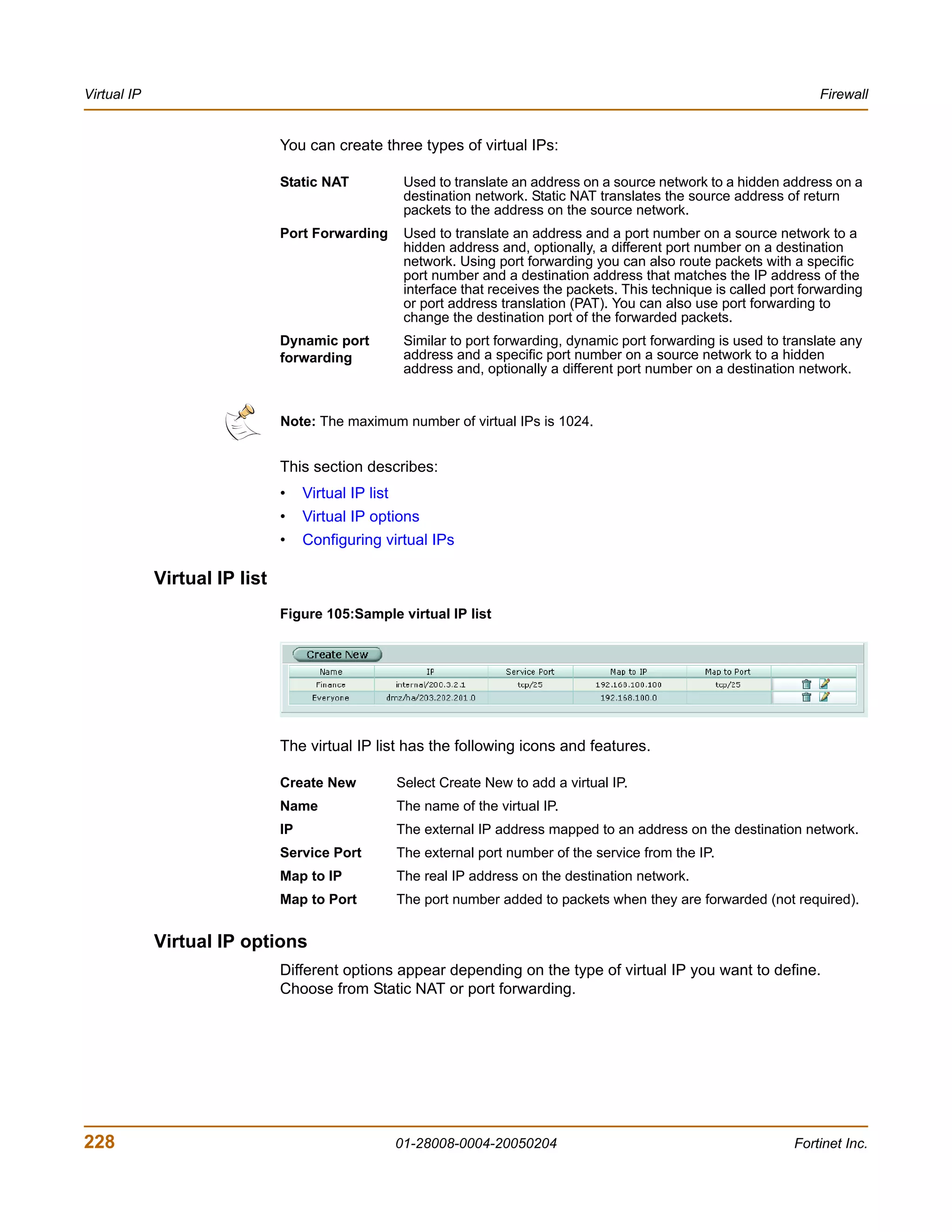 Virtual IP                                                                                                                  Firewall


                               You can create three types of virtual IPs:

                               Static NAT              Used to translate an address on a source network to a hidden address on a
                                                       destination network. Static NAT translates the source address of return
                                                       packets to the address on the source network.
                               Port Forwarding         Used to translate an address and a port number on a source network to a
                                                       hidden address and, optionally, a different port number on a destination
                                                       network. Using port forwarding you can also route packets with a specific
                                                       port number and a destination address that matches the IP address of the
                                                       interface that receives the packets. This technique is called port forwarding
                                                       or port address translation (PAT). You can also use port forwarding to
                                                       change the destination port of the forwarded packets.
                               Dynamic port            Similar to port forwarding, dynamic port forwarding is used to translate any
                               forwarding              address and a specific port number on a source network to a hidden
                                                       address and, optionally a different port number on a destination network.


                               Note: The maximum number of virtual IPs is 1024.


                               This section describes:
                               •    Virtual IP list
                               •    Virtual IP options
                               •    Configuring virtual IPs

             Virtual IP list
                               Figure 105:Sample virtual IP list




                               The virtual IP list has the following icons and features.

                               Create New             Select Create New to add a virtual IP.
                               Name                   The name of the virtual IP.
                               IP                     The external IP address mapped to an address on the destination network.
                               Service Port           The external port number of the service from the IP.
                               Map to IP              The real IP address on the destination network.
                               Map to Port            The port number added to packets when they are forwarded (not required).


             Virtual IP options
                               Different options appear depending on the type of virtual IP you want to define.
                               Choose from Static NAT or port forwarding.




228                                                   01-28008-0004-20050204                                            Fortinet Inc.
 