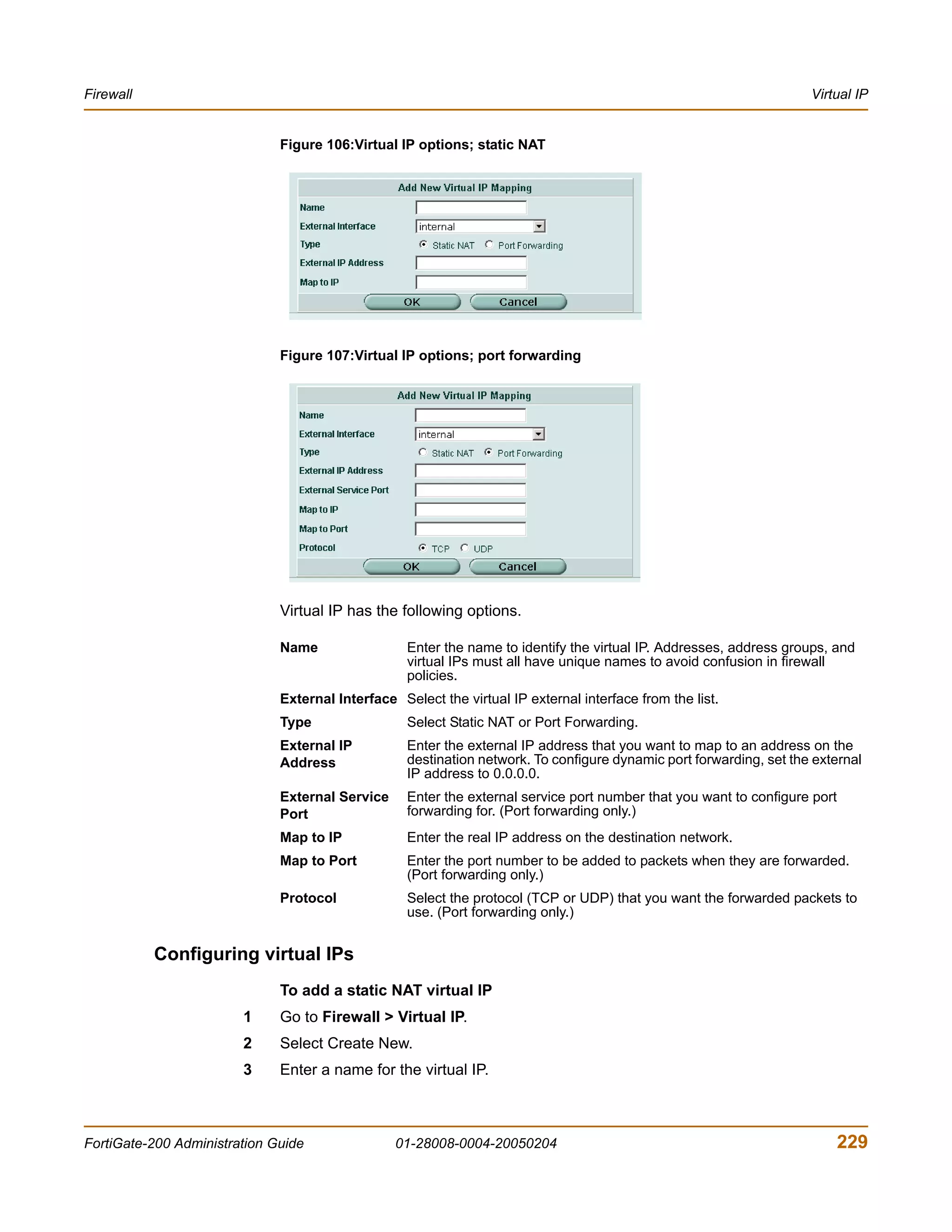 Firewall                                                                                                             Virtual IP


                              Figure 106:Virtual IP options; static NAT




                              Figure 107:Virtual IP options; port forwarding




                              Virtual IP has the following options.

                              Name                 Enter the name to identify the virtual IP. Addresses, address groups, and
                                                   virtual IPs must all have unique names to avoid confusion in firewall
                                                   policies.
                              External Interface Select the virtual IP external interface from the list.
                              Type                 Select Static NAT or Port Forwarding.
                              External IP          Enter the external IP address that you want to map to an address on the
                              Address              destination network. To configure dynamic port forwarding, set the external
                                                   IP address to 0.0.0.0.
                              External Service     Enter the external service port number that you want to configure port
                              Port                 forwarding for. (Port forwarding only.)
                              Map to IP            Enter the real IP address on the destination network.
                              Map to Port          Enter the port number to be added to packets when they are forwarded.
                                                   (Port forwarding only.)
                              Protocol             Select the protocol (TCP or UDP) that you want the forwarded packets to
                                                   use. (Port forwarding only.)


           Configuring virtual IPs
                              To add a static NAT virtual IP
                        1     Go to Firewall > Virtual IP.
                        2     Select Create New.
                        3     Enter a name for the virtual IP.



FortiGate-200 Administration Guide               01-28008-0004-20050204                                                     229
 