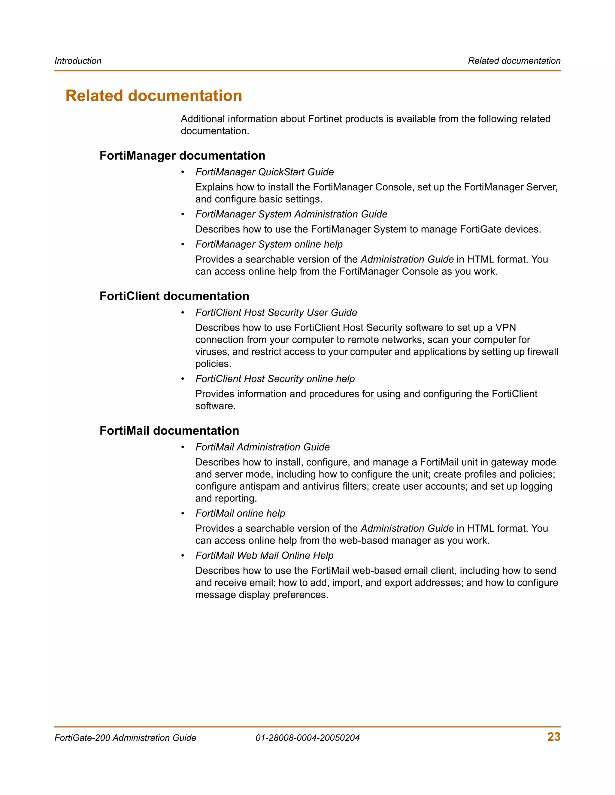 Introduction                                                                                     Related documentation



  Related documentation
                              Additional information about Fortinet products is available from the following related
                              documentation.

           FortiManager documentation
                              •   FortiManager QuickStart Guide
                                  Explains how to install the FortiManager Console, set up the FortiManager Server,
                                  and configure basic settings.
                              •   FortiManager System Administration Guide
                                  Describes how to use the FortiManager System to manage FortiGate devices.
                              •   FortiManager System online help
                                  Provides a searchable version of the Administration Guide in HTML format. You
                                  can access online help from the FortiManager Console as you work.

           FortiClient documentation
                              •   FortiClient Host Security User Guide
                                  Describes how to use FortiClient Host Security software to set up a VPN
                                  connection from your computer to remote networks, scan your computer for
                                  viruses, and restrict access to your computer and applications by setting up firewall
                                  policies.
                              •   FortiClient Host Security online help
                                  Provides information and procedures for using and configuring the FortiClient
                                  software.

           FortiMail documentation
                              •   FortiMail Administration Guide
                                  Describes how to install, configure, and manage a FortiMail unit in gateway mode
                                  and server mode, including how to configure the unit; create profiles and policies;
                                  configure antispam and antivirus filters; create user accounts; and set up logging
                                  and reporting.
                              •   FortiMail online help
                                  Provides a searchable version of the Administration Guide in HTML format. You
                                  can access online help from the web-based manager as you work.
                              •   FortiMail Web Mail Online Help
                                  Describes how to use the FortiMail web-based email client, including how to send
                                  and receive email; how to add, import, and export addresses; and how to configure
                                  message display preferences.




FortiGate-200 Administration Guide              01-28008-0004-20050204                                              23
 