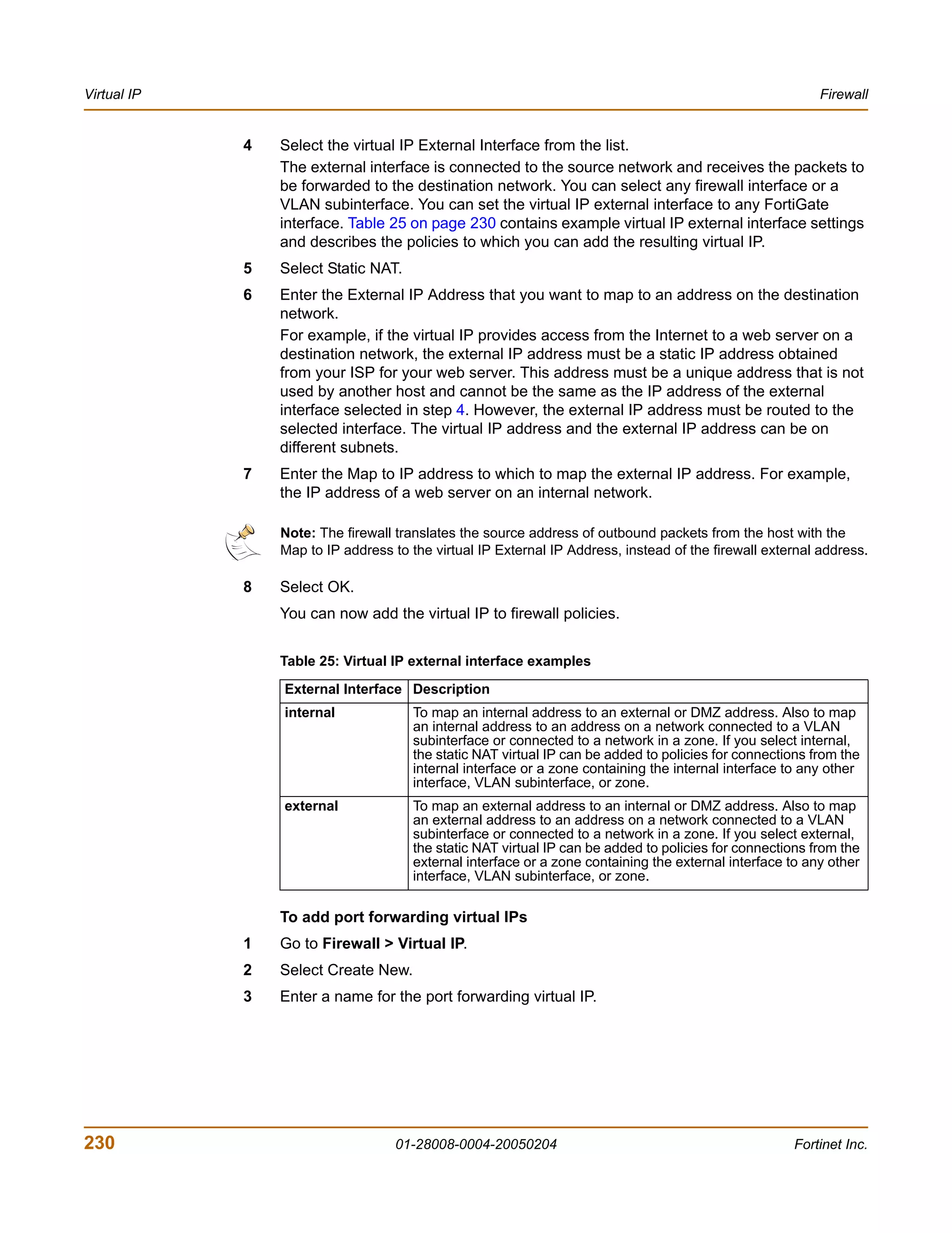 Virtual IP                                                                                                 Firewall


             4   Select the virtual IP External Interface from the list.
                 The external interface is connected to the source network and receives the packets to
                 be forwarded to the destination network. You can select any firewall interface or a
                 VLAN subinterface. You can set the virtual IP external interface to any FortiGate
                 interface. Table 25 on page 230 contains example virtual IP external interface settings
                 and describes the policies to which you can add the resulting virtual IP.
             5   Select Static NAT.
             6   Enter the External IP Address that you want to map to an address on the destination
                 network.
                 For example, if the virtual IP provides access from the Internet to a web server on a
                 destination network, the external IP address must be a static IP address obtained
                 from your ISP for your web server. This address must be a unique address that is not
                 used by another host and cannot be the same as the IP address of the external
                 interface selected in step 4. However, the external IP address must be routed to the
                 selected interface. The virtual IP address and the external IP address can be on
                 different subnets.
             7   Enter the Map to IP address to which to map the external IP address. For example,
                 the IP address of a web server on an internal network.

                 Note: The firewall translates the source address of outbound packets from the host with the
                 Map to IP address to the virtual IP External IP Address, instead of the firewall external address.

             8   Select OK.
                 You can now add the virtual IP to firewall policies.


                 Table 25: Virtual IP external interface examples

                 External Interface Description
                 internal              To map an internal address to an external or DMZ address. Also to map
                                       an internal address to an address on a network connected to a VLAN
                                       subinterface or connected to a network in a zone. If you select internal,
                                       the static NAT virtual IP can be added to policies for connections from the
                                       internal interface or a zone containing the internal interface to any other
                                       interface, VLAN subinterface, or zone.
                 external              To map an external address to an internal or DMZ address. Also to map
                                       an external address to an address on a network connected to a VLAN
                                       subinterface or connected to a network in a zone. If you select external,
                                       the static NAT virtual IP can be added to policies for connections from the
                                       external interface or a zone containing the external interface to any other
                                       interface, VLAN subinterface, or zone.

                 To add port forwarding virtual IPs
             1   Go to Firewall > Virtual IP.
             2   Select Create New.
             3   Enter a name for the port forwarding virtual IP.




230                                 01-28008-0004-20050204                                            Fortinet Inc.
 